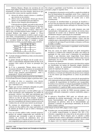 Roberta, Rejane e Renata são servidoras de um          Em relação à seguridade social brasileira, sua organização e seus
mesmo órgão público do Poder Executivo Federal. Em um           princípios, julgue os seguintes itens.
treinamento, ao lidar com certa situação, observou-se que
cada uma delas tomou uma das seguintes atitudes:                26 A importância da proteção social justifica a ampla diversidade da
                                                                   base de financiamento da seguridade social. Com o objetivo de
     A1: deixou de utilizar avanços técnicos e científicos         expandir ou de garantir a seguridade social, a lei poderá instituir
         que estavam ao seu alcance;                               outras fontes de financiamento, de acordo com o texto
     A2: alterou texto de documento oficial que deveria            constitucional.
         apenas ser encaminhado para providências;
     A3: buscou evitar situações procrastinatórias.             27 O princípio da distributividade na prestação de benefícios e
                                                                   serviços tem sua expressão maior na área de saúde, dado o amplo
         Cada uma dessas atitudes, que pode ou não estar de        alcance conferido pela intensa utilização do Sistema Único de
acordo com o Código de Ética Profissional do Servidor              Saúde.
Público Civil do Poder Executivo Federal (CEP), foi
tomada por exatamente uma das servidoras. Além disso,           28 As ações e serviços públicos de saúde integram uma rede
sabe-se que a servidora Renata tomou a atitude A3 e que a          regionalizada e hierarquizada, que constitui um sistema único,
servidora Roberta não tomou a atitude A1. Essas                    organizado de acordo com as diretrizes de descentralização,
informações estão contempladas na tabela a seguir, em que          atendimento integral e participação da comunidade.
cada célula, correspondente ao cruzamento de uma linha          29 De acordo com o princípio da uniformidade e equivalência dos
com uma coluna, foi preenchida com V (verdadeiro) no caso          benefícios e serviços às populações urbanas e rurais, uma das
de a servidora listada na linha ter tomado a atitude               condições para a aposentadoria por idade do trabalhador rural é
representada na coluna, ou com F (falso), caso contrário.          a exigência de que atinja 65 anos de idade, se homem, ou 60 anos
                          A1      A2       A3                      de idade, se mulher.
             Roberta      F                                     Julgue os itens a seguir, relacionados à seguridade social brasileira,
             Rejane                                             suas perspectivas e desafios.
             Renata                        V                    30 Uma das causas da rápida alteração do perfil demográfico
Com base nessas informações, julgue os itens seguintes.            brasileiro é a melhoria das condições de saúde e dos índices de
                                                                   qualidade de vida, assim como a diminuição da mortalidade
18 A atitude adotada por Roberta ao lidar com documento            infantil, o que determina maior longevidade. Esses fatores
   oficial fere o CEP.                                             não influenciam o sistema previdenciário brasileiro, haja vista sua
19 A atitude adotada por Rejane está de acordo com o               organização em um sistema solidário, embasado em regime
   CEP e é especialmente adequada diante de filas ou de            financeiro de repartição.
   qualquer outra espécie de atraso na prestação dos            31 As técnicas de financiamento dos gastos previdenciários podem
   serviços.                                                       ser classificadas em regime de repartição simples (benefício
20 Se P for a proposição “Rejane alterou texto de                  definido), regime de capitalização (contribuição definida) e
   documento oficial que deveria apenas ser encaminhado            regime de repartição de capitais.
   para providências” e Q for a proposição “Renata              32 O trabalho informal é fenômeno evidente nas grandes metrópoles
   buscou evitar situações procrastinatórias”, então a             brasileiras e a inserção previdenciária das pessoas nessa situação
   proposição P÷Q tem valor lógico V.                              é um dos fatores que desequilibram as contas da previdência
Acerca do Código de Ética Profissional do Servidor Público         social.
Civil do Poder Executivo Federal, julgue os próximos itens.     33 A Lei n.º 9.876/1999, ao restringir a concessão de aposentadorias
21   O código de ética se caracteriza como decreto                 com a aplicação do fator previdenciário, pode ter contribuído para
     autônomo no que concerne à lealdade à instituição a           o aumento de requerimentos de benefícios por incapacidade.
     que o indivíduo serve.                                        Corrobora essa conclusão a evolução da quantidade de pedidos de
                                                                   auxílio-doença, que, no período de 1993 a 1999, manteve-se nos
22   Órgãos que exercem atribuições delegadas do poder             níveis históricos e, a partir de 2000, cresceu sensivelmente.
     público devem criar comissões de ética.
23   Age de modo equivocado o servidor público que, ao          Considerando que um servidor do INSS necessite preparar uma
     reunir documentos para fundamentar seu pedido de           apresentação utilizando computador e projetor multimídia, julgue o
     promoção, solicita a seu chefe uma declaração que          item abaixo.
     ateste a lisura de sua conduta profissional. O equívoco    34   O aplicativo PowerPoint 2003 pode ser utilizado para a
     refere-se ao fato de que, nessa situação, o pedido              preparação da referida apresentação, visto que esse software
     deveria ser feito não ao chefe, mas à comissão de ética,        possui funcionalidades que auxiliam na preparação e na
     que tem a incumbência de fornecer registros acerca da           apresentação de palestras, além de ter funcionalidades que
     conduta ética de servidor para instruir sua promoção.           permitem a inclusão, na apresentação multimídia, de diversos
24   Na estrutura da administração, os integrantes de                efeitos visuais e sonoros.
     comissão de ética pública têm cargo equivalente ao
                                                                Com relação ao Excel 2003, julgue o item a seguir.
     de ministro de Estado no que se refere a hierarquia
     e remuneração.                                             35   Considere que, em uma planilha do Excel 2003, as células C2, C3
25   Caso um servidor público tenha cometido pequenos                e C4 contêm, respectivamente, os números 238, 285 e 251,
     deslizes de conduta comprovados por comissão de                 referentes a pagamentos de contas de luz de um usuário em três
     sindicância que recomende a pena de censura, o                  meses sucessivos. Nessa situação, para se calcular a média
     relatório da comissão de sindicância deve ser                   aritmética dos três valores e apresentar o resultado na célula C5,
     encaminhado para a comissão de ética, pois é esta que           é suficiente realizar a seguinte seqüência de ações: clicar a célula
     tem competência para aplicar tal pena ao servidor.              C5, digitar = (C2 + C3 + C4)/3 e, em seguida, teclar Enter.



UnB/CESPE – INSS                                                                                                               Caderno A
Cargo 1: Analista do Seguro Social com Formação em Arquitetura                                                                      –3–
 