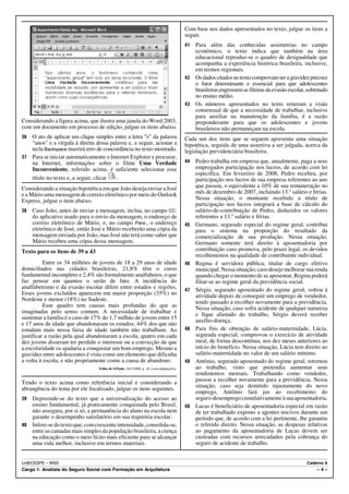 Com base nos dados apresentados no texto, julgue os itens a
                                                                                        seguir.
                                                                                        41 Para além das conhecidas assimetrias no campo
                                                                                           econômico, o texto indica que também na área
                                                                                           educacional reproduz-se o quadro de desigualdade que
                                                                                           acompanha a experiência histórica brasileira, inclusive,
                                                                                           em termos regionais.
                                                                                        42 Os dados citados no texto comprovam ser a gravidez precoce
                                                                                           o fator determinante e essencial para que adolescentes
                                                                                           brasileiras engrossem as fileiras da evasão escolar, sobretudo
                                                                                           no ensino médio.
                                                                                        43 Os números apresentados no texto reiteram a visão
                                                                                           consensual de que a necessidade de trabalhar, inclusive
                                                                                           para auxiliar na manutenção da família, é a razão
Considerando a figura acima, que ilustra uma janela do Word 2003,                          preponderante para que os adolescentes e jovens
com um documento em processo de edição, julgue os itens abaixo.                            brasileiros não permaneçam na escola.
36 O ato de aplicar um clique simples entre a letra “s” da palavra                      Cada um dos itens que se seguem apresenta uma situação
   “anos” e a vírgula à direita dessa palavra e, a seguir, acionar a                    hipotética, seguida de uma assertiva a ser julgada, acerca da
   tecla Backspace inserirá erro de concordância no texto mostrado.                     legislação previdenciária brasileira.
37 Para se iniciar automaticamente o Internet Explorer e procurar,
   na Internet, informações sobre o filme Uma Verdade                                   44   Pedro trabalha em empresa que, anualmente, paga a seus
   Inconveniente, referido acima, é suficiente selecionar esse                               empregados participação nos lucros, de acordo com lei
                                                                                             específica. Em fevereiro de 2008, Pedro recebeu, por
   título no texto e, a seguir, clicar   .                                                   participação nos lucros de sua empresa referentes ao ano
Considerando a situação hipotética em que João deseja enviar a José                          que passou, o equivalente a 10% de sua remuneração no
e a Mário uma mensagem de correio eletrônico por meio do Outlook                             mês de dezembro de 2007, incluindo 13.o salário e férias.
Express, julgue o item abaixo.                                                               Nessa situação, o montante recebido a título de
                                                                                             participação nos lucros integrará a base de cálculo do
38   Caso João, antes de enviar a mensagem, inclua, no campo CC:                             salário-de-contribuição de Pedro, deduzidos os valores
     do aplicativo usado para o envio da mensagem, o endereço de                             referentes a 13.o salário e férias.
     correio eletrônico de Mário, e, no campo Para:, o endereço                         45   Germano, segurado especial do regime geral, contribui
     eletrônico de José, então José e Mário receberão uma cópia da                           para o sistema na proporção do resultado da
     mensagem enviada por João, mas José não terá como saber que                             comercialização de sua produção. Nessa situação,
     Mário recebeu uma cópia dessa mensagem.                                                 Germano somente terá direito à aposentadoria por
Texto para os itens de 39 a 43                                                               contribuição caso promova, pelo prazo legal, os devidos
                                                                                             recolhimentos na qualidade de contribuinte individual.
          Entre os 34 milhões de jovens de 18 a 29 anos de idade                        46   Regina é servidora pública, titular de cargo efetivo
domiciliados nas cidades brasileiras, 21,8% têm o curso                                      municipal. Nessa situação, caso deseje melhorar sua renda
fundamental incompleto e 2,4% são formalmente analfabetos, o que                             quando chegar o momento de se aposentar, Regina poderá
faz pensar em quantos o serão de fato. A incidência do                                       filiar-se ao regime geral da previdência social.
analfabetismo e da evasão escolar difere entre estados e regiões.                       47   Sérgio, segurado aposentado do regime geral, voltou à
Esses jovens excluídos aparecem em maior proporção (35%) no                                  atividade depois de conseguir um emprego de vendedor,
Nordeste e menor (18%) no Sudeste.                                                           tendo passado a recolher novamente para a previdência.
          Esse quadro tem causas mais profundas do que as                                    Nessa situação, caso sofra acidente de qualquer natureza
imaginadas pelo senso comum. A necessidade de trabalhar e                                    e fique afastado do trabalho, Sérgio deverá receber
sustentar a família é o caso de 17% do 1,7 milhão de jovens entre 15                         auxílio-doença.
e 17 anos de idade que abandonaram os estudos; 44% dos que não
estudam mais nessa faixa de idade também não trabalham. Ao                              48   Para fins de obtenção de salário-maternidade, Lúcia,
justificar a razão pela qual abandonaram a escola, quatro em cada                            segurada especial, comprovou o exercício de atividade
dez jovens disseram ter perdido o interesse ou a convicção de que                            rural, de forma descontínua, nos dez meses anteriores ao
a escolaridade os ajudaria a conquistar um bom emprego. Mesmo a                              início do benefício. Nessa situação, Lúcia tem direito ao
gravidez entre adolescentes é vista como um elemento que dificulta                           salário-maternidade no valor de um salário mínimo.
a volta à escola, e não propriamente como a causa de abandono.                          49   Antônio, segurado aposentado do regime geral, retornou
                                 Folha de S.Paulo, 26/1/2008, p. A2 (com adaptações).        ao trabalho, visto que pretendia aumentar seus
                                                                                             rendimentos mensais. Trabalhando como vendedor,
Tendo o texto acima como referência inicial e considerando a                                 passou a recolher novamente para a previdência. Nessa
                                                                                             situação, caso seja demitido injustamente do novo
abrangência do tema por ele focalizado, julgue os itens seguintes.
                                                                                             emprego, Antônio fará jus ao recebimento do
39 Depreende-se do texto que a universalização do acesso ao                                  seguro-desemprego cumulativamente à sua aposentadoria.
   ensino fundamental, já praticamente conquistada pelo Brasil,                         50   Lucas é beneficiário de aposentadoria especial em razão
   não assegura, por si só, a permanência do aluno na escola nem                             de ter trabalhado exposto a agentes nocivos durante um
   garante o desempenho satisfatório em sua trajetória escolar.                              período que, de acordo com a lei pertinente, lhe garantiu
40 Infere-se do texto que, com crescente intensidade, consolida-se,                          o referido direito. Nessa situação, as despesas relativas
   entre as camadas mais simples da população brasileira, a crença                           ao pagamento da aposentadoria de Lucas devem ser
   na educação como o meio lícito mais eficiente para se alcançar                            custeadas com recursos arrecadados pela cobrança do
   uma vida melhor, inclusive em termos materiais.                                           seguro de acidente de trabalho.


UnB/CESPE – INSS                                                                                                                               Caderno A
Cargo 1: Analista do Seguro Social com Formação em Arquitetura                                                                                      –4–
 
