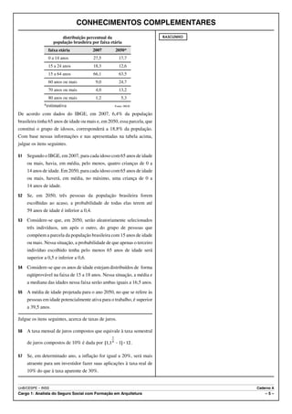 CONHECIMENTOS COMPLEMENTARES
                        distribuição percentual da                        RASCUNHO
                    população brasileira por faixa etária
                faixa etária              2007       2050*
                0 a 14 anos               27,5         17,7
                15 a 24 anos              18,3         12,6
                15 a 64 anos              66,1         63,5
                60 anos ou mais            9,0         24,7
                70 anos ou mais            4,0         13,2
                80 anos ou mais            1,2           5,3
              *estimativa                            Fonte: IBGE

De acordo com dados do IBGE, em 2007, 6,4% da população
brasileira tinha 65 anos de idade ou mais e, em 2050, essa parcela, que
constitui o grupo de idosos, corresponderá a 18,8% da população.
Com base nessas informações e nas apresentadas na tabela acima,
julgue os itens seguintes.

51   Segundo o IBGE, em 2007, para cada idoso com 65 anos de idade
     ou mais, havia, em média, pelo menos, quatro crianças de 0 a
     14 anos de idade. Em 2050, para cada idoso com 65 anos de idade
     ou mais, haverá, em média, no máximo, uma criança de 0 a
     14 anos de idade.
52   Se, em 2050, três pessoas da população brasileira forem
     escolhidas ao acaso, a probabilidade de todas elas terem até
     59 anos de idade é inferior a 0,4.
53   Considere-se que, em 2050, serão aleatoriamente selecionados
     três indivíduos, um após o outro, do grupo de pessoas que
     compõem a parcela da população brasileira com 15 anos de idade
     ou mais. Nessa situação, a probabilidade de que apenas o terceiro
     indivíduo escolhido tenha pelo menos 65 anos de idade será
     superior a 0,5 e inferior a 0,6.
54   Considere-se que os anos de idade estejam distribuídos de forma
     eqüiprovável na faixa de 15 a 18 anos. Nessa situação, a média e
     a mediana das idades nessa faixa serão ambas iguais a 16,5 anos.
55   A média de idade projetada para o ano 2050, no que se refere às
     pessoas em idade potencialmente ativa para o trabalho, é superior
     a 39,5 anos.

Julgue os itens seguintes, acerca de taxas de juros.

56   A taxa mensal de juros compostos que equivale à taxa semestral

     de juros compostos de 10% é dada por                          .

57   Se, em determinado ano, a inflação for igual a 20%, será mais
     atraente para um investidor fazer suas aplicações à taxa real de
     10% do que à taxa aparente de 30%.


UnB/CESPE – INSS                                                                     Caderno A
Cargo 1: Analista do Seguro Social com Formação em Arquitetura                           –5–
 