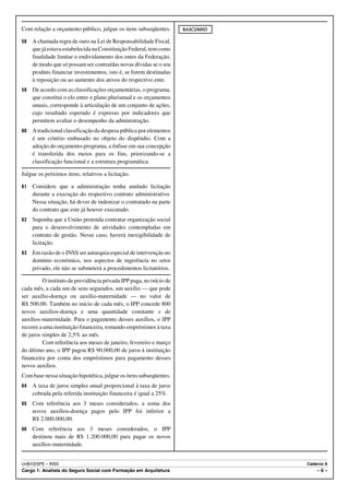 Com relação a orçamento público, julgue os itens subseqüentes.       RASCUNHO

58   A chamada regra de ouro na Lei de Responsabilidade Fiscal,
     que já estava estabelecida na Constituição Federal, tem como
     finalidade limitar o endividamento dos entes da Federação,
     de modo que só possam ser contraídas novas dívidas se o seu
     produto financiar investimentos, isto é, se forem destinadas
     à reposição ou ao aumento dos ativos do respectivo ente.
59   De acordo com as classificações orçamentárias, o programa,
     que constitui o elo entre o plano plurianual e os orçamentos
     anuais, corresponde à articulação de um conjunto de ações,
     cujo resultado esperado é expresso por indicadores que
     permitem avaliar o desempenho da administração.
60   A tradicional classificação da despesa pública por elementos
     é um critério embasado no objeto do dispêndio. Com a
     adoção do orçamento-programa, a ênfase em sua concepção
     é transferida dos meios para os fins, priorizando-se a
     classificação funcional e a estrutura programática.

Julgue os próximos itens, relativos a licitação.

61   Considere que a administração tenha anulado licitação
     durante a execução do respectivo contrato administrativo.
     Nessa situação, há dever de indenizar o contratado na parte
     do contrato que este já houver executado.
62   Suponha que a União pretenda contratar organização social
     para o desenvolvimento de atividades contempladas em
     contrato de gestão. Nesse caso, haverá inexigibilidade de
     licitação.
63   Em razão de o INSS ser autarquia especial de intervenção no
     domínio econômico, nos aspectos de ingerência no setor
     privado, ele não se submeterá a procedimentos licitatórios.

         O instituto de previdência privada IPP paga, no início de
cada mês, a cada um de seus segurados, um auxílio — que pode
ser auxílio-doença ou auxílio-maternidade — no valor de
R$ 500,00. Também no início de cada mês, o IPP concede 800
novos auxílios-doença e uma quantidade constante x de
auxílios-maternidade. Para o pagamento desses auxílios, o IPP
recorre a uma instituição financeira, tomando empréstimos à taxa
de juros simples de 2,5% ao mês.
         Com referência aos meses de janeiro, fevereiro e março
do último ano, o IPP pagou R$ 90.000,00 de juros à instituição
financeira por conta dos empréstimos para pagamento desses
novos auxílios.
Com base nessa situação hipotética, julgue os itens subseqüentes.
64   A taxa de juros simples anual proporcional à taxa de juros
     cobrada pela referida instituição financeira é igual a 25%.
65   Com referência aos 3 meses considerados, a soma dos
     novos auxílios-doença pagos pelo IPP foi inferior a
     R$ 2.000.000,00.
66   Com referência aos 3 meses considerados, o IPP
     destinou mais de R$ 1.200.000,00 para pagar os novos
     auxílios-maternidade.


UnB/CESPE – INSS                                                                Caderno A
Cargo 1: Analista do Seguro Social com Formação em Arquitetura                      –6–
 