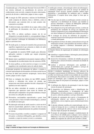 Considerando que a Classificação Decimal Universal (CDU) é           A notificação corrente, a disseminação seletiva de informação e
um sistema embasado no entendimento do universo do                   a referência compõem uma série de serviços da unidade da
conhecimento como um todo, composto de partes relacionadas,          informação. Esses serviços, quando avaliados, podem expor
                                                                     deficiências e possibilidades de melhorias para o trabalho
passíveis de divisões e subdivisões, julgue os itens a seguir.
                                                                     bibliotecário. A respeito desse tema, julgue os itens que se
108 A notação da CDU apresenta o máximo de flexibilidade,            seguem.
    sendo composta de números, letras e símbolos, como os            120 Um dos tipos de alerta ou notificação corrente consiste na
    dois-pontos, que conectam dois ou mais assuntos não-                 impressão e na distribuição de resumos, que mantêm as
    consecutivos na tabela.                                              pessoas informadas a respeito da bibliografia publicada
                                                                         recentemente em seu campo de interesse.
109 A tabela de tempo, cujo símbolo são as aspas, indica a data
                                                                     121 Na avaliação do serviço de notificação corrente, o critério de
    da publicação do documento, com base no calendário                   pertinência dos resultados do serviço aos requisitos dos
    cristão.                                                             usuários é dispensável, pois a disponibilidade de informação
110 Na CDU, as tabelas auxiliares comuns são de uso
                                                                         em vários formatos já é suficiente para avaliar esse serviço.
    obrigatório, à exceção da tabela 1c, correspondente à língua.    122 A avaliação do serviço de referência de perguntas e
                                                                         respostas é passível de realização por meio de métodos como
No que concerne à utilização da informática em bibliotecas,              o estudo participante.
julgue os próximos itens.                                            123 Os produtores de bases de dados comercializam serviços de
                                                                         notificação corrente, como periódicos de resumos e índices,
111 De modo geral, os sistemas de memória ótica possuem uma              no formato impresso e eletrônico, diretamente para os
    superfície magnetizável que armazena os dados em anéis               usuários finais.
    concêntricos denominadas trilhas.                                As funções básicas da organização de unidades de informação
112 A quantidade de memória RAM exigida para diferentes              incluem
    aplicações aumenta à medida que surgem programas                 124 identificar e organizar fontes e informações potencialmente
    mais complexos.                                                      úteis à clientela dessa unidade.
113 Quanto maior a qualidade do documento original, melhor o         125 desenvolver ferramentas e métodos de trabalho que gerem
    desempenho do reconhecimento ótico de caracteres (OCR).              despesas para o desenvolvimento continuado da unidade de
                                                                         informação.
114 As mesas gráficas, as telas sensíveis ao toque e os crachás
                                                                     126 analisar e    processar informações com qualidade e
    magnéticos são considerados meios de saída de dados.                 produtividade para a geração de produtos e serviços de
O principal propósito da elaboração de índices e resumos é               interesse da clientela dessa unidade.
construir representações de documentos, de forma a incluí-los em     Devido à existência, atualmente, de diversos softwares de
uma base de dados para posterior recuperação. Acerca desse           automação e gerenciamento de bibliotecas, o bibliotecário deve
assunto, julgue os itens a seguir.                                   escolher um sistema que atenda às necessidades da sua unidade
                                                                     de informação. Para realizar essa escolha, ele deve elaborar um
115 Entre as vantagens dos índices do tipo KWIC simples,             projeto de automação, que é composto por diversas etapas.
                                                                     Acerca das etapas de um projeto de automação, julgue os itens
    inclui-se o subarranjo dos termos de entrada, que
                                                                     subseqüentes.
    proporciona uma leitura agradável devido à disposição e à
    aparência em meio impresso.                                      127 A definição dos objetivos da automação é uma das etapas
                                                                         iniciais do projeto de automação.
116 Em um índice articulado de assuntos, as palavras ou
                                                                     128 O diagnóstico da biblioteca inclui a identificação das
    expressões que aparecem como termo de entrada são                    diretrizes organizacionais, o levantamento de dados
    indicadas pelo computador e são geradas mediante a rotação           bibliográficos e de infra-estrutura e a média de crescimento
    dos termos no cabeçalho de assuntos.                                 do acervo, além dos produtos e serviços oferecidos.
117 Dicionários, enciclopédias especializadas e gerais, bem          129 O projeto de automação deve prever o levantamento de
    como glossários e bases de dados terminológicas, auxiliam            informações relativas aos software disponíveis e o
                                                                         agendamento, com as empresas, para a demonstração destes
    do trabalho de indexação.
                                                                         software.
118 Na indexação realizada de modo exaustivo, existe um nível        130 A decisão referente à política de comercialização, isto é, a
    ideal de exaustividade, aplicável a todos os itens de uma            venda de licença de uso e o contrato de manutenção que
    base de dados, independentemente dos pedidos formulados              garante a atualização do software com as novas versões, é
    ao sistema.                                                          uma das etapas do projeto de automação.
                                                                     131 O projeto de automação contempla o estabelecimento de
119 O resumo de periódico científico completo é composto de
                                                                         novos fluxos de trabalho para se adequar o novo sistema à
    três partes: a referência bibliográfica, que identifica o item       biblioteca e vice-versa. Essa etapa do projeto visa, ainda, à
    resumido, o corpo do resumo (o texto) e a assinatura.                análise dos requisitos de software para servidor e cliente.



UnB/CESPE – INSS                                                                                                             Caderno C
Cargo 3: Analista do Seguro Social com Formação em Biblioteconomia                                                                –9–
 