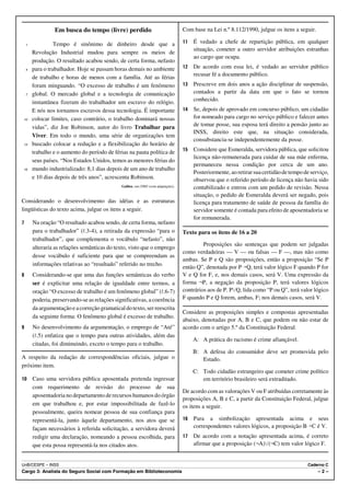 Em busca do tempo (livre) perdido                                    Com base na Lei n.º 8.112/1990, julgue os itens a seguir.

    1             Tempo é sinônimo de dinheiro desde que a                            11   É vedado a chefe de repartição pública, em qualquer
                                                                                           situação, cometer a outro servidor atribuições estranhas
        Revolução Industrial mudou para sempre os meios de
                                                                                           ao cargo que ocupa.
        produção. O resultado acabou sendo, de certa forma, nefasto
    4   para o trabalhador. Hoje se passam horas demais no ambiente                   12   De acordo com essa lei, é vedado ao servidor público
                                                                                           recusar fé a documento público.
        de trabalho e horas de menos com a família. Até as férias
        foram minguando. “O excesso de trabalho é um fenômeno                         13   Prescreve em dois anos a ação disciplinar de suspensão,
    7   global. O mercado global e a tecnologia de comunicação                             contados a partir da data em que o fato se tornou
        instantânea fizeram do trabalhador um escravo do relógio.                          conhecido.
        E nós nos tornamos escravos dessa tecnologia. É importante                    14   Se, depois de aprovado em concurso público, um cidadão
10      colocar limites, caso contrário, o trabalho dominará nossas                        for nomeado para cargo no serviço público e falecer antes
        vidas”, diz Joe Robinson, autor do livro Trabalhar para                            de tomar posse, sua esposa terá direito a pensão junto ao
                                                                                           INSS, direito este que, na situação considerada,
        Viver. Em todo o mundo, uma série de organizações tem
                                                                                           consubstancia-se independentemente da posse.
13      buscado colocar a redução e a flexibilização do horário de
        trabalho e o aumento do período de férias na pauta política de                15   Considere que Esmeralda, servidora pública, que solicitou
                                                                                           licença não-remunerada para cuidar de sua mãe enferma,
        seus países. “Nos Estados Unidos, temos as menores férias do
                                                                                           permaneceu nessa condição por cerca de um ano.
16      mundo industrializado: 8,1 dias depois de um ano de trabalho
                                                                                           Posteriormente, ao retirar sua certidão de tempo de serviço,
        e 10 dias depois de três anos”, acrescenta Robinson.                               observou que o referido período de licença não havia sido
                                               Galileu, out./2005 (com adaptações).        contabilizado e entrou com um pedido de revisão. Nessa
                                                                                           situação, o pedido de Esmeralda deverá ser negado, pois
Considerando o desenvolvimento das idéias e as estruturas                                  licença para tratamento de saúde de pessoa da família do
lingüísticas do texto acima, julgue os itens a seguir.                                     servidor somente é contada para efeito de aposentadoria se
                                                                                           for remunerada.
7       Na oração “O resultado acabou sendo, de certa forma, nefasto
        para o trabalhador” (R.3-4), a retirada da expressão “para o                  Texto para os itens de 16 a 20
        trabalhador”, que complementa o vocábulo “nefasto”, não
                                                                                               Proposições são sentenças que podem ser julgadas
        alteraria as relações semânticas do texto, visto que o emprego
                                                                                      como verdadeiras — V — ou falsas — F —, mas não como
        desse vocábulo é suficiente para que se compreendam as
                                                                                      ambas. Se P e Q são proposições, então a proposição “Se P
        informações relativas ao “resultado” referido no trecho.
                                                                                      então Q”, denotada por P÷Q, terá valor lógico F quando P for
8       Considerando-se que uma das funções semânticas do verbo                       V e Q for F, e, nos demais casos, será V. Uma expressão da
        ser é explicitar uma relação de igualdade entre termos, a                     forma ¬P, a negação da proposição P, terá valores lógicos
        oração “O excesso de trabalho é um fenômeno global” (R.6-7)                   contrários aos de P. PwQ, lida como “P ou Q”, terá valor lógico
        poderia, preservando-se as relações significativas, a coerência               F quando P e Q forem, ambas, F; nos demais casos, será V.
        da argumentação e a correção gramatical do texto, ser reescrita
                                                                                      Considere as proposições simples e compostas apresentadas
        da seguinte forma: O fenômeno global é excesso de trabalho.
                                                                                      abaixo, denotadas por A, B e C, que podem ou não estar de
9       No desenvolvimento da argumentação, o emprego de “Até”                        acordo com o artigo 5.º da Constituição Federal.
        (R.5) enfatiza que o tempo para outras atividades, além das
                                                                                           A: A prática do racismo é crime afiançável.
        citadas, foi diminuindo, exceto o tempo para o trabalho.
                                                                                           B: A defesa do consumidor deve ser promovida pelo
A respeito da redação de correspondências oficiais, julgue o                                  Estado.
próximo item.
                                                                                           C: Todo cidadão estrangeiro que cometer crime político
10      Caso uma servidora pública aposentada pretenda ingressar                              em território brasileiro será extraditado.
        com requerimento de revisão do processo de sua
                                                                                      De acordo com as valorações V ou F atribuídas corretamente às
        aposentadoria no departamento de recursos humanos do órgão
                                                                                      proposições A, B e C, a partir da Constituição Federal, julgue
        em que trabalhou e, por estar impossibilitada de fazê-lo                      os itens a seguir.
        pessoalmente, queira nomear pessoa de sua confiança para
        representá-la, junto àquele departamento, nos atos que se                     16   Para a simbolização apresentada acima e seus
        façam necessários à referida solicitação, a servidora deverá                       correspondentes valores lógicos, a proposição B÷C é V.
        redigir uma declaração, nomeando a pessoa escolhida, para                     17   De acordo com a notação apresentada acima, é correto
        que esta possa representá-la nos citados atos.                                     afirmar que a proposição (¬A)w(¬C) tem valor lógico F.


UnB/CESPE – INSS                                                                                                                             Caderno C
Cargo 3: Analista do Seguro Social com Formação em Biblioteconomia                                                                                –2–
 