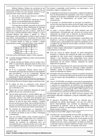 Roberta, Rejane e Renata são servidoras de um          Em relação à seguridade social brasileira, sua organização e seus
mesmo órgão público do Poder Executivo Federal. Em um           princípios, julgue os seguintes itens.
treinamento, ao lidar com certa situação, observou-se que
cada uma delas tomou uma das seguintes atitudes:                26 A importância da proteção social justifica a ampla diversidade da
                                                                   base de financiamento da seguridade social. Com o objetivo de
     A1: deixou de utilizar avanços técnicos e científicos         expandir ou de garantir a seguridade social, a lei poderá instituir
         que estavam ao seu alcance;                               outras fontes de financiamento, de acordo com o texto
     A2: alterou texto de documento oficial que deveria            constitucional.
         apenas ser encaminhado para providências;
     A3: buscou evitar situações procrastinatórias.             27 O princípio da distributividade na prestação de benefícios e
                                                                   serviços tem sua expressão maior na área de saúde, dado o amplo
         Cada uma dessas atitudes, que pode ou não estar de        alcance conferido pela intensa utilização do Sistema Único de
acordo com o Código de Ética Profissional do Servidor              Saúde.
Público Civil do Poder Executivo Federal (CEP), foi
tomada por exatamente uma das servidoras. Além disso,           28 As ações e serviços públicos de saúde integram uma rede
sabe-se que a servidora Renata tomou a atitude A3 e que a          regionalizada e hierarquizada, que constitui um sistema único,
servidora Roberta não tomou a atitude A1. Essas                    organizado de acordo com as diretrizes de descentralização,
informações estão contempladas na tabela a seguir, em que          atendimento integral e participação da comunidade.
cada célula, correspondente ao cruzamento de uma linha          29 De acordo com o princípio da uniformidade e equivalência dos
com uma coluna, foi preenchida com V (verdadeiro) no caso          benefícios e serviços às populações urbanas e rurais, uma das
de a servidora listada na linha ter tomado a atitude               condições para a aposentadoria por idade do trabalhador rural é
representada na coluna, ou com F (falso), caso contrário.          a exigência de que atinja 65 anos de idade, se homem, ou 60 anos
                          A1      A2       A3                      de idade, se mulher.
             Roberta      F                                     Julgue os itens a seguir, relacionados à seguridade social brasileira,
             Rejane                                             suas perspectivas e desafios.
             Renata                        V                    30 Uma das causas da rápida alteração do perfil demográfico
Com base nessas informações, julgue os itens seguintes.            brasileiro é a melhoria das condições de saúde e dos índices de
                                                                   qualidade de vida, assim como a diminuição da mortalidade
18 A atitude adotada por Roberta ao lidar com documento            infantil, o que determina maior longevidade. Esses fatores
   oficial fere o CEP.                                             não influenciam o sistema previdenciário brasileiro, haja vista sua
19 A atitude adotada por Rejane está de acordo com o               organização em um sistema solidário, embasado em regime
   CEP e é especialmente adequada diante de filas ou de            financeiro de repartição.
   qualquer outra espécie de atraso na prestação dos            31 As técnicas de financiamento dos gastos previdenciários podem
   serviços.                                                       ser classificadas em regime de repartição simples (benefício
20 Se P for a proposição “Rejane alterou texto de                  definido), regime de capitalização (contribuição definida) e
   documento oficial que deveria apenas ser encaminhado            regime de repartição de capitais.
   para providências” e Q for a proposição “Renata              32 O trabalho informal é fenômeno evidente nas grandes metrópoles
   buscou evitar situações procrastinatórias”, então a             brasileiras e a inserção previdenciária das pessoas nessa situação
   proposição P÷Q tem valor lógico V.                              é um dos fatores que desequilibram as contas da previdência
Acerca do Código de Ética Profissional do Servidor Público         social.
Civil do Poder Executivo Federal, julgue os próximos itens.     33 A Lei n.º 9.876/1999, ao restringir a concessão de aposentadorias
21   O código de ética se caracteriza como decreto                 com a aplicação do fator previdenciário, pode ter contribuído para
     autônomo no que concerne à lealdade à instituição a           o aumento de requerimentos de benefícios por incapacidade.
     que o indivíduo serve.                                        Corrobora essa conclusão a evolução da quantidade de pedidos de
                                                                   auxílio-doença, que, no período de 1993 a 1999, manteve-se nos
22   Órgãos que exercem atribuições delegadas do poder             níveis históricos e, a partir de 2000, cresceu sensivelmente.
     público devem criar comissões de ética.
23   Age de modo equivocado o servidor público que, ao          Considerando que um servidor do INSS necessite preparar uma
     reunir documentos para fundamentar seu pedido de           apresentação utilizando computador e projetor multimídia, julgue o
     promoção, solicita a seu chefe uma declaração que          item abaixo.
     ateste a lisura de sua conduta profissional. O equívoco    34   O aplicativo PowerPoint 2003 pode ser utilizado para a
     refere-se ao fato de que, nessa situação, o pedido              preparação da referida apresentação, visto que esse software
     deveria ser feito não ao chefe, mas à comissão de ética,        possui funcionalidades que auxiliam na preparação e na
     que tem a incumbência de fornecer registros acerca da           apresentação de palestras, além de ter funcionalidades que
     conduta ética de servidor para instruir sua promoção.           permitem a inclusão, na apresentação multimídia, de diversos
24   Na estrutura da administração, os integrantes de                efeitos visuais e sonoros.
     comissão de ética pública têm cargo equivalente ao
                                                                Com relação ao Excel 2003, julgue o item a seguir.
     de ministro de Estado no que se refere a hierarquia
     e remuneração.                                             35   Considere que, em uma planilha do Excel 2003, as células C2, C3
25   Caso um servidor público tenha cometido pequenos                e C4 contêm, respectivamente, os números 238, 285 e 251,
     deslizes de conduta comprovados por comissão de                 referentes a pagamentos de contas de luz de um usuário em três
     sindicância que recomende a pena de censura, o                  meses sucessivos. Nessa situação, para se calcular a média
     relatório da comissão de sindicância deve ser                   aritmética dos três valores e apresentar o resultado na célula C5,
     encaminhado para a comissão de ética, pois é esta que           é suficiente realizar a seguinte seqüência de ações: clicar a célula
     tem competência para aplicar tal pena ao servidor.              C5, digitar = (C2 + C3 + C4)/3 e, em seguida, teclar Enter.



UnB/CESPE – INSS                                                                                                               Caderno C
Cargo 3: Analista do Seguro Social com Formação em Biblioteconomia                                                                  –3–
 