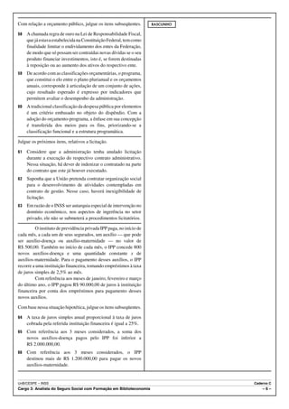 Com relação a orçamento público, julgue os itens subseqüentes.       RASCUNHO

58   A chamada regra de ouro na Lei de Responsabilidade Fiscal,
     que já estava estabelecida na Constituição Federal, tem como
     finalidade limitar o endividamento dos entes da Federação,
     de modo que só possam ser contraídas novas dívidas se o seu
     produto financiar investimentos, isto é, se forem destinadas
     à reposição ou ao aumento dos ativos do respectivo ente.
59   De acordo com as classificações orçamentárias, o programa,
     que constitui o elo entre o plano plurianual e os orçamentos
     anuais, corresponde à articulação de um conjunto de ações,
     cujo resultado esperado é expresso por indicadores que
     permitem avaliar o desempenho da administração.
60   A tradicional classificação da despesa pública por elementos
     é um critério embasado no objeto do dispêndio. Com a
     adoção do orçamento-programa, a ênfase em sua concepção
     é transferida dos meios para os fins, priorizando-se a
     classificação funcional e a estrutura programática.

Julgue os próximos itens, relativos a licitação.

61   Considere que a administração tenha anulado licitação
     durante a execução do respectivo contrato administrativo.
     Nessa situação, há dever de indenizar o contratado na parte
     do contrato que este já houver executado.
62   Suponha que a União pretenda contratar organização social
     para o desenvolvimento de atividades contempladas em
     contrato de gestão. Nesse caso, haverá inexigibilidade de
     licitação.
63   Em razão de o INSS ser autarquia especial de intervenção no
     domínio econômico, nos aspectos de ingerência no setor
     privado, ele não se submeterá a procedimentos licitatórios.

         O instituto de previdência privada IPP paga, no início de
cada mês, a cada um de seus segurados, um auxílio — que pode
ser auxílio-doença ou auxílio-maternidade — no valor de
R$ 500,00. Também no início de cada mês, o IPP concede 800
novos auxílios-doença e uma quantidade constante x de
auxílios-maternidade. Para o pagamento desses auxílios, o IPP
recorre a uma instituição financeira, tomando empréstimos à taxa
de juros simples de 2,5% ao mês.
         Com referência aos meses de janeiro, fevereiro e março
do último ano, o IPP pagou R$ 90.000,00 de juros à instituição
financeira por conta dos empréstimos para pagamento desses
novos auxílios.

Com base nessa situação hipotética, julgue os itens subseqüentes.

64   A taxa de juros simples anual proporcional à taxa de juros
     cobrada pela referida instituição financeira é igual a 25%.
65   Com referência aos 3 meses considerados, a soma dos
     novos auxílios-doença pagos pelo IPP foi inferior a
     R$ 2.000.000,00.
66   Com referência aos 3 meses considerados, o IPP
     destinou mais de R$ 1.200.000,00 para pagar os novos
     auxílios-maternidade.


UnB/CESPE – INSS                                                                Caderno C
Cargo 3: Analista do Seguro Social com Formação em Biblioteconomia                  –6–
 