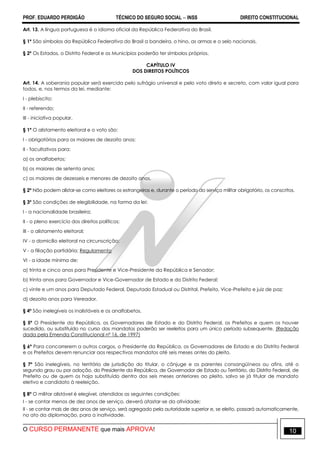 PROF. EDUARDO PERDIGÃO TÉCNICO DO SEGURO SOCIAL  INSS DIREITO CONSTITUCIONAL
O CURSO PERMANENTE que mais APROVA! 10
Art. 13. A língua portuguesa é o idioma oficial da República Federativa do Brasil.
§ 1º São símbolos da República Federativa do Brasil a bandeira, o hino, as armas e o selo nacionais.
§ 2º Os Estados, o Distrito Federal e os Municípios poderão ter símbolos próprios.
CAPÍTULO IV
DOS DIREITOS POLÍTICOS
Art. 14. A soberania popular será exercida pelo sufrágio universal e pelo voto direto e secreto, com valor igual para
todos, e, nos termos da lei, mediante:
I - plebiscito;
II - referendo;
III - iniciativa popular.
§ 1º O alistamento eleitoral e o voto são:
I - obrigatórios para os maiores de dezoito anos;
II - facultativos para:
a) os analfabetos;
b) os maiores de setenta anos;
c) os maiores de dezesseis e menores de dezoito anos.
§ 2º Não podem alistar-se como eleitores os estrangeiros e, durante o período do serviço militar obrigatório, os conscritos.
§ 3º São condições de elegibilidade, na forma da lei:
I - a nacionalidade brasileira;
II - o pleno exercício dos direitos políticos;
III - o alistamento eleitoral;
IV - o domicílio eleitoral na circunscrição;
V - a filiação partidária; Regulamento
VI - a idade mínima de:
a) trinta e cinco anos para Presidente e Vice-Presidente da República e Senador;
b) trinta anos para Governador e Vice-Governador de Estado e do Distrito Federal;
c) vinte e um anos para Deputado Federal, Deputado Estadual ou Distrital, Prefeito, Vice-Prefeito e juiz de paz;
d) dezoito anos para Vereador.
§ 4º São inelegíveis os inalistáveis e os analfabetos.
§ 5º O Presidente da República, os Governadores de Estado e do Distrito Federal, os Prefeitos e quem os houver
sucedido, ou substituído no curso dos mandatos poderão ser reeleitos para um único período subsequente. (Redação
dada pela Emenda Constitucional nº 16, de 1997)
§ 6º Para concorrerem a outros cargos, o Presidente da República, os Governadores de Estado e do Distrito Federal
e os Prefeitos devem renunciar aos respectivos mandatos até seis meses antes do pleito.
§ 7º São inelegíveis, no território de jurisdição do titular, o cônjuge e os parentes consangüíneos ou afins, até o
segundo grau ou por adoção, do Presidente da República, de Governador de Estado ou Território, do Distrito Federal, de
Prefeito ou de quem os haja substituído dentro dos seis meses anteriores ao pleito, salvo se já titular de mandato
eletivo e candidato à reeleição.
§ 8º O militar alistável é elegível, atendidas as seguintes condições:
I - se contar menos de dez anos de serviço, deverá afastar-se da atividade;
II - se contar mais de dez anos de serviço, será agregado pela autoridade superior e, se eleito, passará automaticamente,
no ato da diplomação, para a inatividade.
 