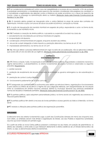 PROF. EDUARDO PERDIGÃO TÉCNICO DO SEGURO SOCIAL  INSS DIREITO CONSTITUCIONAL
O CURSO PERMANENTE que mais APROVA! 11
§ 9º Lei complementar estabelecerá outros casos de inelegibilidade e os prazos de sua cessação, a fim de proteger
a probidade administrativa, a moralidade para exercício de mandato considerada vida pregressa do candidato, e
a normalidade e legitimidade das eleições contra a influência do poder econômico ou o abuso do exercício de
função, cargo ou emprego na administração direta ou indireta. (Redação dada pela Emenda Constitucional de
Revisão nº 4, de 1994)
§ 10. O mandato eletivo poderá ser impugnado ante a Justiça Eleitoral no prazo de quinze dias contados da
diplomação, instruída a ação com provas de abuso do poder econômico, corrupção ou fraude.
§ 11. A ação de impugnação de mandato tramitará em segredo de justiça, respondendo o autor, na forma da lei,
se temerária ou de manifesta má-fé.
Art. 15. É vedada a cassação de direitos políticos, cuja perda ou suspensão só se dará nos casos de:
I - cancelamento da naturalização por sentença transitada em julgado;
II - incapacidade civil absoluta;
III - condenação criminal transitada em julgado, enquanto durarem seus efeitos;
IV - recusa de cumprir obrigação a todos imposta ou prestação alternativa, nos termos do art. 5º, VIII;
V - improbidade administrativa, nos termos do art. 37, § 4º.
Art. 16. A lei que alterar o processo eleitoral entrará em vigor na data de sua publicação, não se aplicando à eleição
que ocorra até um ano da data de sua vigência. (Redação dada pela Emenda Constitucional nº 4, de 1993)
CAPÍTULO V
DOS PARTIDOS POLÍTICOS
Art. 17. É livre a criação, fusão, incorporação e extinção de partidos políticos, resguardados a soberania nacional, o
regime democrático, o pluripartidarismo, os direitos fundamentais da pessoa humana e observados os seguintes
preceitos: Regulamento
I - caráter nacional;
II - proibição de recebimento de recursos financeiros de entidade ou governo estrangeiros ou de subordinação a
estes;
III - prestação de contas à Justiça Eleitoral;
IV - funcionamento parlamentar de acordo com a lei.
§ 1º É assegurada aos partidos políticos autonomia para definir sua estrutura interna, organização e funcionamento
e para adotar os critérios de escolha e o regime de suas coligações eleitorais, sem obrigatoriedade de vinculação
entre as candidaturas em âmbito nacional, estadual, distrital ou municipal, devendo seus estatutos estabelecer
normas de disciplina e fidelidade partidária. (Redação dada pela Emenda Constitucional nº 52, de 2006)
§ 2º Os partidos políticos, após adquirirem personalidade jurídica, na forma da lei civil, registrarão seus estatutos no
Tribunal Superior Eleitoral.
§ 3º Os partidos políticos têm direito a recursos do fundo partidário e acesso gratuito ao rádio e à televisão, na forma
da lei.
§ 4º É vedada a utilização pelos partidos políticos de organização paramilitar.
EXPLICANDO:
O relevante tema dos direitos fundamentais surgiu a partir das Constituições datadas de menos de cinquenta anos.
Com efeito, as anteriores davam mais ênfase à organização do Estado, aos seus Poderes e respectivas autoridades,
assuntos que eram tratados em primeiro lugar.
Só a partir de então as novas Cartas políticas passaram a estampar nos seus textos, em posição de preeminência, os
direitos dos cidadãos, e entre estes os que interessam diretamente à efetiva existência de um Estado Democrático de
Direito, ou seja, os denominados direitos fundamentais.
 