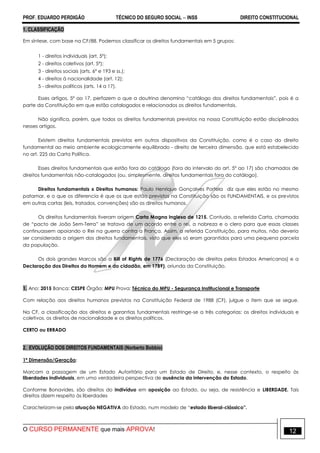 PROF. EDUARDO PERDIGÃO TÉCNICO DO SEGURO SOCIAL  INSS DIREITO CONSTITUCIONAL
O CURSO PERMANENTE que mais APROVA! 12
1. CLASSIFICAÇÃO
Em síntese, com base na CF/88. Podemos classificar os direitos fundamentais em 5 grupos:
1 - direitos individuais (art. 5º);
2 - direitos coletivos (art. 5º);
3 - direitos sociais (arts. 6º e 193 e ss.);
4 - direitos à nacionalidade (art. 12);
5 - direitos políticos (arts. 14 a 17).
Esses artigos, 5º ao 17, perfazem o que a doutrina denomina “catálogo dos direitos fundamentais”, pois é a
parte da Constituição em que estão catalogados e relacionados os direitos fundamentais.
Não significa, porém, que todos os direitos fundamentais previstos na nossa Constituição estão disciplinados
nesses artigos.
Existem direitos fundamentais previstos em outros dispositivos da Constituição, como é o caso do direito
fundamental ao meio ambiente ecologicamente equilibrado - direito de terceira dimensão, que está estabelecido
no art. 225 da Carta Política.
Esses direitos fundamentais que estão fora do catálogo (fora do intervalo do art. 5º ao 17) são chamados de
direitos fundamentais não-catalogados (ou, simplesmente, direitos fundamentais fora do catálogo).
Direitos fundamentais x Direitos humanos: Paulo Henrique Gonçalves Portela diz que eles estão no mesmo
patamar, e o que os diferencia é que os que estão previstos na Constituição são os FUNDAMENTAIS, e os previstos
em outras cartas (leis, tratados, convenções) são os direitos humanos.
Os direitos fundamentais tiveram origem Carta Magna Inglesa de 1215. Contudo, a referida Carta, chamada
de “pacto de João Sem-Terra” se tratava de um acordo entre o rei, a nobreza e o clero para que essas classes
continuassem apoiando o Rei na guerra contra a França. Assim, a referida Constituição, para muitos, não deveria
ser considerada a origem dos direitos fundamentais, visto que eles só eram garantidos para uma pequena parcela
da população.
Os dois grandes Marcos são a Bill of Rights de 1776 (Declaração de direitos pelos Estados Americanos) e a
Declaração dos Direitos do Homem e do cidadão, em 1789), oriunda da Constituição.
1. Ano: 2015 Banca: CESPE Órgão: MPU Prova: Técnico do MPU - Segurança Institucional e Transporte
Com relação aos direitos humanos previstos na Constituição Federal de 1988 (CF), julgue o item que se segue.
Na CF, a classificação dos direitos e garantias fundamentais restringe-se a três categorias: os direitos individuais e
coletivos, os direitos de nacionalidade e os direitos políticos.
CERTO ou ERRADO
2. EVOLUÇÃO DOS DIREITOS FUNDAMENTAIS (Norberto Bobbio)
1ª Dimensão/Geração:
Marcam a passagem de um Estado Autoritário para um Estado de Direito, e, nesse contexto, o respeito às
liberdades individuais, em uma verdadeira perspectiva de ausência da intervenção do Estado.
Conforme Bonavides, são direitos do indivíduo em oposição ao Estado, ou seja, de resistência e LIBERDADE. Tais
direitos dizem respeito às liberdades
Caracterizam-se pela atuação NEGATIVA do Estado, num modelo de “estado liberal-clássico”.
 