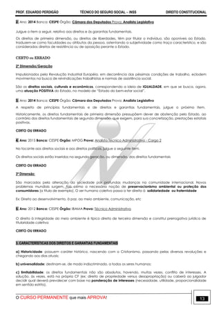 PROF. EDUARDO PERDIGÃO TÉCNICO DO SEGURO SOCIAL  INSS DIREITO CONSTITUCIONAL
O CURSO PERMANENTE que mais APROVA! 13
2. Ano: 2014 Banca: CESPE Órgão: Câmara dos Deputados Prova: Analista Legislativo
Julgue o item a seguir, relativo aos direitos e às garantias fundamentais.
Os direitos de primeira dimensão, ou direitos de liberdades, têm por titular o indivíduo, são oponíveis ao Estado,
traduzem-se como faculdades ou atributos da pessoa, ostentando a subjetividade como traço característico, e são
considerados direitos de resistência ou de oposição perante o Estado.
CERTO ou ERRADO
2ª Dimensão/Geração
Impulsionados pela Revolução Industrial Européia, em decorrência das péssimas condições de trabalho, eclodem
movimentos na busca de reivindicações trabalhistas e normas de assistência social.
São os direitos sociais, culturais e econômicos, correspondendo a ideia de IGUALDADE, em que se busca, agora,
uma atuação POSITIVA do Estado, no modelo de “Estado do bem-estar social”.
3. Ano: 2014 Banca: CESPE Órgão: Câmara dos Deputados Prova: Analista Legislativo
A respeito de princípios fundamentais e de direitos e garantias fundamentais, julgue o próximo item.
Historicamente, os direitos fundamentais de primeira dimensão pressupõem dever de abstenção pelo Estado, ao
contrário dos direitos fundamentais de segunda dimensão, que exigem, para sua concretização, prestações estatais
positivas.
CERTO OU ERRADO
4. Ano: 2015 Banca: CESPE Orgão: MPOG Prova: Analista Técnico Administrativo - Cargo 2
No tocante aos direitos sociais e aos direitos políticos, julgue o seguinte item.
Os direitos sociais estão inseridos na segunda geração, ou dimensão, dos direitos fundamentais
CERTO OU ERRADO
3ª Dimensão:
São marcados pela alteração da sociedade por profundas mudanças na comunidade internacional. Novos
problemas mundiais surgem, tais como a necessária noção de preservacionismo ambiental ou proteção dos
consumidores (a título de exemplo). O ser humano coletivo passa a ter direito à solidariedade ou fraternidade
Ex: Direito ao desenvolvimento, à paz. ao meio ambiente, comunicação, etc
5. Ano: 2012 Banca: CESPE Órgão: IBAMA Prova: Técnico Administrativo
O direito à integridade do meio ambiente é típico direito de terceira dimensão e constitui prerrogativa jurídica de
titularidade coletiva
CERTO OU ERRADO
3. CARACTERÍSTICAS DOS DIREITOS E GARANTIAS FUNDAMENTAIS
a) Historicidade: possuem caráter histórico, nascendo com o Cristianismo, passando pelas diversas revoluções e
chegando aos dias atuais;
b) universalidade: destinam-se, de modo indiscriminado, a todos os seres humanos;
c) limitabilidade: os direitos fundamentais não são absolutos, havendo, muitas vezes, conflito de interesses. A
solução, às vezes, está na própria CF (ex: direito de propriedade versus desapropriação) ou caberá ao julgador
decidir qual deverá prevalecer com base na ponderação de interesses (necessidade, utilidade, proporcionalidade
em sentido estrito).
 