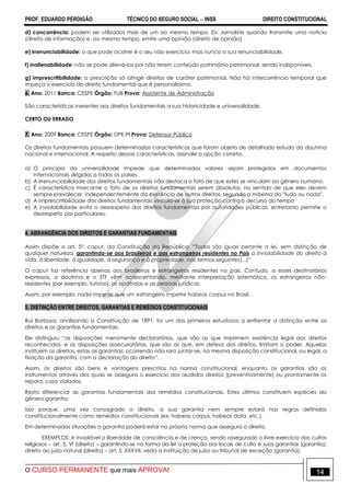 PROF. EDUARDO PERDIGÃO TÉCNICO DO SEGURO SOCIAL  INSS DIREITO CONSTITUCIONAL
O CURSO PERMANENTE que mais APROVA! 14
d) concorrência: podem ser utilizados mais de um ao mesmo tempo. Ex: Jornaliste quando transmite uma notícia
(direito de informação) e, ao mesmo tempo, emite uma opinião (direito de opinião)
e) irrenunciabilidade: o que pode ocorrer é o seu não exercício, mas nunca a sua renunciabilidade.
f) inalienabilidade: não se pode aliená-los por não terem conteúdo patrimônio patrimonial, sendo indisponíveis.
g) imprescritibilidade: a prescrição só atinge direitos de caráter patrimonial. Não há intercorrência temporal que
impeça o exercício do direito fundamental que é personalíssimo.
6. Ano: 2011 Banca: CESPE Órgão: FUB Prova: Assistente de Administração
São características inerentes aos direitos fundamentais a sua historicidade e universalidade.
CERTO OU ERRADO
7. Ano: 2009 Banca: CESPE Órgão: DPE-PI Prova: Defensor Público
Os direitos fundamentais possuem determinadas características que foram objeto de detalhado estudo da doutrina
nacional e internacional. A respeito dessas características, assinale a opção correta.
a) O princípio da universalidade impede que determinados valores sejam protegidos em documentos
internacionais dirigidos a todos os países.
b) A irrenunciabilidade dos direitos fundamentais não destaca o fato de que estes se vinculam ao gênero humano.
c) É característica marcante o fato de os direitos fundamentais serem absolutos, no sentido de que eles devem
sempre prevalecer, independentemente da existência de outros direitos, segundo a máxima do "tudo ou nada".
d) A imprescritibilidade dos direitos fundamentais vincula-se à sua proteção contra o decurso do tempo
e) A inviolabilidade evita o desrespeito dos direitos fundamentais por autoridades públicas, entretanto permite o
desrespeito por particulares.
4. ABRANGÊNCIA DOS DIREITOS E GARANTIAS FUNDAMENTAIS
Assim dispõe o art. 5º, caput, da Constituição da República: “Todos são iguais perante a lei, sem distinção de
qualquer natureza, garantindo-se aos brasileiros e aos estrangeiros residentes no País a inviolabilidade do direito à
vida, à liberdade, à igualdade, à segurança e à propriedade, nos termos seguintes(...)”
O caput faz referência apenas aos brasileiros e estrangeiros residentes no país. Contudo, a esses destinatários
expressos, a doutrina e o STF vêm acrescentando, mediante interpretação sistemática, os estrangeiros não-
residentes (por exemplo, turistas), os apátridas e as pessoas jurídicas.
Assim, por exemplo, nada impede que um estrangeiro impetre habeas corpus no Brasil.
5. DISTINÇÃO ENTRE DIREITOS, GARANTIAS E REMÉDIOS CONSTITUCIONAIS
Rui Barbosa, analisando a Constituição de 1891, foi um dos primeiros estudiosos a enfrentar a distinção entre os
direitos e as garantias fundamentais.
Ele distinguiu “as disposições meramente declaratórias, que são as que imprimem existência legal aos direitos
reconhecidos, e as disposições assecuratórias, que são as que, em defesa dos direitos, limitam o poder. Aquelas
instituem os direitos, estas as garantias; ocorrendo não raro juntar-se, na mesma disposição constitucional, ou legal, a
fixação da garantia, com a declaração do direito”.
Assim, os direitos são bens e vantagens prescritos na norma constitucional, enquanto as garantias são os
instrumentos através dos quais se assegura o exercício dos aludidos direitos (preventivamente) ou prontamente os
repara, caso violados.
Resta diferenciar as garantias fundamentais dos remédios constitucionais. Estes últimos constituem espécies do
gênero garantia.
Isso porque, uma vez consagrado o direito, a sua garantia nem sempre estará nas regras definidas
constitucionalmente como remédios constitucionais (ex: habeas corpus, habeas data, etc.).
Em determinadas situações a garantia poderá estar na própria norma que assegura o direito.
EXEMPLOS: é inviolável a liberdade de consciência e de crença, sendo assegurado o livre exercício dos cultos
religiosos – art. 5, VI (direito) – garantindo-se na forma da lei a proteção aos locais de culto e suas garantias (garantia);
direito ao juízo natural (direito) – art. 5, XXXVII, veda a instituição de juízo ou tribunal de exceção (garantia).
 