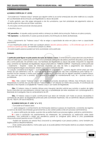 PROF. EDUARDO PERDIGÃO TÉCNICO DO SEGURO SOCIAL  INSS DIREITO CONSTITUCIONAL
O CURSO PERMANENTE que mais APROVA! 15
6. REMÉDIOS CONSTITUCIONAIS
a) HABEAS CORPUS (Art. 5º, LXVIII)
- Conceder-se-á “habeas-corpus” sempre que alguém sofrer ou se achar ameaçado de sofrer violência ou coação
em sua liberdade de locomoção, por ilegalidade ou abuso de poder.
- É ação gratuita, que não exige advogado e de rito sumaríssimo, que tem prioridade de julgamento sobre as
demais ações nos tribunais do Poder Judiciário.
- É uma ação constitucional de natureza penal.
- A doutrina criou o:
* HC preventivo – é aquele usado quando existe a ameaça ao direito de locomoção. Pede-se um salvo-conduto.
* HC repressivo – ou liberatório. É usado quando já existe uma limitação do direito de liberdade.
- Para o ajuizamento do “habeas corpus” não se exige a capacidade de estar em juízo e nem a capacidade
postulatória.
- A sua impetração pode ser feita por qualquer pessoa (exceto pessoa jurídica - o STJ entende que sim e o STF
continua a achar que não), em beneficio próprio ou alheio.
- O coator (sujeito passivo) poderá ser tanto autoridade como particular.
Cuidado!
O particular pode figurar no polo passivo da ação de habeas corpus. O entendimento jurisprudencial e doutrinário é
claro em dizer que o coator pode ser tanto uma autoridade (delegado de polícia, promotor de justiça, juiz de direito
etc.) como particular. No primeiro caso, nas hipóteses de ilegalidade ou abuso de poder, enquanto no segundo
caso, somente nas hipóteses de ilegalidade. Segue jurisprudência: "HABEAS CORPUS" - Impetração contra particular
- Cabimento - Hospital - Saída de internado impedida por não ter feito o pagamento das despesas -
Constrangimento ilegal caracterizado -Ordem concedida (TJMS) RT 574/400.
- A coação considerar-se-á ilegal: I – quando não houver justa causa; II – quando alguém estiver preso por mais
tempo do que determina a lei; III – quando quem ordenar a coação não tiver competência para fazê-lo; IV –
quando houver cessado o motivo que autorizou a coação; V – quando não for alguém admitido a prestar fiança,
nos casos em que a lei a autoriza; VI – quando o processo for manifestamente nulo; VII – quando extinta a
punibilidade.
Obs.: Não caberá “habeas corpus” em relação a punições disciplinares militares. Essa limitação deve ser
interpretada no sentido de que não haverá “habeas corpus” em relação ao mérito das punições. A Constituição da
República não impede a concessão de “habeas corpus” por razões de ilegalidade.
Obs.: O habeas corpus é medida idônea para impugnar decisão judicial que autoriza a quebra de sigilos
fiscal e bancário em procedimento criminal, haja vista a possibilidade de estes resultarem em constrangimento à
liberdade do investigado. Esse é o entendimento do STF.
Obs.: O habeas corpus é ação constitucional que deve ser instruída com todas as provas necessárias à
constatação de plano da ilegalidade praticada pela autoridade impetrada, não se admitindo dilação probatória
(STJ HC 145319 / DF DJe 01/03/2010).
B) HABEAS DATA (Art. 5º, LXXII, “a” e “b”)
- Conceder-se-á habeas data:
I – para assegurar o conhecimento de informações relativas à pessoa do impetrante, constantes de registros
ou bancos de dados de entidades governamentais ou de caráter público (não em processo administrativo);
II – para a retificação de dados, quando não se prefira fazê-lo por processo sigiloso, judicial ou administrativo;
III – para a anotação nos assentamentos do interessado, de contestação ou explicação sobre dado
verdadeiro, mas justificável e esteja sob pendência judicial ou amigável (esta última é uma possibilidade
infraconstitucional, prevista na Lei nº 9.507/97).
- Poderá ser ajuizado por pessoa física (nacional ou estrangeira) e por pessoa jurídica, como também por
órgãos públicos despersonalizados.
- É de caráter personalíssimo, motivo pelo qual, só se pode pleitear informações relativas ao próprio impetrante,
nunca de terceiros.
 