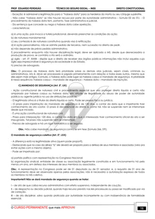 PROF. EDUARDO PERDIGÃO TÉCNICO DO SEGURO SOCIAL  INSS DIREITO CONSTITUCIONAL
O CURSO PERMANENTE que mais APROVA! 16
- Exceção: é admissível a legitimação para o “habeas data” para os herdeiros do morto ou seu cônjuge supérstite.
- Não cabe “habeas data” se não houver recusa por parte da autoridade administrativa – Súmula 02 do STJ. - O
procedimento do habeas data tem, portanto, fase administrativa e judicial.
- Da sentença que concede ou nega o habeas data cabe apelação.
- características:
a) é uma ação, pois invoca a tutela jurisdicional, devendo preencher as condições da ação;
b) de natureza mandamental;
c) seu conteúdo é de natureza constitutiva quando visa à retificação;
d) é ação personalíssima, não se admite pedido de terceiros, nem sucessão no direito de pedir.
e) não depende de prévio pedido administrativo.
f) procedimento: enquanto não houver disciplinação legal, deve ser aplicado o MS, desde que desnecessária a
produção de prova, se contrário o rito será o ordinário.
g) sigilo - art. 5º, XXXIII - dispõe que o direito de receber dos órgãos públicos informações não inclui aquelas cujo
sigilo seja imprescindível à segurança da sociedade e do Estado.
h) precisa de advogado.
Obs.: O processo de Habeas data terá prioridade sobre os demais atos judiciais, sejam cíveis, criminais ou
administrativos, isto é, deve ser processado e julgado primeiramente com relação a todos esses outros, mesmo que
eles sejam mais antigos. Contudo, o habeas data cede lugar ao habeas corpus e mandado de segurança. A prioridade
é nessa sequência: habeas corpus – mandado de segurança – habeas data – mandado de injunção.
C) MANDADO DE SEGURANÇA (Art. 5º, LIX)
- Ação constitucional de natureza civil e procedimento especial que visa proteger direito líquido e certo não
amparado por habeas corpus ou habeas data, em virtude de ilegalidade ou abuso de poder de autoridade
pública ou agente jurídico no uso de atribuições públicas.
- O legitimado ativo é o titular do direito liquido e certo. Pode ser pessoa física ou jurídica.
- O prazo para impetração do mandado de segurança é de 120 dias, a contar da data que o impetrante tiver
conhecimento do ato coator. O prazo é decadencial do direito e, como tal, não se suspende nem se interrompe
desde que iniciado.
- É uma ação constitucional de natureza civil.
- Prazo para interposição: 120 dias, a contar da data em que o interessado tiver conhecimento oficial do ato a ser
impugnado. Tal prazo não suspende nem se interrompe.
- Precisa de advogado e há um rigor formalístico a ser seguido.
Obs.: Não cabe mandado de segurança contra lei em tese (Súmula 266, STF).
O mandado de segurança coletivo (Art. 5º, LXX)
- A diferença está na legitimidade ativa (quem pode propor?),
- Destacando que no caso da alínea “b” ele deverá ser proposto para a defesa de seus membros e associados (veio pra
evitar ações com o mesmo objeto).
- Pode ser impetrado por:
a) partido político com representação no Congresso Nacional;
b) organização sindical, entidade de classe ou associação legalmente constituída e em funcionamento há pelo
menos um ano, em defesa dos interesses de seus membros ou associados.
Obs.: A representação no Congresso pode ser de 01 deputado ou de 01 senador; e, o requisito de 01 ano de
funcionamento deve ser observado apenas pelas associações; não é necessária a autorização expressa de todos
os membros no MS coletivo.
Importante!!! Não se dará mandado de segurança quando se tratar:
I – de ato de que caiba recurso administrativo com efeito suspensivo, independente de caução.
II – de despacho ou decisão judicial, quando haja recurso previsto nas leis processuais ou possa ser modificado por via
de correção.
III – de ato disciplinar, salvo quando praticado por autoridade incompetente ou com inobservância de formalidade
essencial.
 