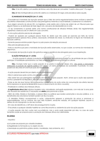 PROF. EDUARDO PERDIGÃO TÉCNICO DO SEGURO SOCIAL  INSS DIREITO CONSTITUCIONAL
O CURSO PERMANENTE que mais APROVA! 17
Obs. 1: No MS coletivo com pedido de liminar, esta não deve ser concedida “inaldita altera pars”. É a regra.
Obs. 2: Não há litispendência entre MS coletivo e o individual. Em regra, este prevalece sobre aquele.
D) MANDADO DE INJUNÇÃO (Art. 5º, LXXI)
- Conceder-se-á mandado de injunção sempre que a falta de norma regulamentadora torne inviável o exercício
dos direitos e liberdades constitucionais e das prerrogativas inerentes à nacionalidade, à soberania e à cidadania.
- Sua origem remonta do século XIV, na Inglaterra, onde existia sob a forma de ordem de um Tribunal para que
alguém fizesse ou se abstivesse de fazer algum ato, sob pena de desobediência à corte.
- O seu fundamento é quando existe uma norma constitucional de eficácia limitada ainda não regulamentada
impedindo o exercício de um direito em caso concreto.
- É uma ação judicial e precisa de advogado.
- Poderá ser ajuizado por qualquer pessoa titular do direito que não pode ser exercido por falta de norma
regulamentadora (pessoa física, jurídica, associação, entidade de classe, ou sindicatos na figura do mandado de
injunção coletivo).
- Somente pessoas estatais podem figurar no polo passivo da relação processual.
- Não está disciplinado em lei.
- Indica a doutrina que para o mandado de injunção serão observadas, no que couber, as normas do mandado de
segurança.
- O mandado de injunção é ação não gratuita e exige a assistência de advogado para a sua impetração.
E) AÇÃO POPULAR (art. 5º, LXXIII)
- A ação popular é voltada à anulação de ato lesivo: ao patrimônio público ou de entidade de que o Estado
participe; à moralidade administrativa; ao meio ambiente; ao patrimônio histórico e cultural.
Obs.: Cumpre notar que a ação popular só se presta à anulação desses atos, não sendo o instrumento
adequado à punição do agente público que causou um dano a interesses da sociedade. A punição, no caso,
poderá ser discutida em eventual ação de improbidade.
- A ação popular deverá ter por objeto um ato administrativo.
- Não é cabível essa ação contra uma decisão judicial.
- Não existe foro por prerrogativa de função em relação a ação popular. Assim, ainda que a ação seja ajuizada
contra o presidente da República, não será julgada pelo STF.
- Pode se dar de duas formas: forma preventiva (ajuizamento da ação antes da consumação dos efeitos lesivos);
forma repressiva (o ajuizamento da ação busca o ressarcimento do dano causado).
- Finalidade é a defesa dos interesses difusos.
- A legitimidade ativa é do Indivíduo brasileiro nato, naturalizado, português equiparado, com mais de 16 anos (este
não necessita de assistência). É necessário ser eleitor para promover a ação.
- Além da União, Estados e Municípios, a pessoa (física ou jurídica) que receba subvenções e recursos públicos, e os
beneficiários dos atos lesivos também podem ser réus na ação.
- O Ministério Público acompanhará a ação, cabendo-lhe apressar a produção da prova e promover a
responsabilidade, civil ou criminal, dos que nela incidirem, sendo-lhe vedado, em qualquer hipótese, assumir a
defesa do ato impugnado ou dos seus autores.
- Em caso de desistência, o MP deve dar prosseguimento à ação.
- É facultado a qualquer cidadão habilitar-se como litisconsorte ou assistente do autor da ação popular.
- A ação popular não tem custas nem sucumbência, mas o autor pode responder por elas, no caso de ação
temerária; pode ser proposta para a proteção de interesses difusos da coletividade.
Em síntese
- requisitos:
a) só poder ser proposta por cidadão brasileiro;
b) ilegalidade na formação ou no objeto do ato;
c) lesividade ao patrimônio público (erário, moralidade, meio ambiente, etc.)
 