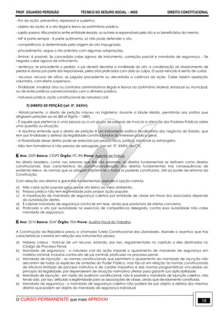 PROF. EDUARDO PERDIGÃO TÉCNICO DO SEGURO SOCIAL  INSS DIREITO CONSTITUCIONAL
O CURSO PERMANENTE que mais APROVA! 18
- fins da ação: preventivo, repressivo e supletivo.
- objeto da ação: é o ato ilegal e lesivo ao patrimônio público.
- sujeito passivo: litisconsórcio entre entidade lesada, os autores e responsáveis pelo ato e os beneficiários do mesmo.
- MP é parte sempre - é parte autônoma, só não pode defender o ato.
- competência: é determinada pela origem do ato impugnado.
- procedimento: segue o rito ordinário com algumas adaptações.
- liminar: é possível. Se concedida cabe agravo de instrumento, correição parcial e mandado de segurança. - Se
negada cabe agravo de instrumento.
- sentença: se procedente o pedido, o juiz deverá decretar a invalidade do ato, a condenação ao ressarcimento de
perdas e danos por parte dos responsáveis, pelos atos praticados com dolo ou culpa. O autor vencido é isento de custas.
- recursos: recurso de ofício, se julgada procedente ou decretada a carência da ação. Cabe tabém apelação
voluntária, com efeito suspensivo.
- finalidade: invalidar atos ou contratos administrativos ilegais e lesivos ao patrimônio federal, estadual ou municipal,
ou de entes jurídicos subvencionados com o dinheiro público.
- natureza jurídica: ação constitucional de natureza civil.
F) DIREITO DE PETIÇÃO (art. 5º, XXXIV)
- Historicamente, o direito de petição nasceu na Inglaterra, durante a Idade Média, permitindo aos súditos que
dirigissem petições ao rei (Bill of Rights – 1689).
- É aquele que pertence a uma pessoa ou a um grupo de pessoas de invocar a atenção dos Poderes Públicos sobre
uma questão ou situação.
- A doutrina entende que o direito de petição é um instrumento político-fiscalizatório dos negócios do Estado, que
tem por finalidade a defesa da legalidade constitucional e do interesse público geral.
- A titularidade desse direito pode ser exercida por pessoa física, jurídica, nacional ou estrangeiro.
- Não tem formalismo e não precisa de advogado (ver art. 5ª, XXXIV, da CF).
8. Ano: 2009 Banca: CESPE Órgão: PC-RN Prova: Agente de Polícia
No direito brasileiro, como nos sistemas que lhe são próximos, os direitos fundamentais se definem como direitos
constitucionais. Essa característica da constitucionalização dos direitos fundamentais traz consequências de
evidente relevo. As normas que os obrigam impõem-se a todos os poderes constituídos, até ao poder de reforma da
Constituição.
Com relação aos direitos e garantias fundamentais, assinale a opção correta.
a) Não cabe ação popular para anular ato lesivo ao meio ambiente.,
b) Pessoa jurídica não tem legitimidade para propor ação popular.
c) A impetração de mandado de segurança coletivo por entidade de classe em favor dos associados depende
da autorização destes.
d) É cabível mandado de segurança contra lei em tese, ainda que produtora de efeitos concretos.
e) Praticado o ato por autoridade no exercício de competência delegada, contra essa autoridade não cabe
mandado de segurança.
9. Ano: 2010 Banca: ESAF Órgão: TEM Prova: Auditor Fiscal do Trabalho
A Constituição da República previu a chamada Tutela Constitucional das Liberdades. Assinale a assertiva que traz
características corretas em relação aos instrumentos abaixo.
a) Habeas corpus - trata-se de um recurso, estando, por isso, regulamentado no capítulo a eles destinados no
Código de Processo Penal.
b) Mandado de segurança - a natureza civil da ação impede o ajuizamento de mandado de segurança em
matéria criminal, inclusive contra ato de juiz criminal, praticado no processo penal.
c) Mandado de injunção - as normas constitucionais que permitem o ajuizamento do mandado de injunção não
decorrem de todas as espécies de omissões do Poder Público, mas tão-só em relação às normas constitucionais
de eficácia limitada de princípio institutivo e de caráter impositivo e das normas programáticas vinculadas ao
princípio da legalidade, por dependerem de atuação normativa ulterior para garantir sua aplicabilidade.
d) Mandado de injunção - em razão da ausência constitucional, não é possível o mandado de injunção coletivo, não
tendo sido, por isso, atribuída a legitimidade para as associações de classe, ainda que devidamente constituída.
e) Mandado de segurança - o mandado de segurança coletivo não poderá ter por objeto a defesa dos mesmos
direitos que podem ser objeto do mandado de segurança individual.
 