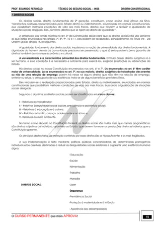 PROF. EDUARDO PERDIGÃO TÉCNICO DO SEGURO SOCIAL  INSS DIREITO CONSTITUCIONAL
O CURSO PERMANENTE que mais APROVA! 19
7. DIREITOS SOCIAIS
Os direitos sociais, direitos fundamentais de 2ª geração, constituem, como ensina José Afonso da Silva,
“prestações positivas proporcionadas pelo Estado direta ou indiretamente, enunciadas em normas constitucionais,
que possibilitam melhores condições de vida aos mais fracos, direitos que tendem a realizar a igualização de
situações sociais desiguais. São, portanto, direitos que se ligam ao direito de igualdade”.
A amplitude dos temas inscritos no art. 6º da Constituição deixa claro que os direitos sociais não são somente
os que estão enunciados nos artigos 7º, 8º, 9º, 10 e 11. Eles podem ser localizados, principalmente, no Título VIII - Da
Ordem Social, artigos 193 e seguintes.
A igualdade, fundamento dos direitos sociais, impulsionou a noção de universalidade dos direitos fundamentais. A
dignidade do homem dentro da comunidade precisava ser preservada, o que só seria possível com a garantia de
direitos também de natureza econômica e cultural.
A universalidade é a característica primordial dos direitos fundamentais. O titular desses direitos subjetivos é o
ser humano, e essa condição é a necessária e suficiente para exercê-los, exigindo prestações ou abstenções do
Estado.
Há direitos sociais na nossa Constituição enumerados nos arts. 6º e 7º. Os enumerados no art. 6º têm caráter
maior de universalidade. Já os enumerados no art. 7º, na sua maioria, direitos subjetivos do trabalhador decorrentes
ou não de uma relação de emprego; porém há nesse rol alguns direitos que não têm na relação de emprego,
anterior ou atual, o pressuposto de sua existência; trata-se de alguns benefícios previdenciários.
Eles vinculam-se a realização proporcionadas pelo Estado, direta ou indiretamente, enunciadas em normas
constitucionais que possibilitam melhores condições de vida aos mais fracos, buscando a igualização de situações
sociais desiguais.
Segundo a doutrina, os direitos sociais podem ser classificados em cinco classes:
I – Relativos ao trabalhador;
II – Relativos à seguridade social (saúde, previdência e assistência social);
III – Relativos à educação e à cultura;
IV – Relativos à família, criança, adolescente e ao idoso e,
V- Relativos ao meio ambiente.
Na forma como disposto na Constituição Federal, os direitos sociais são muitos mais que normas programáticas;
são direitos subjetivos do indivíduo, oponíveis ao Estado, que devem fornecer as prestações diretas e indiretas que a
Constituição garante.
Os principais destinatários da proteção conferida por esses direitos são os hipossuficientes e os mais fragilizados.
A sua implementação é feita mediante políticas públicas concretizadoras de determinadas prerrogativas
individuais e/ou coletivas, destinadas a reduzir as desigualdades sociais existentes e a garantir uma existência humana
digna.
- Educação
-Saúde
-Alimentação
-Trabalho
-Moradia
DIREITOS SOCIAIS -Lazer
-Segurança
-Previdência Social
-Proteção à maternidade e à infância
- Assistência aos desamparados
 