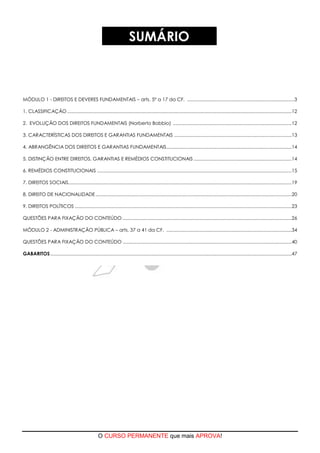 O CURSO PERMANENTE que mais APROVA!
SUMÁRIO
MÓDULO 1 - DIREITOS E DEVERES FUNDAMENTAIS – arts. 5º a 17 da CF. ...................................................................................3
1. CLASSIFICAÇÃO..............................................................................................................................................................................12
2. EVOLUÇÃO DOS DIREITOS FUNDAMENTAIS (Norberto Bobbio) ............................................................................................12
3. CARACTERÍSTICAS DOS DIREITOS E GARANTIAS FUNDAMENTAIS ...........................................................................................13
4. ABRANGÊNCIA DOS DIREITOS E GARANTIAS FUNDAMENTAIS.................................................................................................14
5. DISTINÇÃO ENTRE DIREITOS, GARANTIAS E REMÉDIOS CONSTITUCIONAIS ............................................................................14
6. REMÉDIOS CONSTITUCIONAIS .......................................................................................................................................................15
7. DIREITOS SOCIAIS.............................................................................................................................................................................19
8. DIREITO DE NACIONALIDADE........................................................................................................................................................20
9. DIREITOS POLÍTICOS ........................................................................................................................................................................23
QUESTÕES PARA FIXAÇÃO DO CONTEÚDO ...................................................................................................................................26
MÓDULO 2 - ADMINISTRAÇÃO PÚBLICA – arts. 37 a 41 da CF. .................................................................................................34
QUESTÕES PARA FIXAÇÃO DO CONTEÚDO ...................................................................................................................................40
GABARITOS...........................................................................................................................................................................................47
 
