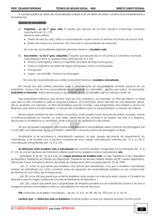 PROF. EDUARDO PERDIGÃO TÉCNICO DO SEGURO SOCIAL  INSS DIREITO CONSTITUCIONAL
O CURSO PERMANENTE que mais APROVA! 21
A natureza jurídica do direito de nacionalidade no Brasil, é de um direito de ordem constitucional (materialmente e
formalmente).
Espécies de nacionalidade:
a) Originária – ou de 1° grau, nata. É aquela que decorre de um fato natural e involuntário chamado
nascimento (art.12, I, CF).
Adota-se dois critérios:
 Direito de solo (ius solis): atribui a nacionalidade a quem nasce no território do Estado de que se trata.
 Direito de sangue (ius sanguinis): são nacionais os descendentes de nacionais.
No caso de nacionalidade originária (primária) teremos o brasileiro nato.
b) Secundária – ou de 2° grau, adquirida. É aquela que decorre de um ato jurídico e voluntário chamado
naturalização tácita ou expressa (fato artificial) (art.12, II, CF).
 Todos os estrangeiros, menos os originários de países de língua portuguesa.
 Todos os originários de países de língua portuguesa, menos os portugueses.
 Portugueses.
 Legais – Lei 6.815/80 – Estatuto do Estrangeiro.
No caso de nacionalidade secundária (adquirida) teremos o brasileiro naturalizado.
Em virtude dos dois critérios adotados para a determinação da nacionalidade primária, pode-se ter um
polipátrida – possui mais de uma nacionalidade ou um apátrida (ou heimatlos) – significa sem pátria. As expressões,
polipátrida e heimatlos, estão relacionadas à quantidade de nacionalidades que um indivíduo pode ter.
São polipátridas indivíduos que tenham mais de uma cidadania, por exemplo, um filho de italiano no Brasil
que, pelo ius solis, é brasileiro e, pelo ius sanguinis é italiano. Já os heimatlos, termo derivado de uma expressão alemã,
são os apátridas, por exemplo, um filho de brasileiros nascido na Itália, cujos progenitores não estejam a serviço do
Brasil que, pelo sistema ius solis brasileiro, a criança não é brasileira e pelo ius sanguinisitaliano, a criança não italiana.
Dentro desse contexto há dois conflitos: um positivo, onde poderá haver exceção de ambos os países, dando
a multinacionalidade ao nascido, ou uma delas, dependendo da vontade e do pedido dos pais, e o negativo,
alicerçado na intolerância ou xenofobia, onde a situação do apátrida fica dificultada.
No que diz respeito à legislação infraconstitucional referente à nacionalidade, existe o Estatuto dos Estrangeiros (Lei
nº 6.815/80, com alterações da Lei nº 6.964/81), definindo a situação jurídica do estrangeiro no Brasil.
Atualmente só se reconhece a naturalização expressa, ou seja, aquela decorrente de requerimento do
naturalizado, e de acordo com a doutrina compreende duas classes: naturalização ordinária (art. 12, II, a, CF) e
naturalização extraordinária (art. 12, II, b, CF).
As distinções entre brasileiro nato e naturalizado são somente aquelas consignadas na Constituição (art. 12, §
2º, CF). As únicas hipóteses de tratamento diferenciado entre brasileiros natos e naturalizados são:
- (parágrafo 3º do art. 12) que trata dos cargos privativos de brasileiro nato, ou seja, Presidente e Vice- República
da República, Presidente da Câmara dos Deputados, Presidente do Senado Federal, Ministro do STF, carreira diplomática,
Oficial das Forças Armadas e Ministro de Estado da Defesa (este último incluído pela EC 23 de 1999).
- (art. 5º, inciso LI) que prevê que brasileiro nato jamais será extraditado, mas que o brasileiro naturalizado
poderá ser extraditado por crime cometido antes da aquisição da nacionalidade brasileira ou por comprovado
envolvimento com tráfico de entorpecentes.
- (art. 89, inciso VII) que prevê que somente brasileiros natos podem ser indicados para compor o Conselho da
República que é o órgão superior de consulta do Presidente da República.
- (art. 222, caput) que prevê que a propriedade de empresa jornalística e de radiodifusão sonora e de sons e
imagens é privativa de brasileiros natos ou naturalizados há mais de dez anos;
LER: Limitações ao brasileiro naturalizado – ver art. 12, § 3º, art. 89, VIII, art. 222 e art. 5º, LI, da CF.
Lembrar que: As distinções ente os brasileiros somente podem ocorrer por expressa previsão constitucional.
 