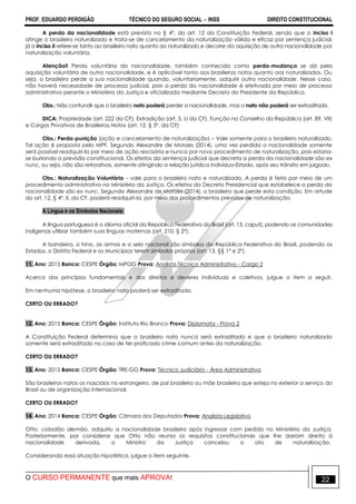 PROF. EDUARDO PERDIGÃO TÉCNICO DO SEGURO SOCIAL  INSS DIREITO CONSTITUCIONAL
O CURSO PERMANENTE que mais APROVA! 22
A perda da nacionalidade está prevista no § 4º, do art. 12 da Constituição Federal, sendo que o inciso I
atinge o brasileiro naturalizado e trata-se de cancelamento da naturalização válida e eficaz por sentença judicial;
já o inciso II refere-se tanto ao brasileiro nato quanto ao naturalizado e decorre da aquisição de outra nacionalidade por
naturalização voluntária.
Atenção!! Perda voluntária da nacionalidade, também conhecida como perda-mudança se dá pela
aquisição voluntária de outra nacionalidade, e é aplicável tanto aos brasileiros natos quanto aos naturalizados. Ou
seja, o brasileiro perde a sua nacionalidade quando, voluntariamente, adquirir outra nacionalidade. Nesse caso,
não haverá necessidade de processo judicial, pois a perda da nacionalidade é efetivada por meio de processo
administrativo perante o Ministério da Justiça e oficializada mediante Decreto do Presidente da República.
Obs.: Não confundir que o brasileiro nato poderá perder a nacionalidade, mas o nato não poderá ser extraditado.
DICA: Propriedade (art. 222 da CF), Extradição (art. 5, LI da CF), Função no Conselho da República (art. 89, VII)
e Cargos Privativos de Brasileiros Natos (art. 12, § 3º, da CF)
Obs.: Perda-punição (ação e cancelamento de naturalização) – Vale somente para o brasileiro naturalizado.
Tal ação é proposta pelo MPF. Segundo Alexandre de Moraes (2014), uma vez perdida a nacionalidade somente
será possível readquiri-la por meio de ação rescisória e nunca por novo procedimento de naturalização, pois estaria-
se burlando a previsão constitucional. Os efeitos da sentença judicial que decreta a perda da nacionalidade são ex
nunc, ou seja, não são retroativos, somente atingindo a relação jurídica indivíduo-Estado, após seu trânsito em julgado.
Obs.: Naturalização Voluntária – vale para o brasileiro nato e naturalizado. A perda é feita por meio de um
procedimento administrativo no Ministério da Justiça. Os efeitos do Decreto Presidencial que estabelece a perda da
nacionalidade são ex nunc. Segundo Alexandre de Moraes (2014), o brasileiro que perde esta condição. Em virtude
do art. 12, § 4º, II, da CF, poderá readquirí-la, por meio dos procedimentos previstos de naturalização.
A Língua e os Símbolos Nacionais:
A língua portuguesa é o idioma oficial da República Federativa do Brasil (art. 13, caput), podendo as comunidades
indígenas utilizar também suas línguas maternas (art. 210, § 2º).
A bandeira, o hino, as armas e o selo nacional são símbolos da República Federativa do Brasil, podendo os
Estados, o Distrito Federal e os Municípios terem símbolos próprios (art. 13, §§ 1º e 2º).
11. Ano: 2015 Banca: CESPE Órgão: MPOG Prova: Analista Técnico Administrativo - Cargo 2
Acerca dos princípios fundamentais e dos direitos e deveres individuais e coletivos, julgue o item a seguir.
Em nenhuma hipótese, o brasileiro nato poderá ser extraditado.
CERTO OU ERRADO?
12. Ano: 2015 Banca: CESPE Órgão: Instituto Rio Branco Prova: Diplomata - Prova 2
A Constituição Federal determina que o brasileiro nato nunca será extraditado e que o brasileiro naturalizado
somente será extraditado no caso de ter praticado crime comum antes da naturalização.
CERTO OU ERRADO?
13. Ano: 2015 Banca: CESPE Órgão: TRE-GO Prova: Técnico Judiciário - Área Administrativa
São brasileiros natos os nascidos no estrangeiro, de pai brasileiro ou mãe brasileira que esteja no exterior a serviço do
Brasil ou de organização internacional.
CERTO OU ERRADO?
14. Ano: 2014 Banca: CESPE Órgão: Câmara dos Deputados Prova: Analista Legislativo
Otto, cidadão alemão, adquiriu a nacionalidade brasileira após ingressar com pedido no Ministério da Justiça.
Posteriormente, por considerar que Otto não reunia os requisitos constitucionais que lhe dariam direito à
nacionalidade derivada, o Ministro da Justiça cancelou o ato de naturalização.
Considerando essa situação hipotética, julgue o item seguinte.
 