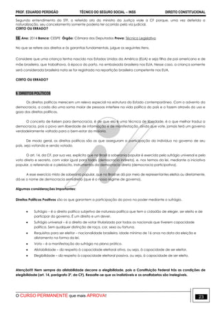 PROF. EDUARDO PERDIGÃO TÉCNICO DO SEGURO SOCIAL  INSS DIREITO CONSTITUCIONAL
O CURSO PERMANENTE que mais APROVA! 23
Segundo entendimento do STF, o referido ato do ministro da Justiça viole a CF porque, uma vez deferida a
naturalização, seu cancelamento somente poderia ter ocorrido pela via judicial.
CERTO OU ERRADO?
15. Ano: 2014 Banca: CESPE Órgão: Câmara dos Deputados Prova: Técnico Legislativo
No que se refere aos direitos e às garantias fundamentais, julgue os seguintes itens.
Considere que uma criança tenha nascido nos Estados Unidos da América (EUA) e seja filha de pai americano e de
mãe brasileira, que trabalhava, à época do parto, na embaixada brasileira nos EUA. Nesse caso, a criança somente
será considerada brasileira nata se for registrada na repartição brasileira competente nos EUA.
CERTO OU ERRADO?
9. DIREITOS POLÍTICOS
Os direitos políticos merecem um relevo especial na estrutura do Estado contemporâneo. Com o advento da
democracia, a cada dia uma soma maior de pessoas interfere na vida política do país e o fazem através do uso e
gozo dos direitos políticos.
O conceito de Kelsen para democracia, é de que ela é uma técnica de liberdade, é o que melhor traduz a
democracia, pois o povo sem liberdade de informação e de manifestação, ainda que vote, jamais terá um governo
verdadeiramente voltado para o bem-estar da maioria.
De modo geral, os direitos políticos são os que asseguram a participação do indivíduo no governo de seu
país, seja votando e sendo votado.
O art. 14, da CF, por sua vez, explicita que no Brasil a soberania popular é exercida pelo sufrágio universal e pelo
voto direto e secreto, com valor igual para todos (democracia indireta), e, nos termos da lei, mediante a iniciativa
popular, o referendo e o plebiscito, instrumentos da democracia direta (democracia participativa).
A esse exercício misto de soberania popular, que no Brasil se dá por meio de representantes eleitos ou diretamente,
dá-se o nome de democracia semidireta (que é o nosso regime de governo).
Algumas considerações importantes:
Direitos Políticos Positivos são os que garantem a participação do povo no poder mediante o sufrágio.
 Sufrágio – é o direito político subjetivo de natureza política que tem o cidadão de eleger, ser eleito e de
participar do governo. É um direito e um dever.
 Sufrágio universal – é o direito de votar titularizado por todos os nacionais que tiverem capacidade
política. Sem qualquer distinção de raça, cor, sexo ou fortuna.
 Requisitos para ser eleitor – nacionalidade brasileira, idade mínima de 16 anos na data da eleição e
alistamento na forma da lei.
 Voto – é a manifestação do sufrágio no plano prático.
 Alistabilidade – diz respeito à capacidade eleitoral ativa, ou seja, à capacidade de ser eleitor.
 Elegibilidade – diz respeito à capacidade eleitoral passiva, ou seja, à capacidade de ser eleito.
Atenção!!!! Nem sempre da alistabilidade decorre a elegibilidade, pois a Constituição Federal trás as condições de
elegibilidade (art. 14, parágrafo 3º, da CF). Ressalte-se que os inalistáveis e os analfabetos são inelegíveis.
 