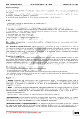 PROF. EDUARDO PERDIGÃO TÉCNICO DO SEGURO SOCIAL  INSS DIREITO CONSTITUCIONAL
O CURSO PERMANENTE que mais APROVA! 24
1. Formas de sufrágio:
a) sufrágio universal – direito de votos atribuídos a todos que tiverem capacidade política, sem qualquer distinção de cor,
raça ou sexo;
b) sufrágio restrito – o direito é atribuído conferido a determinadas pessoas que preencham requisitos de natureza
econômica (censitário) ou intelectual (capacitário);
c) sufrágio desigual – possibilidade de determinadas pessoas votarem mais de uma vez.
2. Voto:
- Conceito: é o exercício do direito subjetivo ao sufrágio universal.
- Características do voto:
a) voto secreto – o voto do eleitor é garantido pelo sigilo, ninguém fica sabendo em quem ele votou;
b) voto direto – os representantes dos eleitores são escolhidos diretamente por eles, não existe intermediário;
c) voto indireto – o eleitor elege um candidato que irá representá-lo em um colégio eleitoral, que escolherá
determinado cargo ou mandato público eletivo;
d) voto igual – todo voto tem o mesmo valor;
e) universal – atribuído as todos os cidadãos;
f) voto obrigatório – o cidadão tem o dever de votar;
g) voto facultativo – o cidadão tem opção de votar ou não.
Obs.: Sufrágio, voto, escrutínio – para José Afonso da Silva o sufrágio é direito, o voto é o exercício, escrutínio é o
modo de exercício.
Obs.: Plebiscito e referendo e iniciativa popular – plebiscito é instrumento de consulta prévia ao povo, antes da
aprovação do ato legislativo de relevância constitucional. Já o referendo é instrumento de consulta a posteriori ao
povo, após aprovação de determinado ato legislativo de relevância constitucional. Iniciativa popular – o eleitor
pode apresentar projeto de lei. Condições para leis federais: 1% do eleitorado nacional, distribuído em pelo menos
05 estados, com pelo menos 0,3% em cada um deles.
3. Requisitos de elegibilidade:
– para que alguém possa eleger deve preencher os seguintes requisitos: a) nacionalidade brasileira; b) pleno
exercício dos direitos políticos; c) alistamento eleitoral; d) domicílio eleitoral na circunscrição; e) filiação partidária; f)
idade mínima; g) não incorrer em nenhuma inelegibilidade específica. Idade mínima – a) 35 anos – Presidente, Vice-
presidente da República e Senador; b) 30 anos para Governador, Vice-governador de Estado e do Distrito Federal;
c) 21 anos – Deputado Federal, Estadual ou Distrital, Prefeito, Vice-Prefeito ou juiz de paz; d) 18 anos – vereador.
4. Inelegibilidades específicas:
– é a falta da capacidade eleitoral passiva (são impedimentos).
- os casos estão previstos dos §§ 4º ao 7º do art. 14, da CF.
- essas normas constitucionais sobre inelegibilidade são de eficácia plena e de aplicação imediata.
- São inelegíveis: a) os analfabetos; b) os menores de 18 anos; c) o cidadão privado de direitos políticos, conforme
previsto nos §§ 6º, 7º e 9º do Art. 14 da CF.
Ela pode ser:
a) absoluta – impedem que o indivíduo concorra a qualquer cargo eletivo. É um caso excepcional e deve ser
previsto apenas pela Constituição Federal, são os seguintes casos: os analfabetos e os inalistáveis. São inelegíveis os
analfabetos, os inalistáveis e os menores de 18 anos. A Lei Complementar 64/90 prevê outros casos de
inelegibilidade absoluta.
b) relativa – consistem em restrições à elegibilidade para determinados mandatos em razão de situações especiais
em que, no momento da eleição, se encontre o cidadão. Podem ser previstas na Constituição e na legislação
infraconstitucional. Ele é elegível, mas sofre certas restrições, suas espécies são: §§ 6º, 7º, 8º e 9º do art. 14, da CF.
- Refere-se a certos mandatos.
- Pode ocorrer por motivos funcionais, de parentesco e de domicílio eleitoral, vejamos:
* Motivos funcionais – o Presidente da República, os Governadores dos Estados e do Distrito Federal e os Prefeitos,
para concorrerem a outros cargos, devem renunciar até 06 meses antes da eleição. Podem ser reeleitos por uma
única vez (seguida), nos casos de reeleição não há necessidade de afastamento.
* Motivos de parentesco (inelegibilidade reflexa) – no território da circunscrição do titular, os cônjuges e parentes
até segundo grau ou por adoção, do Presidente da República, do Governador, do Prefeito ou de quem tenha
substituído nos seis meses anteriores ao pleito, a não ser que já seja titular de cargo eletivo e candidato a reeleição.
 