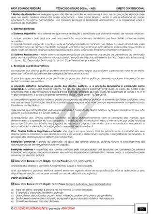 PROF. EDUARDO PERDIGÃO TÉCNICO DO SEGURO SOCIAL  INSS DIREITO CONSTITUCIONAL
O CURSO PERMANENTE que mais APROVA! 25
* Motivo de domicílio – é inelegível quem não tenha domicílio, a pelo menos 1 ano, na circunscrição eleitoral onde
quer ser eleito. Motivos abuso do poder econômico – tem como objetivo evitar o uso a influência do poder
econômico no regime democrático, visa também proteger a probidade administrativa e a moralidade para o
exercício do mandato.
5. Sistemas Eleitorais:
a) Sistema Majoritário – é o sistema em que vence a eleição o candidato que obtiver a maioria de votos e pode ser:
1. maioria simples – pelo qual, por uma única votação, se proclama o candidato que tiver obtido a maioria simples
ou relativa.
2. maioria absoluta – segundo a qual somente se considerará eleito o candidato que obtiver a maioria absoluta de votos
em primeiro turno. Se nenhum candidato conseguir, será feito o segundo turno, normalmente entre os dos mais votados, e
deste modo um deverá alcançar a maioria absoluta dos votos. Conhecido também como sistema majoritário.
b) Sistema Proporcional – neste sistema a representação se dá na mesma proporção da preferência do eleitorado
pelos partidos políticos. É o sistema adotado para a eleição de Deputados Federais (art. 45), Deputados Estaduais (§
1º, do art. 27), Deputados Distritais (§ 3º, do art. 32) e Vereadores por extensão.
6. Restrições aos Direitos Políticos:
As restrições aos direitos políticos podem ser entendidas como regras que proíbem a pessoa de votar e ser eleito,
previstas na Constituição Federal e na legislação infraconstitucional.
O princípio que prevalece é o da plenitude do gozo dos direitos políticos, devendo qualquer interpretação em
sentido contrário ser restritiva.
A privação definitiva denomina-se perda dos direitos políticos, e a privação temporária é conhecida como
suspensão. A Constituição Federal vigente, no art. 15, não indica expressamente quais os casos de perda e de
suspensão, mas a doutrina procura elucidar essa questão, de modo que são casos de suspensão os incisos II, III, IV e
V; por conseguinte, é o caso de perda somente o inciso I, tudo do art. 15, da CF/88.
A competência para decidir sobre a perda ou suspensão de direitos políticos é somente do Poder Judiciário, uma
vez que a nossa Constituição atual, ao contrário da revogada, não mais outorga expressamente competência ao
Presidente da República.
Vale ressaltar que a Constituição vedou expressamente a cassação de direitos políticos, qualquer procedimento que não
garanta o contraditório e a ampla defesa.
A reaquisição dos direitos políticos suspensos se dará automaticamente com a cessação dos motivos que
determinaram a suspensão. No caso de perda, o indivíduo não os readquirirá mais, a menos que, por ação rescisória
(prazo de 02 anos do trânsito em julgado) se rescinda o julgado, de modo que o naturalizado recuperará a
nacionalidade brasileira, ficando obrigado a novo alistamento eleitoral.
Obs.: Direitos Políticos Negativos – conceito: são regras em que privam, total ou parcialmente, o cidadão dos seus
direitos políticos. Interfere no seu direito de votar e ser votado e determinam restrições a elegibilidade do cidadão. A
privação dos direitos pode ser definitiva e temporária.
Restrições definitivas – perda da plenitude do gozo dos direitos políticos, quando ocorre o cancelamento da
naturalização por sentença transitada em julgado.
Restrições relativas – suspensão dos direitos políticos pela incapacidade civil absoluta; por condenação criminal
transitada em julgado, enquanto durarem seus efeitos; improbidade administrativa. Nesses casos, a suspensão ocorre
somente por decisão judicial.
16. Ano: 2014 Banca: CESPE Órgão: ANTAQ Prova: Técnico Administrativo
A respeito dos direitos e garantias fundamentais, julgue o item seguinte.
A lei que alterar o processo eleitoral deverá entrar em vigor na data de sua publicação, não se aplicando os seus
dispositivos à eleição que ocorrer em até um ano da data de sua vigência.
CERTO OU ERRADO
17. Ano: 2014 Banca: CESPE Órgão: TJ-CE Prova: Técnico Judiciário - Área Administrativa
a) Para ser eleito vereador é preciso ter, no mínimo, 21 anos de idade.
b) É vedada a cassação de direitos políticos
c) Os brasileiros naturalizados podem votar, mas não podem concorrer a cargo eletivo
d) O alistamento eleitoral e o voto são obrigatórios para todos os brasileiros naturalizados
e) Os militares federais não são alistáveis.
 