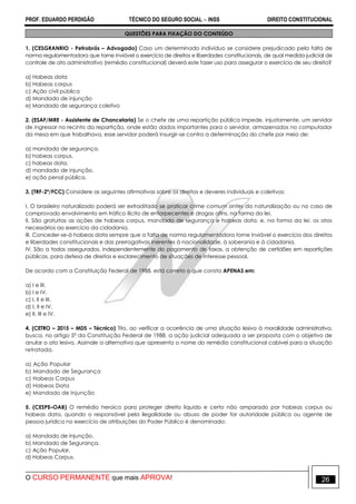 PROF. EDUARDO PERDIGÃO TÉCNICO DO SEGURO SOCIAL  INSS DIREITO CONSTITUCIONAL
O CURSO PERMANENTE que mais APROVA! 26
QUESTÕES PARA FIXAÇÃO DO CONTEÚDO
1. (CESGRANRIO - Petrobrás – Advogado) Caso um determinado indivíduo se considere prejudicado pela falta de
norma regulamentadora que torne inviável o exercício de direitos e liberdades constitucionais, de qual medida judicial de
controle de ato administrativo (remédio constitucional) deverá este fazer uso para assegurar o exercício de seu direito?
a) Habeas data
b) Habeas corpus
c) Ação civil pública
d) Mandado de injunção
e) Mandado de segurança coletivo
2. (ESAF/MRE - Assistente de Chancelaria) Se o chefe de uma repartição pública impede, injustamente, um servidor
de ingressar no recinto da repartição, onde estão dados importantes para o servidor, armazenados no computador
da mesa em que trabalhava, esse servidor poderá insurgir-se contra a determinação do chefe por meio de:
a) mandado de segurança.
b) habeas corpus.
c) habeas data.
d) mandado de injunção.
e) ação penal pública.
3. (TRF-2ª/FCC) Considere as seguintes afirmativas sobre os direitos e deveres individuais e coletivos:
I. O brasileiro naturalizado poderá ser extraditado se praticar crime comum antes da naturalização ou no caso de
comprovado envolvimento em tráfico ilícito de entorpecentes e drogas afins, na forma da lei.
II. São gratuitas as ações de habeas corpus, mandado de segurança e habeas data, e, na forma da lei, os atos
necessários ao exercício da cidadania.
III. Conceder-se-á habeas data sempre que a falta de norma regulamentadora torne inviável o exercício dos direitos
e liberdades constitucionais e das prerrogativas inerentes à nacionalidade, à soberania e à cidadania.
IV. São a todos assegurados, independentemente do pagamento de taxas, a obtenção de certidões em repartições
públicas, para defesa de direitos e esclarecimento de situações de interesse pessoal.
De acordo com a Constituição Federal de 1988, está correto o que consta APENAS em:
a) I e III.
b) I e IV.
c) I, II e III.
d) I, II e IV.
e) II, III e IV.
4. (CETRO – 2015 – MDS – Técnico) Tito, ao verificar a ocorrência de uma situação lesiva à moralidade administrativa,
busca, no artigo 5º da Constituição Federal de 1988, a ação judicial adequada a ser proposta com o objetivo de
anular o ato lesivo. Assinale a alternativa que apresenta o nome do remédio constitucional cabível para a situação
retratada.
a) Ação Popular
b) Mandado de Segurança
c) Habeas Corpus
d) Habeas Data
e) Mandado de Injunção
5. (CESPE–OAB) O remédio heroico para proteger direito liquido e certo não amparado por habeas corpus ou
habeas data, quando o responsável pela ilegalidade ou abuso de poder for autoridade pública ou agente de
pessoa jurídica no exercício de atribuições do Poder Público é denominado:
a) Mandado de Injunção.
b) Mandado de Segurança.
c) Ação Popular.
d) Habeas Corpus.
 