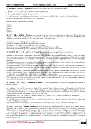 PROF. EDUARDO PERDIGÃO TÉCNICO DO SEGURO SOCIAL  INSS DIREITO CONSTITUCIONAL
O CURSO PERMANENTE que mais APROVA! 28
11. (COSEAC – 2015 – UFF – Técnico) A Constituição da República veda as seguintes penas:
I - Perda de bens, privativa de liberdade e restritiva de direitos.
II - De caráter perpétuo, cruéis, de banimento.
III - Morte, salvo em casos de guerra declarada, nos termos do art. 84, XIX; banimento; e trabalhos forçados.
IV - Multa, perda de bens e prestação social alternativa.
Dos itens acima, estão corretos apenas:
a) I e II.
b) II e IV.
c) I e III.
d) II e III.
e) I e IV.
12. (FGV – 2015 – DPE/RO – Técnico) Ao enunciar os direitos e deveres individuais e coletivos, a Constituição da
República Federativa do Brasil assegurou uma série de direitos relacionados à apuração da responsabilidade penal
das pessoas em geral. Nesse particular, é correto afirmar que a lei penal:
a) somente poderá retroagir para beneficiar o réu;
b) sempre poderá retroagir caso disponha dessa maneira;
c) prejudicial ou benéfica ao réu, jamais poderá retroagir;
d) somente poderá retroagir quando o interesse público justificar essa medida;
e) somente poderá retroagir para aumentar a pena, não para criar um novo crime.
13. (FUNCAB - 2013 - PC-ES - Escrivão de Polícia) Pode-se afirmar sobre as garantias constitucionais:
a) Mandado de injunção é o remédio constitucional que tem por objeto proteger a esfera íntima dos indivíduos contra
usos abusivos de registros de dados pessoais coletados por meios fraudulentos, desleais ou ilícitos ou introdução
nesses registros de dados sensíveis (raça, opinião política, filosófica, religiosa, filiação partidária, sindical, orientação
sexual etc.).
b) Habeas corpus é o instrumento constitucional de garantia, quando alguém sofrer ou se achar na iminência de
sofrer violência ou coação ilegal do direito ambulatorial.
c) Habeas corpus é a ação de que se pode utilizar pessoa física, jurídica privada, jurídica pública (nacional ou
estrangeira) ou qualquer entidade que tenha capacidade processual para a proteção de direito líquido, certo e
incontestável.
d) Direito de petição é o remédio constitucional pelo qual qualquer cidadão pode pleitear a invalidação de atos
lesivos ao patrimônio público, ao meio ambiente, à moralidade administrativa ou ao patrimônio histórico e cultural,
bem como a condenação por perdas e danos dos responsáveis pela lesão.
e) Mandado de segurança é o meio constitucional posto à disposição de quem se considerar prejudicado pela
falta de norma regulamentadora que torne inviável o exercício dos direitos e liberdades e das prerrogativas inerentes à
nacionalidade, à soberania e à cidadania.
14. (FUNCAB - 2013 - PC-ES - Delegado de Polícia) Quanto ao Mandado de Segurança Individual, marque a
resposta correta.
a) É ação de rito ordinário de que se pode utilizar pessoa física, jurídica privada, jurídica pública (nacional ou
estrangeira) ou qualquer entidade que tenha capacidade processual para a proteção de direito líquido, certo e
incontestável, amparado por ou habeas corpus ou habeas data , ameaçado ou violado por ato ou fato oriundo de
autoridade responsável pela ilegalidade ou abuso de poder.
b) É admitido como adequado para pleitear prestações indeterminadas, genéricas, fungíveis ou alternativas.
c) É substitutivo de ação de cobrança.
d) A existência de recurso administrativo com efeito suspensivo não impede o uso de Mandado de Segurança
contra omissão de autoridade.
e) O pedido de reconsideração na via administrativa interrompe o prazo para o Mandado de Segurança.
15. (CESPE - 2013 - CNJ - Analista Judiciário) Acerca de direito constitucional, julgue os itens a seguir. Nesse sentido,
considere que as siglas CF e STF, sempre que empregadas, referem-se, respectivamente, a Constituição Federal de
1988 e a Supremo Tribunal Federal. Considere que um argentino tenha sido preso em flagrante em território brasileiro
e que, com base no direito constitucional brasileiro, tenha impetrado habeas corpus redigido em língua espanhola.
Nessa situação, a despeito de o pedido de habeas corpus destinar-se à salvaguarda de direito fundamental, o writ
não deverá ser conhecido, pois é imprescindível o uso da língua portuguesa na redação dessa ação, consoante
jurisprudência do STF.
 