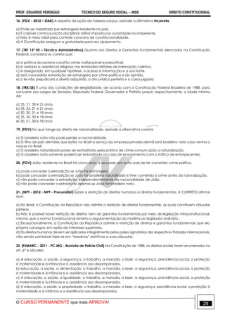 PROF. EDUARDO PERDIGÃO TÉCNICO DO SEGURO SOCIAL  INSS DIREITO CONSTITUCIONAL
O CURSO PERMANENTE que mais APROVA! 29
16. (FGV - 2012 – OAB) A respeito da ação de habeas corpus, assinale a afirmativa incorreta.
a) Pode ser impetrado por estrangeiro residente no país.
b) É cabível contra punição disciplinar militar imposta por autoridade incompetente.
c) Não é meio hábil para controle concreto de constitucionalidade.
d) A Constituição assegura a gratuidade para seu ajuizamento.
17. (TRT 15ª RE – Técnico Administrativo) Quanto aos Direitos e Garantias Fundamentais elencados na Constituição
Federal, considera-se correto que:
a) a prática do racismo constitui crime inafiançável e prescritível.
b) é vedada a assistência religiosa nas entidades militares de internação coletiva.
c) é assegurado, em qualquer hipótese, o acesso à informação e a sua fonte.
d) será concedida extradição de estrangeiro por crime político e de opinião.
e) a lei não prejudicará o direito adquirido, o ato jurídico perfeito e a coisa julgada.
18. (TRE/SE) É uma das condições de elegibilidade, de acordo com a Constituição Federal Brasileira de 1988, para
concorrer aos cargos de Senador, Deputado Federal, Governador e Prefeito possuir, respectivamente, a idade mínima
de:
a) 35, 21, 30 e 21 anos.
b) 35, 35, 21 e 21 anos.
c) 30, 30, 21 e 18 anos.
d) 35, 30, 30 e 18 anos.
e) 30, 21, 30 e 18 anos
19. (FGV) No que tange ao direito de nacionalidade, assinale a alternativa correta:
a) O brasileiro nato não pode perder a nacionalidade.
b) O filho de pais alemães que estão no Brasil a serviço da empresa privada alemã será brasileiro nato caso venha a
nascer no Brasil.
c) O brasileiro naturalizado pode ser extraditado pela prática de crime comum após a naturalização.
d) O brasileiro nato somente poderá ser extraditado no caso de envolvimento com o tráfico de entorpecentes.
20. (FGV) João, residente no Brasil há cinco anos, é acusado em outro país de ter cometido crime político.
a) pode conceder a extradição se João for estrangeiro.
b) pode conceder a extradição se João for brasileiro naturalizado e tiver cometido o crime antes da naturalização.
c) não pode conceder a extradição, independentemente da nacionalidade de João.
d) não pode conceder a extradição apenas se João for brasileiro nato.
21. (MPT - 2012 - MPT - Procurador) Sobre a restrição de direitos humanos e direitos fundamentais, é CORRETO afirmar
que:
a) No Brasil, a Constituição da República não admite a restrição de direitos fundamentais, os quais constituem cláusulas
pétreas.
b) Não é possível haver restrição de direitos nem de garantias fundamentais por meio de legislação infraconstitucional,
mesmo que a norma Constitucional remeta a regulamentação da matéria ao legislador ordinário.
c) Excepcionalmente, a Constituição da República admite a restrição de direitos e garantias fundamentais que ela
própria consagra, em razão de interesses superiores.
d) Os direitos humanos devem ser aplicados integralmente pelos países signatários dos respectivos Tratados internacionais,
não sendo admissível falar-se em “ressalvas” restritivas a suas cláusulas.
22. (FUMARC - 2011 - PC-MG - Escrivão de Polícia Civil) Na Constituição de 1988, os direitos sociais foram enumerados no
art. 6° e são eles:
a) A educação, a saúde, a segurança, o trabalho, a moradia, o lazer, a segurança, previdência social, a proteção
à maternidade e à infância e a assistência aos desamparados.
b) educação, a saúde, a alimentação, o trabalho, a moradia, o lazer, a segurança, previdência social, a proteção
à maternidade e à infância e a assistência aos desamparados.
c) A educação, a saúde, a igualdade, o trabalho, a moradia, o lazer, a segurança, previdência social, a proteção
à maternidade e à infância e a assistência aos desamparados.
d) A educação, a saúde, a propriedade, o trabalho, a moradia, o lazer, a segurança, previdência social, a proteção à
maternidade e à infância e a assistência aos desamparados.
 