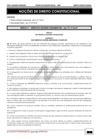 PROF. EDUARDO PERDIGÃO TÉCNICO DO SEGURO SOCIAL  INSS DIREITO CONSTITUCIONAL
O CURSO PERMANENTE que mais APROVA! 3
NOÇÕES DE DIREITO CONSTITUCIONAL
CONTEÚDO:
1. Direitos e Deveres Fundamentais – arts. 5º a 17 da CF.
2. Administração Pública – arts. 37 a 41 da CF.
MÓDULO 1  DIREITOS E DEVERES FUNDAMENTAIS – arts. 5º a 17 da CF.
TÍTULO II
Dos Direitos e Garantias Fundamentais
CAPÍTULO I
DOS DIREITOS E DEVERES INDIVIDUAIS E COLETIVOS
Art. 5º Todos são iguais perante a lei, sem distinção de qualquer natureza, garantindo-se aos brasileiros e aos
estrangeiros residentes no País a inviolabilidade do direito à vida, à liberdade, à igualdade, à segurança e à propriedade,
nos termos seguintes:
I - homens e mulheres são iguais em direitos e obrigações, nos termos desta Constituição;
II - ninguém será obrigado a fazer ou deixar de fazer alguma coisa senão em virtude de lei;
III - ninguém será submetido a tortura nem a tratamento desumano ou degradante;
IV - é livre a manifestação do pensamento, sendo vedado o anonimato;
V - é assegurado o direito de resposta, proporcional ao agravo, além da indenização por dano material, moral ou à
imagem;
VI - é inviolável a liberdade de consciência e de crença, sendo assegurado o livre exercício dos cultos religiosos e
garantida, na forma da lei, a proteção aos locais de culto e a suas liturgias;
VII - é assegurada, nos termos da lei, a prestação de assistência religiosa nas entidades civis e militares de internação
coletiva;
VIII - ninguém será privado de direitos por motivo de crença religiosa ou de convicção filosófica ou política, salvo se
as invocar para eximir-se de obrigação legal a todos imposta e recusar-se a cumprir prestação alternativa, fixada
em lei;
IX - é livre a expressão da atividade intelectual, artística, científica e de comunicação, independentemente de
censura ou licença;
X - são invioláveis a intimidade, a vida privada, a honra e a imagem das pessoas, assegurado o direito a indenização pelo
dano material ou moral decorrente de sua violação;
XI - a casa é asilo inviolável do indivíduo, ninguém nela podendo penetrar sem consentimento do morador, salvo em
caso de flagrante delito ou desastre, ou para prestar socorro, ou, durante o dia, por determinação judicial;
XII - é inviolável o sigilo da correspondência e das comunicações telegráficas, de dados e das comunicações telefônicas,
salvo, no último caso, por ordem judicial, nas hipóteses e na forma que a lei estabelecer para fins de investigação
criminal ou instrução processual penal;
XIII - é livre o exercício de qualquer trabalho, ofício ou profissão, atendidas as qualificações profissionais que a lei
estabelecer;
XIV - é assegurado a todos o acesso à informação e resguardado o sigilo da fonte, quando necessário ao exercício
profissional;
XV - é livre a locomoção no território nacional em tempo de paz, podendo qualquer pessoa, nos termos da lei, nele
entrar, permanecer ou dele sair com seus bens;
XVI - todos podem reunir-se pacificamente, sem armas, em locais abertos ao público, independentemente de
autorização, desde que não frustrem outra reunião anteriormente convocada para o mesmo local, sendo apenas
exigido prévio aviso à autoridade competente;
 