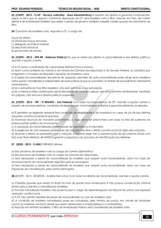 PROF. EDUARDO PERDIGÃO TÉCNICO DO SEGURO SOCIAL  INSS DIREITO CONSTITUCIONAL
O CURSO PERMANENTE que mais APROVA! 30
23. (CESPE - 2013 - TJ-DF - Técnico Judiciário - Área Administrativa) A respeito dos direitos e garantias fundamentais,
julgue os itens que se seguem. Conforme disposição da CF, será brasileiro nato o filho, nascido em Paris, de mulher
alemã e de embaixador brasileiro que esteja a serviço do governo brasileiro naquela cidade quando do nascimento do
filho.
24. É privativo de brasileiro nato, segundo a CF, o cargo de:
a) juiz de direito.
b) oficial das Forças Armadas.
c) delegado da Polícia Federal.
d) deputado estadual.
e) governador de estado.
25. (CESPE - 2013 - DPE-RR - Defensor Público) No que se refere aos direitos à nacionalidade e aos direitos políticos,
assinale a opção correta.
a) A CF dotou o analfabeto de capacidade eleitoral ativa e passiva.
b) Assim como os líderes da maioria e da minoria da Câmara dos Deputados e do Senado Federal, os cidadãos que
integrarem o Conselho da República deverão ser brasileiros natos.
c) A perda da nacionalidade decorrente de aquisição voluntária de outra nacionalidade pode atingir tanto brasileiros
natos quanto naturalizados e independerá de ação judicial, já que se concretiza no âmbito de procedimento meramente
administrativo.
d) Se o extraditando tiver filho brasileiro, não será admitida a sua extradição.
e) Se o indivíduo sofrer condenação penal decorrente de conduta culposa, sem pena privativa de liberdade, transitada
em julgado, não terá seus direitos políticos suspensos.
26. (CESPE - 2013 - TRF - 5ª REGIÃO - Juiz Federal) Com base na jurisprudência do STF, assinale a opção correta a
respeito de processo eleitoral, condições de elegibilidade, nacionalidade e direitos e garantias referentes às eleições.
a) É permitido ao legislador estadual fixar condições de elegibilidade e de investidura no cargo de juiz de paz distintas
daquelas constitucionalmente previstas.
b) Havendo renúncia do mandato parlamentar, a vaga deve ser preenchida com base na lista de suplentes do
próprio partido político do renunciante.
c) A aquisição da nacionalidade primária pode ser voluntária ou involuntária.
d) A exigência de voto impresso no processo de votação não fere o direito constitucional do sigilo das votações.
e) Quando o eleitor se apresenta para a votação, é legítimo exigir- lhe a apresentação de documento oficial com
foto e do título eleitoral, de forma a garantir a segurança do processo de identificação dos eleitores.
27. (IESES - 2012 - TJ-RN) É ERRADO afirmar:
a) São privativos de brasileiro nato os cargos da carreira diplomática.
b) São privativos de brasileiro nato os cargos da Câmara dos Deputados.
c) Será declarada a perda da nacionalidade do brasileiro que adquirir outra nacionalidade, salvo nos casos de
reconhecimento de nacionalidade originária pela lei estrangeira.
d) Será declarada a perda da nacionalidade do brasileiro que adquirir outra nacionalidade, salvo nos casos de
imposição de naturalização, pela norma estrangeira.
28. (CESPE - 2013 - SEGER-ES - Analista Executivo) Com base nos direitos de nacionalidade, assinale a opção correta.
a) Cidadão japonês que resida no Brasil há mais de quinze anos ininterruptos e não possua condenação criminal
estará apto a solicitar a naturalização brasileira.
b) Francês naturalizado brasileiro não pode ocupar o cargo de desembargador de tribunal de justiça, por expressa
vedação constitucional.
c) A CF não admite hipótese de perda de nacionalidade no caso de brasileiro nato.
d) A condição de brasileiro naturalizado pode ser cancelada, pelo ministro da justiça, em virtude de atividade
nociva ao interesse nacional, desde que sejam observadas a ampla defesa e o contraditório.
e) Nascido em território brasileiro, o filho de embaixador italiano será considerado de brasileiro nato.
 