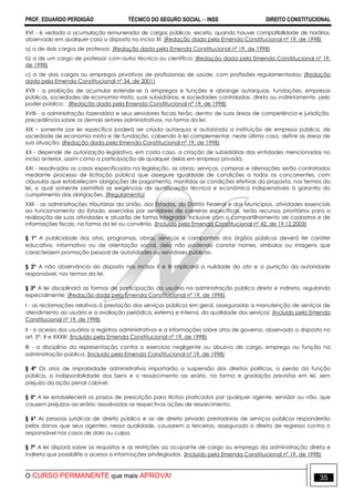 PROF. EDUARDO PERDIGÃO TÉCNICO DO SEGURO SOCIAL  INSS DIREITO CONSTITUCIONAL
O CURSO PERMANENTE que mais APROVA! 35
XVI - é vedada a acumulação remunerada de cargos públicos, exceto, quando houver compatibilidade de horários,
observado em qualquer caso o disposto no inciso XI: (Redação dada pela Emenda Constitucional nº 19, de 1998)
a) a de dois cargos de professor; (Redação dada pela Emenda Constitucional nº 19, de 1998)
b) a de um cargo de professor com outro técnico ou científico; (Redação dada pela Emenda Constitucional nº 19,
de 1998)
c) a de dois cargos ou empregos privativos de profissionais de saúde, com profissões regulamentadas; (Redação
dada pela Emenda Constitucional nº 34, de 2001)
XVII - a proibição de acumular estende-se a empregos e funções e abrange autarquias, fundações, empresas
públicas, sociedades de economia mista, suas subsidiárias, e sociedades controladas, direta ou indiretamente, pelo
poder público; (Redação dada pela Emenda Constitucional nº 19, de 1998)
XVIII - a administração fazendária e seus servidores fiscais terão, dentro de suas áreas de competência e jurisdição,
precedência sobre os demais setores administrativos, na forma da lei;
XIX – somente por lei específica poderá ser criada autarquia e autorizada a instituição de empresa pública, de
sociedade de economia mista e de fundação, cabendo à lei complementar, neste último caso, definir as áreas de
sua atuação; (Redação dada pela Emenda Constitucional nº 19, de 1998)
XX - depende de autorização legislativa, em cada caso, a criação de subsidiárias das entidades mencionadas no
inciso anterior, assim como a participação de qualquer delas em empresa privada;
XXI - ressalvados os casos especificados na legislação, as obras, serviços, compras e alienações serão contratados
mediante processo de licitação pública que assegure igualdade de condições a todos os concorrentes, com
cláusulas que estabeleçam obrigações de pagamento, mantidas as condições efetivas da proposta, nos termos da
lei, o qual somente permitirá as exigências de qualificação técnica e econômica indispensáveis à garantia do
cumprimento das obrigações. (Regulamento)
XXII - as administrações tributárias da União, dos Estados, do Distrito Federal e dos Municípios, atividades essenciais
ao funcionamento do Estado, exercidas por servidores de carreiras específicas, terão recursos prioritários para a
realização de suas atividades e atuarão de forma integrada, inclusive com o compartilhamento de cadastros e de
informações fiscais, na forma da lei ou convênio. (Incluído pela Emenda Constitucional nº 42, de 19.12.2003)
§ 1º A publicidade dos atos, programas, obras, serviços e campanhas dos órgãos públicos deverá ter caráter
educativo, informativo ou de orientação social, dela não podendo constar nomes, símbolos ou imagens que
caracterizem promoção pessoal de autoridades ou servidores públicos.
§ 2º A não observância do disposto nos incisos II e III implicará a nulidade do ato e a punição da autoridade
responsável, nos termos da lei.
§ 3º A lei disciplinará as formas de participação do usuário na administração pública direta e indireta, regulando
especialmente: (Redação dada pela Emenda Constitucional nº 19, de 1998)
I - as reclamações relativas à prestação dos serviços públicos em geral, asseguradas a manutenção de serviços de
atendimento ao usuário e a avaliação periódica, externa e interna, da qualidade dos serviços; (Incluído pela Emenda
Constitucional nº 19, de 1998)
II - o acesso dos usuários a registros administrativos e a informações sobre atos de governo, observado o disposto no
art. 5º, X e XXXIII; (Incluído pela Emenda Constitucional nº 19, de 1998)
III - a disciplina da representação contra o exercício negligente ou abusivo de cargo, emprego ou função na
administração pública. (Incluído pela Emenda Constitucional nº 19, de 1998)
§ 4º Os atos de improbidade administrativa importarão a suspensão dos direitos políticos, a perda da função
pública, a indisponibilidade dos bens e o ressarcimento ao erário, na forma e gradação previstas em lei, sem
prejuízo da ação penal cabível.
§ 5º A lei estabelecerá os prazos de prescrição para ilícitos praticados por qualquer agente, servidor ou não, que
causem prejuízos ao erário, ressalvadas as respectivas ações de ressarcimento.
§ 6º As pessoas jurídicas de direito público e as de direito privado prestadoras de serviços públicos responderão
pelos danos que seus agentes, nessa qualidade, causarem a terceiros, assegurado o direito de regresso contra o
responsável nos casos de dolo ou culpa.
§ 7º A lei disporá sobre os requisitos e as restrições ao ocupante de cargo ou emprego da administração direta e
indireta que possibilite o acesso a informações privilegiadas. (Incluído pela Emenda Constitucional nº 19, de 1998)
 
