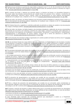 PROF. EDUARDO PERDIGÃO TÉCNICO DO SEGURO SOCIAL  INSS DIREITO CONSTITUCIONAL
O CURSO PERMANENTE que mais APROVA! 37
§ 3º Aplica-se aos servidores ocupantes de cargo público o disposto no art. 7º, IV, VII, VIII, IX, XII, XIII, XV, XVI, XVII, XVIII,
XIX, XX, XXII e XXX, podendo a lei estabelecer requisitos diferenciados de admissão quando a natureza do cargo o
exigir. (Incluído pela Emenda Constitucional nº 19, de 1998)
§ 4º O membro de Poder, o detentor de mandato eletivo, os Ministros de Estado e os Secretários Estaduais e
Municipais serão remunerados exclusivamente por subsídio fixado em parcela única, vedado o acréscimo de
qualquer gratificação, adicional, abono, prêmio, verba de representação ou outra espécie remuneratória,
obedecido, em qualquer caso, o disposto no art. 37, X e XI. (Incluído pela Emenda Constitucional nº 19, de 1998)
§ 5º Lei da União, dos Estados, do Distrito Federal e dos Municípios poderá estabelecer a relação entre a maior e a
menor remuneração dos servidores públicos, obedecido, em qualquer caso, o disposto no art. 37, XI.(Incluído pela
Emenda Constitucional nº 19, de 1998)]
§ 6º Os Poderes Executivo, Legislativo e Judiciário publicarão anualmente os valores do subsídio e da remuneração
dos cargos e empregos públicos. (Incluído pela Emenda Constitucional nº 19, de 1998)
§ 7º Lei da União, dos Estados, do Distrito Federal e dos Municípios disciplinará a aplicação de recursos orçamentários
provenientes da economia com despesas correntes em cada órgão, autarquia e fundação, para aplicação no
desenvolvimento de programas de qualidade e produtividade, treinamento e desenvolvimento, modernização,
reaparelhamento e racionalização do serviço público, inclusive sob a forma de adicional ou prêmio de
produtividade. (Incluído pela Emenda Constitucional nº 19, de 1998)
§ 8º A remuneração dos servidores públicos organizados em carreira poderá ser fixada nos termos do § 4º. (Incluído
pela Emenda Constitucional nº 19, de 1998)
Art. 40. Aos servidores titulares de cargos efetivos da União, dos Estados, do Distrito Federal e dos Municípios, incluídas
suas autarquias e fundações, é assegurado regime de previdência de caráter contributivo e solidário, mediante
contribuição do respectivo ente público, dos servidores ativos e inativos e dos pensionistas, observados critérios que
preservem o equilíbrio financeiro e atuarial e o disposto neste artigo. (Redação dada pela Emenda Constitucional nº
41, 19.12.2003)
§ 1º Os servidores abrangidos pelo regime de previdência de que trata este artigo serão aposentados, calculados os
seus proventos a partir dos valores fixados na forma dos §§ 3º e 17: (Redação dada pela Emenda Constitucional nº
41, 19.12.2003)
I - por invalidez permanente, sendo os proventos proporcionais ao tempo de contribuição, exceto se decorrente de
acidente em serviço, moléstia profissional ou doença grave, contagiosa ou incurável, na forma da lei;(Redação
dada pela Emenda Constitucional nº 41, 19.12.2003)
II - compulsoriamente, com proventos proporcionais ao tempo de contribuição, aos 70 (setenta) anos de idade, ou
aos 75 (setenta e cinco) anos de idade, na forma de lei complementar; (Redação dada pela Emenda
Constitucional nº 88, de 2015)
III - voluntariamente, desde que cumprido tempo mínimo de dez anos de efetivo exercício no serviço público e
cinco anos no cargo efetivo em que se dará a aposentadoria, observadas as seguintes condições: (Redação dada
pela Emenda Constitucional nº 20, de 15/12/98)
a) sessenta anos de idade e trinta e cinco de contribuição, se homem, e cinqüenta e cinco anos de idade e trinta
de contribuição, se mulher; (Redação dada pela Emenda Constitucional nº 20, de 15/12/98)
b) sessenta e cinco anos de idade, se homem, e sessenta anos de idade, se mulher, com proventos proporcionais
ao tempo de contribuição. (Redação dada pela Emenda Constitucional nº 20, de 15/12/98)
§ 2º Os proventos de aposentadoria e as pensões, por ocasião de sua concessão, não poderão exceder a
remuneração do respectivo servidor, no cargo efetivo em que se deu a aposentadoria ou que serviu de referência
para a concessão da pensão. (Redação dada pela Emenda Constitucional nº 20, de 15/12/98)
§ 3º Para o cálculo dos proventos de aposentadoria, por ocasião da sua concessão, serão consideradas as
remunerações utilizadas como base para as contribuições do servidor aos regimes de previdência de que tratam
este artigo e o art. 201, na forma da lei. (Redação dada pela Emenda Constitucional nº 41, 19.12.2003)
§ 4º É vedada a adoção de requisitos e critérios diferenciados para a concessão de aposentadoria aos abrangidos
pelo regime de que trata este artigo, ressalvados, nos termos definidos em leis complementares, os casos de servidores:
(Redação dada pela Emenda Constitucional nº 47, de 2005)
I portadores de deficiência; (Incluído pela Emenda Constitucional nº 47, de 2005)
II que exerçam atividades de risco; (Incluído pela Emenda Constitucional nº 47, de 2005)
III cujas atividades sejam exercidas sob condições especiais que prejudiquem a saúde ou a integridade
física. (Incluído pela Emenda Constitucional nº 47, de 2005)
 