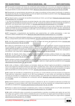 PROF. EDUARDO PERDIGÃO TÉCNICO DO SEGURO SOCIAL  INSS DIREITO CONSTITUCIONAL
O CURSO PERMANENTE que mais APROVA! 38
§ 5º Os requisitos de idade e de tempo de contribuição serão reduzidos em cinco anos, em relação ao disposto no
§ 1º, III, "a", para o professor que comprove exclusivamente tempo de efetivo exercício das funções de magistério na
educação infantil e no ensino fundamental e médio. (Redação dada pela Emenda Constitucional nº 20, de 15/12/98)
§ 6º Ressalvadas as aposentadorias decorrentes dos cargos acumuláveis na forma desta Constituição, é vedada a
percepção de mais de uma aposentadoria à conta do regime de previdência previsto neste artigo.(Redação dada
pela Emenda Constitucional nº 20, de 15/12/98)
§ 7º Lei disporá sobre a concessão do benefício de pensão por morte, que será igual: (Redação dada pela Emenda
Constitucional nº 41, 19.12.2003)
I - ao valor da totalidade dos proventos do servidor falecido, até o limite máximo estabelecido para os benefícios do
regime geral de previdência social de que trata o art. 201, acrescido de setenta por cento da parcela excedente a
este limite, caso aposentado à data do óbito; ou (Incluído pela Emenda Constitucional nº 41, 19.12.2003)
II - ao valor da totalidade da remuneração do servidor no cargo efetivo em que se deu o falecimento, até o limite
máximo estabelecido para os benefícios do regime geral de previdência social de que trata o art. 201, acrescido de
setenta por cento da parcela excedente a este limite, caso em atividade na data do óbito. (Incluído pela Emenda
Constitucional nº 41, 19.12.2003)
§ 8º É assegurado o reajustamento dos benefícios para preservar-lhes, em caráter permanente, o valor real,
conforme critérios estabelecidos em lei. (Redação dada pela Emenda Constitucional nº 41, 19.12.2003)
§ 9º O tempo de contribuição federal, estadual ou municipal será contado para efeito de aposentadoria e o tempo de
serviço correspondente para efeito de disponibilidade. (Incluído pela Emenda Constitucional nº 20, de 15/12/98)
§ 10 A lei não poderá estabelecer qualquer forma de contagem de tempo de contribuição fictício. (Incluído pela
Emenda Constitucional nº 20, de 15/12/98)
§ 11 Aplica-se o limite fixado no art. 37, XI, à soma total dos proventos de inatividade, inclusive quando decorrentes
da acumulação de cargos ou empregos públicos, bem como de outras atividades sujeitas a contribuição para o
regime geral de previdência social, e ao montante resultante da adição de proventos de inatividade com remuneração
de cargo acumulável na forma desta Constituição, cargo em comissão declarado em lei de livre nomeação e
exoneração, e de cargo eletivo. (Incluído pela Emenda Constitucional nº 20, de 15/12/98)
§ 12 Além do disposto neste artigo, o regime de previdência dos servidores públicos titulares de cargo efetivo
observará, no que couber, os requisitos e critérios fixados para o regime geral de previdência social. (Incluído pela
Emenda Constitucional nº 20, de 15/12/98)
§ 13 Ao servidor ocupante, exclusivamente, de cargo em comissão declarado em lei de livre nomeação e exoneração
bem como de outro cargo temporário ou de emprego público, aplica-se o regime geral de previdência social. (Incluído
pela Emenda Constitucional nº 20, de 15/12/98)
§ 14 A União, os Estados, o Distrito Federal e os Municípios, desde que instituam regime de previdência complementar
para os seus respectivos servidores titulares de cargo efetivo, poderão fixar, para o valor das aposentadorias e pensões a
serem concedidas pelo regime de que trata este artigo, o limite máximo estabelecido para os benefícios do regime
geral de previdência social de que trata o art. 201. (Incluído pela Emenda Constitucional nº 20, de 15/12/98)
§ 15 O regime de previdência complementar de que trata o § 14 será instituído por lei de iniciativa do respectivo
Poder Executivo, observado o disposto no art. 202 e seus parágrafos, no que couber, por intermédio de entidades
fechadas de previdência complementar, de natureza pública, que oferecerão aos respectivos participantes planos
de benefícios somente na modalidade de contribuição definida. (Redação dada pela Emenda Constitucional nº
41, 19.12.2003)
§ 16 Somente mediante sua prévia e expressa opção, o disposto nos §§ 14 e 15 poderá ser aplicado ao servidor que
tiver ingressado no serviço público até a data da publicação do ato de instituição do correspondente regime de
previdência complementar. (Incluído pela Emenda Constitucional nº 20, de 15/12/98)
§ 17 Todos os valores de remuneração considerados para o cálculo do benefício previsto no § 3° serão devidamente
atualizados, na forma da lei. (Incluído pela Emenda Constitucional nº 41, 19.12.2003)
§ 18 Incidirá contribuição sobre os proventos de aposentadorias e pensões concedidas pelo regime de que trata
este artigo que superem o limite máximo estabelecido para os benefícios do regime geral de previdência social de
que trata o art. 201, com percentual igual ao estabelecido para os servidores titulares de cargos efetivos. (Incluído
pela Emenda Constitucional nº 41, 19.12.2003)
 