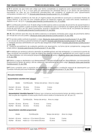 PROF. EDUARDO PERDIGÃO TÉCNICO DO SEGURO SOCIAL  INSS DIREITO CONSTITUCIONAL
O CURSO PERMANENTE que mais APROVA! 39
§ 19 O servidor de que trata este artigo que tenha completado as exigências para aposentadoria voluntária
estabelecidas no § 1º, III, a, e que opte por permanecer em atividade fará jus a um abono de permanência
equivalente ao valor da sua contribuição previdenciária até completar as exigências para aposentadoria
compulsória contidas no § 1º, II. (Incluído pela Emenda Constitucional nº 41, 19.12.2003)
§ 20 Fica vedada a existência de mais de um regime próprio de previdência social para os servidores titulares de
cargos efetivos, e de mais de uma unidade gestora do respectivo regime em cada ente estatal, ressalvado o
disposto no art. 142, § 3º, X. (Incluído pela Emenda Constitucional nº 41, 19.12.2003)
§ 21 A contribuição prevista no § 18 deste artigo incidirá apenas sobre as parcelas de proventos de aposentadoria e
de pensão que superem o dobro do limite máximo estabelecido para os benefícios do regime geral de previdência
social de que trata o art. 201 desta Constituição, quando o beneficiário, na forma da lei, for portador de doença
incapacitante. (Incluído pela Emenda Constitucional nº 47, de 2005)
Art. 41. São estáveis após três anos de efetivo exercício os servidores nomeados para cargo de provimento efetivo
em virtude de concurso público. (Redação dada pela Emenda Constitucional nº 19, de 1998)
§ 1º O servidor público estável só perderá o cargo: (Redação dada pela Emenda Constitucional nº 19, de 1998)
I - em virtude de sentença judicial transitada em julgado; (Incluído pela Emenda Constitucional nº 19, de 1998)
II - mediante processo administrativo em que lhe seja assegurada ampla defesa; (Incluído pela Emenda Constitucional nº
19, de 1998)
III - mediante procedimento de avaliação periódica de desempenho, na forma de lei complementar, assegurada
ampla defesa. (Incluído pela Emenda Constitucional nº 19, de 1998)
§ 2º Invalidada por sentença judicial a demissão do servidor estável, será ele reintegrado, e o eventual ocupante da
vaga, se estável, reconduzido ao cargo de origem, sem direito a indenização, aproveitado em outro cargo ou posto
em disponibilidade com remuneração proporcional ao tempo de serviço. (Redação dada pela Emenda Constitucional
nº 19, de 1998)
§ 3º Extinto o cargo ou declarada a sua desnecessidade, o servidor estável ficará em disponibilidade, com remuneração
proporcional ao tempo de serviço, até seu adequado aproveitamento em outro cargo. (Redação dada pela Emenda
Constitucional nº 19, de 1998)
§ 4º Como condição para a aquisição da estabilidade, é obrigatória a avaliação especial de desempenho por
comissão instituída para essa finalidade. (Incluído pela Emenda Constitucional nº 19, de 1998)
Dica para memorizar:
Aposentadoria voluntária total ''integral':
Idade Contribuição Tempo de serviço Anos no cargo
Homem 60 anos 35 anos 10 anos 5 anos
Mulher 55 anos 30 anos 10 anos 5 anos
Aposentadoria Voluntária Especial: Professor que comprove exclusivamente tempo de efetivo exercício
das funções de magistério na educação infantil, ensino médio e fundamental. (art. 40, par. 5º)
Idade Contribuição Tempo de serviço Anos no cargo
Homem 55 anos 30 anos 10 anos 5 anos
Mulher 50 anos 25 anos 10 anos 5 anos
Aposentadoria voluntária proporcional:
Idade Contribuição Tempo de serviço Anos no cargo
Homem 65 anos maior ou = 10 e menor 35 anos 10 anos 5 anos
Mulher 60 anos maior ou = 10 e menor 30 anos 10 anos 5 anos
 