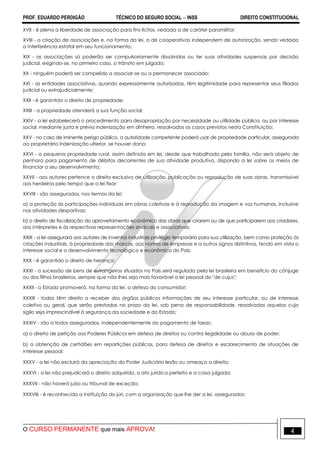 PROF. EDUARDO PERDIGÃO TÉCNICO DO SEGURO SOCIAL  INSS DIREITO CONSTITUCIONAL
O CURSO PERMANENTE que mais APROVA! 4
XVII - é plena a liberdade de associação para fins lícitos, vedada a de caráter paramilitar;
XVIII - a criação de associações e, na forma da lei, a de cooperativas independem de autorização, sendo vedada
a interferência estatal em seu funcionamento;
XIX - as associações só poderão ser compulsoriamente dissolvidas ou ter suas atividades suspensas por decisão
judicial, exigindo-se, no primeiro caso, o trânsito em julgado;
XX - ninguém poderá ser compelido a associar-se ou a permanecer associado;
XXI - as entidades associativas, quando expressamente autorizadas, têm legitimidade para representar seus filiados
judicial ou extrajudicialmente;
XXII - é garantido o direito de propriedade;
XXIII - a propriedade atenderá a sua função social;
XXIV - a lei estabelecerá o procedimento para desapropriação por necessidade ou utilidade pública, ou por interesse
social, mediante justa e prévia indenização em dinheiro, ressalvados os casos previstos nesta Constituição;
XXV - no caso de iminente perigo público, a autoridade competente poderá usar de propriedade particular, assegurada
ao proprietário indenização ulterior, se houver dano;
XXVI - a pequena propriedade rural, assim definida em lei, desde que trabalhada pela família, não será objeto de
penhora para pagamento de débitos decorrentes de sua atividade produtiva, dispondo a lei sobre os meios de
financiar o seu desenvolvimento;
XXVII - aos autores pertence o direito exclusivo de utilização, publicação ou reprodução de suas obras, transmissível
aos herdeiros pelo tempo que a lei fixar;
XXVIII - são assegurados, nos termos da lei:
a) a proteção às participações individuais em obras coletivas e à reprodução da imagem e voz humanas, inclusive
nas atividades desportivas;
b) o direito de fiscalização do aproveitamento econômico das obras que criarem ou de que participarem aos criadores,
aos intérpretes e às respectivas representações sindicais e associativas;
XXIX - a lei assegurará aos autores de inventos industriais privilégio temporário para sua utilização, bem como proteção às
criações industriais, à propriedade das marcas, aos nomes de empresas e a outros signos distintivos, tendo em vista o
interesse social e o desenvolvimento tecnológico e econômico do País;
XXX - é garantido o direito de herança;
XXXI - a sucessão de bens de estrangeiros situados no País será regulada pela lei brasileira em benefício do cônjuge
ou dos filhos brasileiros, sempre que não lhes seja mais favorável a lei pessoal do "de cujus";
XXXII - o Estado promoverá, na forma da lei, a defesa do consumidor;
XXXIII - todos têm direito a receber dos órgãos públicos informações de seu interesse particular, ou de interesse
coletivo ou geral, que serão prestadas no prazo da lei, sob pena de responsabilidade, ressalvadas aquelas cujo
sigilo seja imprescindível à segurança da sociedade e do Estado;
XXXIV - são a todos assegurados, independentemente do pagamento de taxas:
a) o direito de petição aos Poderes Públicos em defesa de direitos ou contra ilegalidade ou abuso de poder;
b) a obtenção de certidões em repartições públicas, para defesa de direitos e esclarecimento de situações de
interesse pessoal;
XXXV - a lei não excluirá da apreciação do Poder Judiciário lesão ou ameaça a direito;
XXXVI - a lei não prejudicará o direito adquirido, o ato jurídico perfeito e a coisa julgada;
XXXVII - não haverá juízo ou tribunal de exceção;
XXXVIII - é reconhecida a instituição do júri, com a organização que lhe der a lei, assegurados:
 