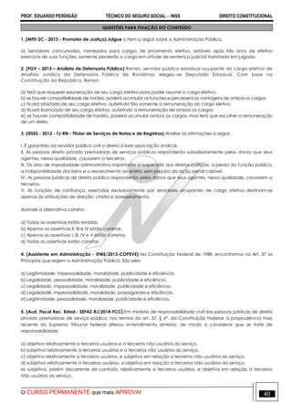 PROF. EDUARDO PERDIGÃO TÉCNICO DO SEGURO SOCIAL  INSS DIREITO CONSTITUCIONAL
O CURSO PERMANENTE que mais APROVA! 40
QUESTÕES PARA FIXAÇÃO DO CONTEÚDO
1. (MPE-SC - 2013 - Promotor de Justiça) Julgue o item a seguir sobre a Administração Pública.
a) Servidores concursados, nomeados para cargos de provimento efetivo, estáveis após três anos de efetivo
exercício de suas funções, somente perderão o cargo em virtude de sentença judicial transitada em julgado.
2. (FGV – 2015 – Analista de Defensoria Pública) Renan, servidor público estadual ocupante do cargo efetivo de
Analista Jurídico da Defensoria Pública de Rondônia, elegeu-se Deputado Estadual. Com base na
Constituição da República, Renan:
a) terá que requerer exoneração de seu cargo efetivo para poder assumir o cargo eletivo;
b) se houver compatibilidade de horário, poderá acumular as funções e perceberá as vantagens de ambos os cargos;
c) ficará afastado de seu cargo efetivo, auferindo tão somente a remuneração do cargo eletivo;
d) ficará licenciado de seu cargo efetivo, auferindo a remuneração de ambos os cargos;
e) se houver compatibilidade de horário, poderá acumular ambos os cargos, mas terá que escolher a remuneração
de um deles.
3. (IESES - 2012 - TJ-RN - Titular de Serviços de Notas e de Registros) Analise as afirmações a seguir.
I. É garantido ao servidor público civil o direito à livre associação sindical.
II. As pessoas direito privado prestadoras de serviços públicos responderão subsidiariamente pelos danos que seus
agentes, nessa qualidade, causarem a terceiros.
III. Os atos de improbidade administrativa importarão a suspensão dos direitos políticos, a perda da função pública,
a indisponibilidade dos bens e o ressarcimento ao erário, sem prejuízo da ação penal cabível.
IV. As pessoas jurídicas de direito público responderão pelos danos que seus agentes, nessa qualidade, causarem a
terceiros.
V. As funções de confiança, exercidas exclusivamente por servidores ocupantes de cargo efetivo destinam-se
apenas às atribuições de direção, chefia e assessoramento.
Assinale a alternativa correta:
a) Todas as assertivas estão erradas.
b) Apenas as assertivas II, III e IV estão corretas.
c) Apenas as assertivas I, III, IV e V estão corretas.
d) Todas as assertivas estão corretas
4. (Assistente em Administração - IFMS/2013-COPEVE) Na Constituição Federal de 1988, encontramos no Art. 37 os
Princípios que regem a Administração Pública. São eles:
a) Legitimidade, impessoalidade, moralidade, publicidade e eficiência.
b) Legalidade, pessoalidade, moralidade, publicidade e eficiência.
c) Legalidade, impessoalidade, moralidade, publicidade e eficiência.
d) Legalidade, impessoalidade, moralidade, propaganda e eficiência.
e) Legitimidade, pessoalidade, moralidade, publicidade e eficiência.
5. (Aud. Fiscal Rec. Estad.- SEFAZ-RJ/2014-FCC) Em matéria de responsabilidade civil das pessoas jurídicas de direito
privado prestadoras de serviço público, nos termos do art. 37, § 6º, da Constituição Federal, a jurisprudência mais
recente do Supremo Tribunal Federal alterou entendimento anterior, de modo a considerar que se trate de
responsabilidade:
a) objetiva relativamente a terceiros usuários e a terceiros não usuários do serviço.
b) subjetiva relativamente a terceiros usuários e a terceiros não usuários do serviço.
c) objetiva relativamente a terceiros usuários, e subjetiva em relação a terceiros não usuários do serviço.
d) subjetiva relativamente a terceiros usuários, e objetiva em relação a terceiros não usuários do serviço.
e) subjetiva, porém decorrente de contrato, relativamente a terceiros usuários, e objetiva em relação a terceiros
não usuários do serviço.
 