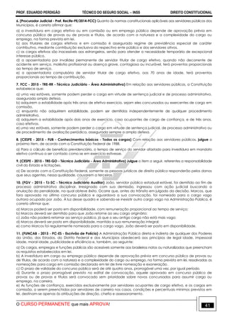 PROF. EDUARDO PERDIGÃO TÉCNICO DO SEGURO SOCIAL  INSS DIREITO CONSTITUCIONAL
O CURSO PERMANENTE que mais APROVA! 41
6. (Procurador Judicial - Pref. Recife-PE/2014-FCC) Quanto às normas constitucionais aplicáveis aos servidores públicos dos
Municípios, é correto afirmar que:
a) a investidura em cargo efetivo ou em comissão ou em emprego público depende de aprovação prévia em
concurso público de provas ou de provas e títulos, de acordo com a natureza e a complexidade do cargo ou
emprego, na forma prevista em lei.
b) aos titulares de cargos efetivos e em comissão é assegurado regime de previdência especial de caráter
contributivo, mediante contribuição exclusiva do respectivo ente público e dos servidores ativos.
c) os cargos efetivos são inacessíveis aos estrangeiros, senão para atender a necessidade temporária de excepcional
interesse público.
d) a aposentadoria por invalidez permanente de servidor titular de cargo efetivo, quando não decorrente de
acidente em serviço, moléstia profissional ou doença grave, contagiosa ou incurável, terá proventos proporcionais
ao tempo de serviço.
e) a aposentadoria compulsória de servidor titular de cargo efetivo, aos 70 anos de idade, terá proventos
proporcionais ao tempo de contribuição.
7. FCC - 2015 - TRE-RR - Técnico Judiciário - Área Administrativa) Em relação aos servidores públicos, a Constituição
estabelece que:
a) uma vez estáveis, somente podem perder o cargo em virtude de sentença judicial e de processo administrativo,
assegurada ampla defesa.
b) adquirem a estabilidade após três anos de efetivo exercício, sejam eles concursados ou exercentes de cargo em
comissão.
c) enquanto não adquirirem estabilidade, podem ser demitidos independentemente de qualquer procedimento
administrativo.
d) adquirem a estabilidade após dois anos de exercício, caso ocupantes de cargo de confiança, e de três anos,
caso efetivos.
e) uma vez estáveis, somente podem perder o cargo em virtude de sentença judicial, de processo administrativo ou
de procedimento de avaliação periódica, assegurada sempre a ampla defesa.
8. (CESPE - 2015 - FUB - Conhecimentos básicos - Todos os cargos) Com relação aos servidores públicos, julgue o
próximo item, de acordo com a Constituição Federal de 1988.
a) Para o cálculo de benefício previdenciário, o tempo de serviço do servidor afastado para investidura em mandato
eletivo continua a ser contado como se em exercício estivesse.
9. (CESPE - 2015 - TRE-GO - Técnico Judiciário - Área Administrativa) Julgue o item a seguir, referentes a responsabilidade
civil do Estado e licitações.
a) De acordo com a Constituição Federal, somente as pessoas jurídicas de direito público responderão pelos danos
que seus agentes, nessa qualidade, causarem a terceiros.
10. (FGV - 2015 - TJ-SC - Técnico Judiciário Auxiliar) João, servidor público estadual estável, foi demitido ao fim de
processo administrativo disciplinar. Irresignado com sua demissão, ingressou com ação judicial buscando a
anulação da penalidade, na qual obteve êxito. Ocorre que, antes do trânsito em julgado da decisão, Marcos, que
fora aprovado no último concurso público e aguardava a sua convocação, foi nomeado para o cargo vago
outrora ocupado por João. À luz desse quadro e sabendo-se inexistir outro cargo vago na Administração Pública, é
correto afirmar que:
a) Marcos poderá ser posto em disponibilidade, com remuneração proporcional ao tempo de serviço;
b) Marcos deverá ser demitido para que João retorne ao seu cargo originário;
c) João não poderá retornar ao serviço público, já que o seu antigo cargo não está mais vago;
d) Marcos deverá ser posto em disponibilidade, mantida a sua remuneração integral;
e) como Marcos foi regularmente nomeado para o cargo vago, João deverá ser posto em disponibilidade.
11. (FUNCAB - 2013 - PC-ES - Escrivão de Polícia) A Administração Pública direta e indireta de qualquer dos Poderes
da União, dos Estados, do Distrito Federal e dos Municípios obedecerá aos princípios de legal idade, impessoal
idade, moral idade, publicidade e eficiência e, também, ao seguinte:
a) Os cargos, empregos e funções públicas são acessíveis somente aos brasileiros natos ou naturalizados que preencham
os requisitos estabelecidos em lei.
b) A investidura em cargo ou emprego público depende de aprovação prévia em concurso público de provas ou
de títulos, de acordo com a natureza e a complexidade do cargo ou emprego, na forma prevista em lei, ressalvadas as
nomeações para cargo em comissão declarado em lei de livre nomeação e exoneração.
c) O prazo de validade do concurso público será de até quatro anos, prorrogável uma vez, por igual período.
d) Durante o prazo prorrogável previsto no edital de convocação, aquele aprovado em concurso público de
provas ou de provas e títulos será convocado sem prioridade sobre novos concursados para assumir cargo ou
emprego, na carreira.
e) As funções de confiança, exercidas exclusivamente por servidores ocupantes de cargo efetivo, e os cargos em
comissão, a serem preenchidos por servidores de carreira nos casos, condições e percentuais mínimos previstos em
lei, destinam-se apenas às atribuições de direção, chefia e assessoramento.
 