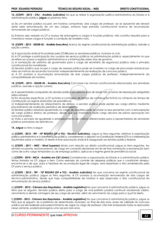 PROF. EDUARDO PERDIGÃO TÉCNICO DO SEGURO SOCIAL  INSS DIREITO CONSTITUCIONAL
O CURSO PERMANENTE que mais APROVA! 42
12. (CESPE - 2013 - CNJ - Analista Judiciário) No que se refere à organização político-administrativa do Estado e à
administração pública, julgue os próximos itens.
a) Se um servidor público ocupar, em horários compatíveis, dois cargos de professor, ao se aposentar ele deverá
optar pela remuneração de um dos cargos, embora haja previsão constitucional acerca de acumulação
remunerada de cargos públicos.
b) Embora seja vedado na CF o acesso de estrangeiros a cargos e funções públicas, não constitui requisito para a
investidura nesses cargos e funções a condição de brasileiro nato.
13. (CESPE - 2013 - SEGER-ES - Analista Executivo) Acerca do regime constitucional da administração pública, assinale a
opção correta.
a) A associação sindical foi proibida pela CF/88 para os servidores públicos, inclusive os civis.
b) A CF protege a participação dos usuários de serviços públicos na administração pública, especialmente no que
se refere ao acesso a registros administrativos e a informações sobre atos de governo.
c) A nomeação de sobrinho de governador para o cargo de secretário de segurança pública viola o princípio
constitucional da moralidade.
d) Servidor público que ocupe o cargo de assessor jurídico pode ser investido no cargo de procurador estadual por
meio do instituto da ascensão funcional, independentemente da realização de concurso público.
e) A CF autoriza a acumulação remunerada de dois cargos públicos de professor, independentemente da
compatibilidade de horários.
14. (CESPE - 2013 - SEGER-ES - Analista Executivo) Com base nas normas constitucionais relacionadas aos servidores
públicos, assinale a opção correta.
a) A aposentadoria compulsória do servidor público aos setenta anos de idade não é norma de reprodução obrigatória
pelos estados.
b) Em situações específicas, a CF autoriza a contagem de tempo de contribuição fictício no cômputo do tempo de
contribuição ao regime estatutário de previdência.
c) Independentemente do oferecimento de defesa, o servidor público pode perder seu cargo efetivo mediante
procedimento de avaliação periódica de desempenho.
d) Servidor público estadual aposentado no cargo de arquiteto pode acumular os seus proventos com a remuneração
de cargo público efetivo de professor, desde que sua investidura neste cargo decorra de prévia aprovação em
concurso público.
e) Viola o princípio da igualdade o estabelecimento de critérios diferenciados para a aposentadoria de servidores
públicos portadores de deficiência.
15. Julgue os itens a seguir:
a) (CESPE - 2013 - TRT - 10ª REGIÃO (DF e TO) - Técnico Judiciário). Julgue os itens seguintes, relativos à organização
político-administrativa e à administração pública, considerando o disposto na Constituição Federal (CF) e a interpretação
doutrinária sobre a matéria. O direito à livre associação sindical é assegurado ao servidor público federal.
b) (CESPE - 2011 - MEC - Nível Superior) Ainda com relação ao direito constitucional, julgue os itens seguintes. Ao
servidor ocupante, exclusivamente, de cargo em comissão declarado em lei de livre nomeação e exoneração bem
como de outro cargo temporário ou de emprego público, aplica-se o regime geral de previdência social.
c) (CESPE - 2010 - INCA - Analista em C&T Júnior) Considerando a organização do Estado e a administração pública,
temas tratados na CF, julgue o item. Como exemplo do controle de despesas públicas que o constituinte almejou,
encontra-se o de que, para a hipótese de acumulação legal de cargos, será respeitado o teto estabelecido pela
CF para o serviço público.
d) (CESPE - 2013 - TRT - 10ª REGIÃO (DF e TO) - Analista Judiciário) No que concerne ao regime constitucional da
administração pública, julgue os itens seguintes. A CF autoriza a acumulação remunerada de dois cargos de
técnico-administrativo, desde que haja compatibilidade de horários e seja observado o teto constitucional da
remuneração do serviço público.
e) (CESPE - 2012 - Câmara dos Deputados - Analista Legislativo) No que concerne à administração pública, julgue os
itens que se seguem. Servidor público eleito para o cargo de vice-prefeito poderá continuar recebendo salário,
vencimento e demais vantagens de seu cargo de servidor, além do vencimento do cargo para o qual foi eleito.
f) (CESPE - 2012 - Câmara dos Deputados - Analista Legislativo) No que concerne à administração pública, julgue os
itens que se seguem. Se a prefeitura de determinado município, ao final de dois anos, prazo de validade do concurso
público por ela realizado para preenchimento de vagas no cargo de professor, não tiver empossado todos os aprovados
nesse certame, poderá prorrogá-lo uma vez por dois anos.
 