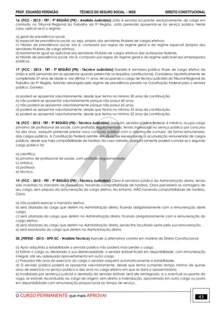PROF. EDUARDO PERDIGÃO TÉCNICO DO SEGURO SOCIAL  INSS DIREITO CONSTITUCIONAL
O CURSO PERMANENTE que mais APROVA! 43
16. (FCC - 2013 - TRT - 9ª REGIÃO (PR) - Analista Judiciário) João é servidor ocupante, exclusivamente, de cargo em
comissão no Tribunal Regional do Trabalho da 9a Região. João pretende aposentar-se do serviço público. Neste
caso, aplicar-se-á o regime:
a) geral de previdência social.
b) especial de previdência social, ou seja, próprio dos servidores titulares de cargos efetivos.
c) híbrido de previdência social, isto é, composto por regras do regime geral e do regime especial (próprio dos
servidores titulares de cargo efetivo).
d) exatamente igual ao aplicável aos servidores titulares de cargos efetivos das autarquias federais.
e) híbrido de previdência social, isto é, composto por regras do regime geral e do regime aplicável aos empregados
públicos.
17. (FCC - 2013 - TRT - 9ª REGIÃO (PR) - Técnico Judiciário) Daniela é servidora pública titular de cargo efetivo da
União e está pensando em se aposentar quando preencher os requisitos constitucionais. Considerou hipoteticamente ter
completado 57 anos de idade e, nos últimos 11 anos, ter ocupando o cargo de técnico judiciário do Tribunal Regional do
Trabalho da 9a Região. Estando abrangida pelo regime de previdência previsto na Constituição Federal para o servidor
público, Daniela:
a) poderá se aposentar voluntariamente, desde que tenha no mínimo 30 anos de contribuição.
b) não poderá se aposentar voluntariamente porque não possui 60 anos.
c) não poderá se aposentar voluntariamente porque não possui 65 anos.
d) poderá se aposentar voluntariamente, desde que tenha no mínimo 35 anos de contribuição.
e) poderá se aposentar voluntariamente, desde que tenha no mínimo 25 anos de contribuição.
18. (FCC - 2013 - TRT - 9ª REGIÃO (PR) - Técnico Judiciário) Joaquim, servidor público federal, é médico, ocupa cargo
privativo de profissional de saúde, com profissão regulamentada, tendo ingressado no serviço público por concurso
há dez anos. Joaquim pretende prestar novo concurso público com o objetivo de cumular, de forma remunerada,
dois cargos públicos. A Constituição Federal admite, em situações excepcionais, a acumulação remunerada de cargos
públicos, desde que haja compatibilidade de horários. No caso narrado, Joaquim somente poderá cumular se o segundo
cargo público for:
a) científico.
b) privativo de profissional de saúde, com profissão regulamentada.
c) artístico.
d) professor.
e) técnico.
19. (FCC - 2013 - TRT - 9ª REGIÃO (PR) - Técnico Judiciário) Clara é servidora pública da Administração direta, tendo
sido investida no mandato de Vereadora. Havendo compatibilidade de horários, Clara perceberá as vantagens de
seu cargo, sem prejuízo da remuneração do cargo eletivo. No entanto, NÃO havendo compatibilidade de horários,
Clara:
a) não poderá exercer o mandato eletivo.
b) será afastada do cargo que detém na Administração direta, ficando obrigatoriamente com a remuneração deste
cargo.
c) será afastada do cargo que detém na Administração direta, ficando obrigatoriamente com a remuneração do
cargo eletivo.
d) será afastada do cargo que detém na Administração direta, sendo-lhe facultado optar pela sua remuneração.
e) será exonerada do cargo que detém na Administração direta.
20. (FEPESE - 2013 - DPE-SC - Analista Técnico) Assinale a alternativa correta em matéria de Direito Constitucional.
a) Após adquirida a estabilidade o servidor público não poderá mais perder o cargo.
b) Extinto o cargo ou declarada a sua desnecessidade, o servidor estável ficará em disponibilidade, com remuneração
integral, até seu adequado aproveitamento em outro cargo.
c) Passados três anos do exercício do cargo o servidor adquirirá automaticamente a estabilidade.
d) O servidor público poderá se aposentar voluntariamente, desde que tenha cumprido tempo mínimo de quinze
anos de exercício no serviço público e dez anos no cargo efetivo em que se dará a aposentadoria.
e) Invalidada por sentença judicial a demissão do servidor estável, será ele reintegrado, e o eventual ocupante da
vaga, se estável, reconduzido ao cargo de origem, sem direito a indenização, aproveitado em outro cargo ou posto
em disponibilidade com remuneração proporcional ao tempo de serviço.
 