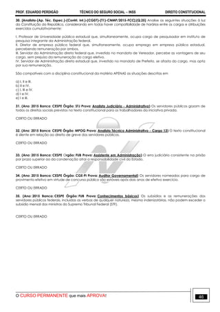 PROF. EDUARDO PERDIGÃO TÉCNICO DO SEGURO SOCIAL  INSS DIREITO CONSTITUCIONAL
O CURSO PERMANENTE que mais APROVA! 46
30. [Analista-(Ap. Téc. Espec.)-(Contrl. Int.)-(CG07)-(T1)-CNMP/2015-FCC].(Q.25) Analise as seguintes situações à luz
da Constituição da República, considerando em todas haver compatibilidade de horários entre os cargos e atribuições
exercidos cumulativamente:
I. Professor de Universidade pública estadual que, simultaneamente, ocupa cargo de pesquisador em instituto de
pesquisa integrante da Administração federal.
II. Diretor de empresa pública federal que, simultaneamente, ocupa emprego em empresa pública estadual,
percebendo remuneração por ambos.
III. Servidor da Administração direta federal que, investido no mandato de Vereador, percebe as vantagens de seu
cargo, sem prejuízo da remuneração do cargo eletivo.
IV. Servidor de Administração direta estadual que, investido no mandato de Prefeito, se afasta do cargo, mas opta
por sua remuneração.
São compatíveis com a disciplina constitucional da matéria APENAS as situações descritas em
a) I, II e III.
b) II e IV.
c) I, III e IV.
d) I e IV.
e) I e III.
31. (Ano: 2015 Banca: CESPE Órgão: STJ Prova: Analista Judiciário - Administrativa) Os servidores públicos gozam de
todos os direitos sociais previstos no texto constitucional para os trabalhadores da iniciativa privada.
CERTO OU ERRADO
32. (Ano: 2015 Banca: CESPE Órgão: MPOG Prova: Analista Técnico Administrativo - Cargo 13) O texto constitucional
é silente em relação ao direito de greve dos servidores públicos.
CERTO OU ERRADO
33. (Ano: 2015 Banca: CESPE Orgão: FUB Prova: Assistente em Administração) O erro judiciário consistente na prisão
por prazo superior ao da condenação atrai a responsabilidade civil do Estado.
CERTO OU ERRADO
34. (Ano: 2015 Banca: CESPE Órgão: CGE-PI Prova: Auditor Governamental) Os servidores nomeados para cargo de
provimento efetivo em virtude de concurso público são estáveis após dois anos de efetivo exercício.
CERTO OU ERRADO
35. (Ano: 2015 Banca: CESPE Órgão: FUB Prova: Conhecimentos básicos) Os subsídios e as remunerações dos
servidores públicos federais, incluídas as verbas de qualquer natureza, mesmo indenizatórias, não podem exceder o
subsídio mensal dos ministros do Supremo Tribunal Federal (STF).
CERTO OU ERRADO
 