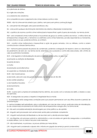 PROF. EDUARDO PERDIGÃO TÉCNICO DO SEGURO SOCIAL  INSS DIREITO CONSTITUCIONAL
O CURSO PERMANENTE que mais APROVA! 5
a) a plenitude de defesa;
b) o sigilo das votações;
c) a soberania dos veredictos;
d) a competência para o julgamento dos crimes dolosos contra a vida;
XXXIX - não há crime sem lei anterior que o defina, nem pena sem prévia cominação legal;
XL - a lei penal não retroagirá, salvo para beneficiar o réu;
XLI - a lei punirá qualquer discriminação atentatória dos direitos e liberdades fundamentais;
XLII - a prática do racismo constitui crime inafiançável e imprescritível, sujeito à pena de reclusão, nos termos da lei;
XLIII - a lei considerará crimes inafiançáveis e insuscetíveis de graça ou anistia a prática da tortura , o tráfico ilícito de
entorpecentes e drogas afins, o terrorismo e os definidos como crimes hediondos, por eles respondendo os mandantes,
os executores e os que, podendo evitá-los, se omitirem;
XLIV - constitui crime inafiançável e imprescritível a ação de grupos armados, civis ou militares, contra a ordem
constitucional e o Estado Democrático;
XLV - nenhuma pena passará da pessoa do condenado, podendo a obrigação de reparar o dano e a decretação
do perdimento de bens ser, nos termos da lei, estendidas aos sucessores e contra eles executadas, até o limite do
valor do patrimônio transferido;
XLVI - a lei regulará a individualização da pena e adotará, entre outras, as seguintes:
a) privação ou restrição da liberdade;
b) perda de bens;
c) multa;
d) prestação social alternativa;
e) suspensão ou interdição de direitos;
XLVII - não haverá penas:
a) de morte, salvo em caso de guerra declarada, nos termos do art. 84, XIX;
b) de caráter perpétuo;
c) de trabalhos forçados;
d) de banimento;
e) cruéis;
XLVIII - a pena será cumprida em estabelecimentos distintos, de acordo com a natureza do delito, a idade e o sexo
do apenado;
XLIX - é assegurado aos presos o respeito à integridade física e moral;
L - às presidiárias serão asseguradas condições para que possam permanecer com seus filhos durante o período de
amamentação;
LI - nenhum brasileiro será extraditado, salvo o naturalizado, em caso de crime comum, praticado antes da naturalização,
ou de comprovado envolvimento em tráfico ilícito de entorpecentes e drogas afins, na forma da lei;
LII - não será concedida extradição de estrangeiro por crime político ou de opinião;
LIII - ninguém será processado nem sentenciado senão pela autoridade competente;
LIV - ninguém será privado da liberdade ou de seus bens sem o devido processo legal;
LV - aos litigantes, em processo judicial ou administrativo, e aos acusados em geral são assegurados o contraditório
e ampla defesa, com os meios e recursos a ela inerentes;
LVI - são inadmissíveis, no processo, as provas obtidas por meios ilícitos;
LVII - ninguém será considerado culpado até o trânsito em julgado de sentença penal condenatória;
 