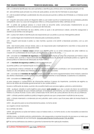 PROF. EDUARDO PERDIGÃO TÉCNICO DO SEGURO SOCIAL  INSS DIREITO CONSTITUCIONAL
O CURSO PERMANENTE que mais APROVA! 6
LVIII - o civilmente identificado não será submetido a identificação criminal, salvo nas hipóteses previstas em lei;
LIX - será admitida ação privada nos crimes de ação pública, se esta não for intentada no prazo legal;
LX - a lei só poderá restringir a publicidade dos atos processuais quando a defesa da intimidade ou o interesse social
o exigirem;
LXI - ninguém será preso senão em flagrante delito ou por ordem escrita e fundamentada de autoridade judiciária
competente, salvo nos casos de transgressão militar ou crime propriamente militar, definidos em lei;
LXII - a prisão de qualquer pessoa e o local onde se encontre serão comunicados imediatamente ao juiz
competente e à família do preso ou à pessoa por ele indicada;
LXIII - o preso será informado de seus direitos, entre os quais o de permanecer calado, sendo-lhe assegurada a
assistência da família e de advogado;
LXIV - o preso tem direito à identificação dos responsáveis por sua prisão ou por seu interrogatório policial;
LXV - a prisão ilegal será imediatamente relaxada pela autoridade judiciária;
LXVI - ninguém será levado à prisão ou nela mantido, quando a lei admitir a liberdade provisória, com ou sem
fiança;
LXVII - não haverá prisão civil por dívida, salvo a do responsável pelo inadimplemento voluntário e inescusável de
obrigação alimentícia e a do depositário infiel;
LXVIII - conceder-se-á habeas corpus sempre que alguém sofrer ou se achar ameaçado de sofrer violência ou
coação em sua liberdade de locomoção, por ilegalidade ou abuso de poder;
LXIX - conceder-se-á mandado de segurança para proteger direito líquido e certo, não amparado por habeas corpus
ou habeas data, quando o responsável pela ilegalidade ou abuso de poder for autoridade pública ou agente de
pessoa jurídica no exercício de atribuições do Poder Público;
LXX - o mandado de segurança coletivo pode ser impetrado por:
a) partido político com representação no Congresso Nacional;
b) organização sindical, entidade de classe ou associação legalmente constituída e em funcionamento há pelo
menos um ano, em defesa dos interesses de seus membros ou associados;
LXXI - conceder-se-á mandado de injunção sempre que a falta de norma regulamentadora torne inviável o exercício
dos direitos e liberdades constitucionais e das prerrogativas inerentes à nacionalidade, à soberania e à cidadania;
LXXII - conceder-se-á habeas data:
a) para assegurar o conhecimento de informações relativas à pessoa do impetrante, constantes de registros ou
bancos de dados de entidades governamentais ou de caráter público;
b) para a retificação de dados, quando não se prefira fazê-lo por processo sigiloso, judicial ou administrativo;
LXXIII - qualquer cidadão é parte legítima para propor ação popular que vise a anular ato lesivo ao patrimônio
público ou de entidade de que o Estado participe, à moralidade administrativa, ao meio ambiente e ao patrimônio
histórico e cultural, ficando o autor, salvo comprovada má-fé, isento de custas judiciais e do ônus da sucumbência;
LXXIV - o Estado prestará assistência jurídica integral e gratuita aos que comprovarem insuficiência de recursos;
LXXV - o Estado indenizará o condenado por erro judiciário, assim como o que ficar preso além do tempo fixado na
sentença;
LXXVI - são gratuitos para os reconhecidamente pobres, na forma da lei:
a) o registro civil de nascimento;
b) a certidão de óbito;
LXXVII - são gratuitas as ações de habeas corpus e habeas data, e, na forma da lei, os atos necessários ao exercício
da cidadania.
LXXVIII a todos, no âmbito judicial e administrativo, são assegurados a razoável duração do processo e os meios que
garantam a celeridade de sua tramitação. (Incluído pela Emenda Constitucional nº 45, de 2004)
§ 1º As normas definidoras dos direitos e garantias fundamentais têm aplicação imediata.
 