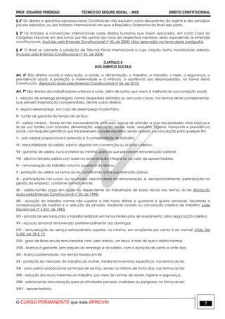 PROF. EDUARDO PERDIGÃO TÉCNICO DO SEGURO SOCIAL  INSS DIREITO CONSTITUCIONAL
O CURSO PERMANENTE que mais APROVA! 7
§ 2º Os direitos e garantias expressos nesta Constituição não excluem outros decorrentes do regime e dos princípios
por ela adotados, ou dos tratados internacionais em que a República Federativa do Brasil seja parte.
§ 3º Os tratados e convenções internacionais sobre direitos humanos que forem aprovados, em cada Casa do
Congresso Nacional, em dois turnos, por três quintos dos votos dos respectivos membros, serão equivalentes às emendas
constitucionais. (Incluído pela Emenda Constitucional nº 45, de 2004) (Atos aprovados na forma deste parágrafo)
§ 4º O Brasil se submete à jurisdição de Tribunal Penal Internacional a cuja criação tenha manifestado adesão.
(Incluído pela Emenda Constitucional nº 45, de 2004)
CAPÍTULO II
DOS DIREITOS SOCIAIS
Art. 6º São direitos sociais a educação, a saúde, a alimentação, o trabalho, a moradia, o lazer, a segurança, a
previdência social, a proteção à maternidade e à infância, a assistência aos desamparados, na forma desta
Constituição. (Redação dada pela Emenda Constitucional nº 64, de 2010)
Art. 7º São direitos dos trabalhadores urbanos e rurais, além de outros que visem à melhoria de sua condição social:
I - relação de emprego protegida contra despedida arbitrária ou sem justa causa, nos termos de lei complementar,
que preverá indenização compensatória, dentre outros direitos;
II - seguro-desemprego, em caso de desemprego involuntário;
III - fundo de garantia do tempo de serviço;
IV - salário mínimo , fixado em lei, nacionalmente unificado, capaz de atender a suas necessidades vitais básicas e
às de sua família com moradia, alimentação, educação, saúde, lazer, vestuário, higiene, transporte e previdência
social, com reajustes periódicos que lhe preservem o poder aquisitivo, sendo vedada sua vinculação para qualquer fim;
V - piso salarial proporcional à extensão e à complexidade do trabalho;
VI - irredutibilidade do salário, salvo o disposto em convenção ou acordo coletivo;
VII - garantia de salário, nunca inferior ao mínimo, para os que percebem remuneração variável;
VIII - décimo terceiro salário com base na remuneração integral ou no valor da aposentadoria;
IX – remuneração do trabalho noturno superior à do diurno;
X - proteção do salário na forma da lei, constituindo crime sua retenção dolosa;
XI – participação nos lucros, ou resultados, desvinculada da remuneração, e, excepcionalmente, participação na
gestão da empresa, conforme definido em lei;
XII - salário-família pago em razão do dependente do trabalhador de baixa renda nos termos da lei; (Redação
dada pela Emenda Constitucional nº 20, de 1998)
XIII - duração do trabalho normal não superior a oito horas diárias e quarenta e quatro semanais, facultada a
compensação de horários e a redução da jornada, mediante acordo ou convenção coletiva de trabalho; (vide
Decreto-Lei nº 5.452, de 1943)
XIV - jornada de seis horas para o trabalho realizado em turnos ininterruptos de revezamento, salvo negociação coletiva;
XV - repouso semanal remunerado, preferencialmente aos domingos;
XVI - remuneração do serviço extraordinário superior, no mínimo, em cinqüenta por cento à do normal; (Vide Del
5.452, art. 59 § 1º)
XVII - gozo de férias anuais remuneradas com, pelo menos, um terço a mais do que o salário normal;
XVIII - licença à gestante, sem prejuízo do emprego e do salário, com a duração de cento e vinte dias;
XIX - licença-paternidade, nos termos fixados em lei;
XX - proteção do mercado de trabalho da mulher, mediante incentivos específicos, nos termos da lei;
XXI - aviso prévio proporcional ao tempo de serviço, sendo no mínimo de trinta dias, nos termos da lei;
XXII - redução dos riscos inerentes ao trabalho, por meio de normas de saúde, higiene e segurança;
XXIII - adicional de remuneração para as atividades penosas, insalubres ou perigosas, na forma da lei;
XXIV - aposentadoria;
 