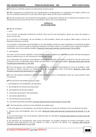 PROF. EDUARDO PERDIGÃO TÉCNICO DO SEGURO SOCIAL  INSS DIREITO CONSTITUCIONAL
O CURSO PERMANENTE que mais APROVA! 9
§ 2º Os abusos cometidos sujeitam os responsáveis às penas da lei.
Art. 10. É assegurada a participação dos trabalhadores e empregadores nos colegiados dos órgãos públicos em
que seus interesses profissionais ou previdenciários sejam objeto de discussão e deliberação.
Art. 11. Nas empresas de mais de duzentos empregados, é assegurada a eleição de um representante destes com a
finalidade exclusiva de promover-lhes o entendimento direto com os empregadores.
CAPÍTULO III
DA NACIONALIDADE
Art. 12. São brasileiros:
I - natos:
a) os nascidos na República Federativa do Brasil, ainda que de pais estrangeiros, desde que estes não estejam a
serviço de seu país;
b) os nascidos no estrangeiro, de pai brasileiro ou mãe brasileira, desde que qualquer deles esteja a serviço da
República Federativa do Brasil;
c) os nascidos no estrangeiro de pai brasileiro ou de mãe brasileira, desde que sejam registrados em repartição brasileira
competente ou venham a residir na República Federativa do Brasil e optem, em qualquer tempo, depois de atingida a
maioridade, pela nacionalidade brasileira; (Redação dada pela Emenda Constitucional nº 54, de 2007)
II - naturalizados:
a) os que, na forma da lei, adquiram a nacionalidade brasileira, exigidas aos originários de países de língua portuguesa
apenas residência por um ano ininterrupto e idoneidade moral;
b) os estrangeiros de qualquer nacionalidade, residentes na República Federativa do Brasil há mais de quinze anos
ininterruptos e sem condenação penal, desde que requeiram a nacionalidade brasileira. (Redação dada pela Emenda
Constitucional de Revisão nº 3, de 1994)
§ 1º Aos portugueses com residência permanente no País, se houver reciprocidade em favor de brasileiros, serão
atribuídos os direitos inerentes ao brasileiro, salvo os casos previstos nesta Constituição. (Redação dada pela
Emenda Constitucional de Revisão nº 3, de 1994)
§ 2º A lei não poderá estabelecer distinção entre brasileiros natos e naturalizados, salvo nos casos previstos nesta
Constituição.
§ 3º São privativos de brasileiro nato os cargos:
I - de Presidente e Vice-Presidente da República;
II - de Presidente da Câmara dos Deputados;
III - de Presidente do Senado Federal;
IV - de Ministro do Supremo Tribunal Federal;
V - da carreira diplomática;
VI - de oficial das Forças Armadas.
VII - de Ministro de Estado da Defesa (Incluído pela Emenda Constitucional nº 23, de 1999)
§ 4º - Será declarada a perda da nacionalidade do brasileiro que:
I - tiver cancelada sua naturalização, por sentença judicial, em virtude de atividade nociva ao interesse nacional;
II - adquirir outra nacionalidade, salvo nos casos: (Redação dada pela Emenda Constitucional de Revisão nº 3, de
1994)
a) de reconhecimento de nacionalidade originária pela lei estrangeira; (Incluído pela Emenda Constitucional de
Revisão nº 3, de 1994)
b) de imposição de naturalização, pela norma estrangeira, ao brasileiro residente em estado estrangeiro, como
condição para permanência em seu território ou para o exercício de direitos civis; (Incluído pela Emenda
Constitucional de Revisão nº 3, de 1994)
 