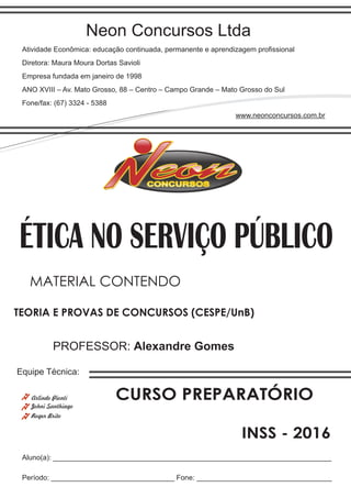 Neon Concursos Ltda
Atividade Econômica: educação continuada, permanente e aprendizagem proﬁssional
Diretora: Maura Moura Dortas Savioli
Empresa fundada em janeiro de 1998
ANO XVIII – Av. Mato Grosso, 88 – Centro – Campo Grande – Mato Grosso do Sul
Fone/fax: (67) 3324 - 5388
www.neonconcursos.com.br
Aluno(a): ______________________________________________________________________
Período: _______________________________ Fone: __________________________________
Equipe Técnica:
Johni Santhiago
ÉTICA NO SERVIÇO PÚBLICO
Roger Brito
PROFESSOR: Alexandre Gomes
TEORIA E PROVAS DE CONCURSOS (CESPE/UnB)
MATERIAL CONTENDO
CURSO PREPARATÓRIO
INSS - 2016
Arlindo Pionti
 
