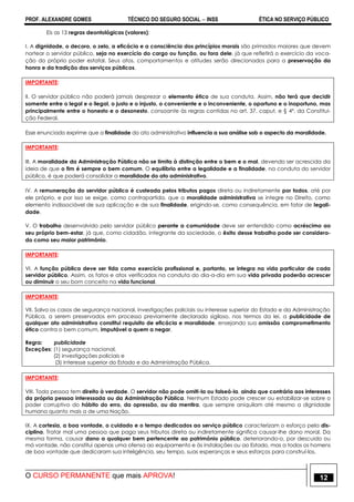 PROF. ALEXANDRE GOMES TÉCNICO DO SEGURO SOCIAL  INSS ÉTICA NO SERVIÇO PÚBLICO
O CURSO PERMANENTE que mais APROVA! 12
Eis as 13 regras deontológicas (valores):
I. A dignidade, o decoro, o zelo, a eficácia e a consciência dos princípios morais são primados maiores que devem
nortear o servidor público, seja no exercício do cargo ou função, ou fora dele, já que refletirá o exercício da voca-
ção do próprio poder estatal. Seus atos, comportamentos e atitudes serão direcionados para a preservação da
honra e da tradição dos serviços públicos.
IMPORTANTE:
II. O servidor público não poderá jamais desprezar o elemento ético de sua conduta. Assim, não terá que decidir
somente entre o legal e o ilegal, o justo e o injusto, o conveniente e o inconveniente, o oportuno e o inoportuno, mas
principalmente entre o honesto e o desonesto, consoante às regras contidas no art. 37, caput, e § 4º, da Constitui-
ção Federal.
Esse enunciado exprime que a finalidade do ato administrativo influencia a sua análise sob o aspecto da moralidade.
IMPORTANTE:
III. A moralidade da Administração Pública não se limita à distinção entre o bem e o mal, devendo ser acrescida da
ideia de que o fim é sempre o bem comum. O equilíbrio entre a legalidade e a finalidade, na conduta do servidor
público, é que poderá consolidar a moralidade do ato administrativo.
IV. A remuneração do servidor público é custeada pelos tributos pagos direta ou indiretamente por todos, até por
ele próprio, e por isso se exige, como contrapartida, que a moralidade administrativa se integre no Direito, como
elemento indissociável de sua aplicação e de sua finalidade, erigindo-se, como consequência, em fator de legali-
dade.
V. O trabalho desenvolvido pelo servidor público perante a comunidade deve ser entendido como acréscimo ao
seu próprio bem-estar, já que, como cidadão, integrante da sociedade, o êxito desse trabalho pode ser considera-
do como seu maior patrimônio.
IMPORTANTE:
VI. A função pública deve ser tida como exercício profissional e, portanto, se integra na vida particular de cada
servidor público. Assim, os fatos e atos verificados na conduta do dia-a-dia em sua vida privada poderão acrescer
ou diminuir o seu bom conceito na vida funcional.
IMPORTANTE:
VII. Salvo os casos de segurança nacional, investigações policiais ou interesse superior do Estado e da Administração
Pública, a serem preservados em processo previamente declarado sigiloso, nos termos da lei, a publicidade de
qualquer ato administrativo constitui requisito de eficácia e moralidade, ensejando sua omissão comprometimento
ético contra o bem comum, imputável a quem a negar.
Regra: publicidade
Exceções: (1) segurança nacional,
(2) investigações policiais e
(3) interesse superior do Estado e da Administração Pública.
IMPORTANTE:
VIII. Toda pessoa tem direito à verdade. O servidor não pode omiti-la ou falseá-la, ainda que contrária aos interesses
da própria pessoa interessada ou da Administração Pública. Nenhum Estado pode crescer ou estabilizar-se sobre o
poder corruptivo do hábito do erro, da opressão, ou da mentira, que sempre aniquilam até mesmo a dignidade
humana quanto mais a de uma Nação.
IX. A cortesia, a boa vontade, o cuidado e o tempo dedicados ao serviço público caracterizam o esforço pela dis-
ciplina. Tratar mal uma pessoa que paga seus tributos direta ou indiretamente significa causar-lhe dano moral. Da
mesma forma, causar dano a qualquer bem pertencente ao patrimônio público, deteriorando-o, por descuido ou
má vontade, não constitui apenas uma ofensa ao equipamento e às instalações ou ao Estado, mas a todos os homens
de boa vontade que dedicaram sua inteligência, seu tempo, suas esperanças e seus esforços para construí-los.
 