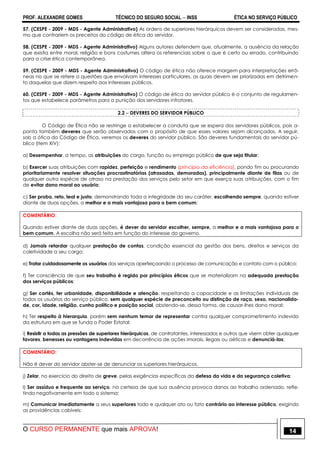 PROF. ALEXANDRE GOMES TÉCNICO DO SEGURO SOCIAL  INSS ÉTICA NO SERVIÇO PÚBLICO
O CURSO PERMANENTE que mais APROVA! 14
57. (CESPE - 2009 - MDS - Agente Administrativo) As ordens de superiores hierárquicos devem ser consideradas, mes-
mo que contrariem os preceitos do código de ética do servidor.
58. (CESPE - 2009 - MDS - Agente Administrativo) Alguns autores defendem que, atualmente, a ausência da relação
que existia entre moral, religião e bons costumes altera os referenciais sobre o que é certo ou errado, contribuindo
para a crise ética contemporânea.
59. (CESPE - 2009 - MDS - Agente Administrativo) O código de ética não oferece margem para interpretações errô-
neas no que se refere a questões que envolvam interesses particulares, as quais devem ser priorizadas em detrimen-
to daquelas que dizem respeito aos interesses públicos.
60. (CESPE - 2009 - MDS - Agente Administrativo) O código de ética do servidor público é o conjunto de regulamen-
tos que estabelece parâmetros para a punição dos servidores infratores.
2.2  DEVERES DO SERVIDOR PÚBLICO
O Código de Ética não se restringe a estabelecer a conduta que se espera dos servidores públicos, pois a-
ponta também deveres que serão observados com o propósito de que esses valores sejam alcançados. A seguir,
sob a ótica do Código de Ética, veremos os deveres do servidor público. São deveres fundamentais do servidor pú-
blico (item XIV):
a) Desempenhar, a tempo, as atribuições do cargo, função ou emprego público de que seja titular;
b) Exercer suas atribuições com rapidez, perfeição e rendimento (princípio da eficiência), pondo fim ou procurando
prioritariamente resolver situações procrastinatórias (atrasadas, demoradas), principalmente diante de filas ou de
qualquer outra espécie de atraso na prestação dos serviços pelo setor em que exerça suas atribuições, com o fim
de evitar dano moral ao usuário;
c) Ser probo, reto, leal e justo, demonstrando toda a integridade do seu caráter, escolhendo sempre, quando estiver
diante de duas opções, a melhor e a mais vantajosa para o bem comum;
COMENTÁRIO:
Quando estiver diante de duas opções, é dever do servidor escolher, sempre, a melhor e a mais vantajosa para o
bem comum. A escolha não será feita em função do interesse do governo.
d) Jamais retardar qualquer prestação de contas, condição essencial da gestão dos bens, direitos e serviços da
coletividade a seu cargo;
e) Tratar cuidadosamente os usuários dos serviços aperfeiçoando o processo de comunicação e contato com o público;
f) Ter consciência de que seu trabalho é regido por princípios éticos que se materializam na adequada prestação
dos serviços públicos;
g) Ser cortês, ter urbanidade, disponibilidade e atenção, respeitando a capacidade e as limitações individuais de
todos os usuários do serviço público, sem qualquer espécie de preconceito ou distinção de raça, sexo, nacionalida-
de, cor, idade, religião, cunho político e posição social, abstendo-se, dessa forma, de causar-lhes dano moral;
h) Ter respeito à hierarquia, porém sem nenhum temor de representar contra qualquer comprometimento indevido
da estrutura em que se funda o Poder Estatal;
i) Resistir a todas as pressões de superiores hierárquicos, de contratantes, interessados e outros que visem obter quaisquer
favores, benesses ou vantagens indevidas em decorrência de ações imorais, ilegais ou aéticas e denunciá-las;
COMENTÁRIO:
Não é dever do servidor abster-se de denunciar os superiores hierárquicos.
j) Zelar, no exercício do direito de greve, pelas exigências específicas da defesa da vida e da segurança coletiva;
l) Ser assíduo e frequente ao serviço, na certeza de que sua ausência provoca danos ao trabalho ordenado, refle-
tindo negativamente em todo o sistema;
m) Comunicar imediatamente a seus superiores todo e qualquer ato ou fato contrário ao interesse público, exigindo
as providências cabíveis;
 