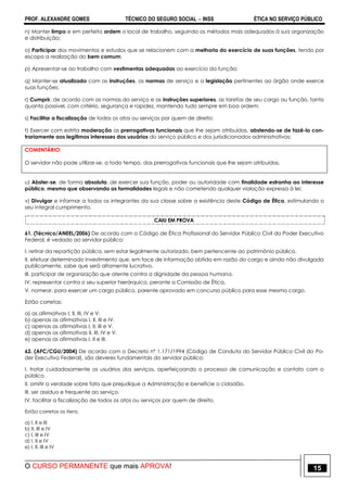 PROF. ALEXANDRE GOMES TÉCNICO DO SEGURO SOCIAL  INSS ÉTICA NO SERVIÇO PÚBLICO
O CURSO PERMANENTE que mais APROVA! 15
n) Manter limpo e em perfeita ordem o local de trabalho, seguindo os métodos mais adequados à sua organização
e distribuição;
o) Participar dos movimentos e estudos que se relacionem com a melhoria do exercício de suas funções, tendo por
escopo a realização do bem comum;
p) Apresentar-se ao trabalho com vestimentas adequadas ao exercício da função;
q) Manter-se atualizado com as instruções, as normas de serviço e a legislação pertinentes ao órgão onde exerce
suas funções;
r) Cumprir, de acordo com as normas do serviço e as instruções superiores, as tarefas de seu cargo ou função, tanto
quanto possível, com critério, segurança e rapidez, mantendo tudo sempre em boa ordem;
s) Facilitar a fiscalização de todos os atos ou serviços por quem de direito;
t) Exercer com estrita moderação as prerrogativas funcionais que lhe sejam atribuídas, abstendo-se de fazê-lo con-
trariamente aos legítimos interesses dos usuários do serviço público e dos jurisdicionados administrativos;
COMENTÁRIO:
O servidor não pode utilizar-se, a todo tempo, das prerrogativas funcionais que lhe sejam atribuídas.
u) Abster-se, de forma absoluta, de exercer sua função, poder ou autoridade com finalidade estranha ao interesse
público, mesmo que observando as formalidades legais e não cometendo qualquer violação expressa à lei;
v) Divulgar e informar a todos os integrantes da sua classe sobre a existência deste Código de Ética, estimulando o
seu integral cumprimento.
CAIU EM PROVA
61. (Técnico/ANEEL/2006) De acordo com o Código de Ética Profissional do Servidor Público Civil do Poder Executivo
Federal, é vedado ao servidor público:
I. retirar da repartição pública, sem estar legalmente autorizado, bem pertencente ao patrimônio público.
II. efetuar determinado investimento que, em face de informação obtida em razão do cargo e ainda não divulgada
publicamente, sabe que será altamente lucrativo.
III. participar de organização que atente contra a dignidade da pessoa humana.
IV. representar contra o seu superior hierárquico, perante a Comissão de Ética.
V. nomear, para exercer um cargo público, parente aprovado em concurso público para esse mesmo cargo.
Estão corretas:
a) as afirmativas I, II, III, IV e V.
b) apenas as afirmativas I, II, III e IV.
c) apenas as afirmativas I, II, III e V.
d) apenas as afirmativas II, III, IV e V.
e) apenas as afirmativas I, II e III.
62. (AFC/CGU/2004) De acordo com o Decreto nº 1.171/1994 (Código de Conduta do Servidor Público Civil do Po-
der Executivo Federal), são deveres fundamentais do servidor público:
I. tratar cuidadosamente os usuários dos serviços, aperfeiçoando o processo de comunicação e contato com o
público.
II. omitir a verdade sobre fato que prejudique a Administração e beneficie o cidadão.
III. ser assíduo e frequente ao serviço.
IV. facilitar a fiscalização de todos os atos ou serviços por quem de direito.
Estão corretos os itens:
a) I, II e III
b) II, III e IV
c) I, III e IV
d) I, II e IV
e) I, II, III e IV
 