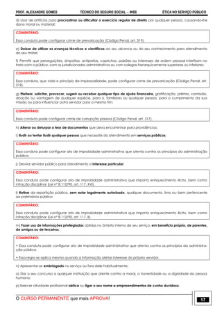PROF. ALEXANDRE GOMES TÉCNICO DO SEGURO SOCIAL  INSS ÉTICA NO SERVIÇO PÚBLICO
O CURSO PERMANENTE que mais APROVA! 17
d) Usar de artifícios para procrastinar ou dificultar o exercício regular de direito por qualquer pessoa, causando-lhe
dano moral ou material;
COMENTÁRIO:
Essa conduta pode configurar crime de prevaricação (Código Penal, art. 319).
e) Deixar de utilizar os avanços técnicos e científicos ao seu alcance ou do seu conhecimento para atendimento
do seu mister;
f) Permitir que perseguições, simpatias, antipatias, caprichos, paixões ou interesses de ordem pessoal interfiram no
trato com o público, com os jurisdicionados administrativos ou com colegas hierarquicamente superiores ou inferiores;
COMENTÁRIO:
Essa conduta, que viola o princípio da impessoalidade, pode configurar crime de prevaricação (Código Penal, art.
319).
g) Pleitear, solicitar, provocar, sugerir ou receber qualquer tipo de ajuda financeira, gratificação, prêmio, comissão,
doação ou vantagem de qualquer espécie, para si, familiares ou qualquer pessoa, para o cumprimento da sua
missão ou para influenciar outro servidor para o mesmo fim;
COMENTÁRIO:
Essa conduta pode configurar crime de corrupção passiva (Código Penal, art. 317).
h) Alterar ou deturpar o teor de documentos que deva encaminhar para providências;
i) Iludir ou tentar iludir qualquer pessoa que necessite do atendimento em serviços públicos;
COMENTÁRIO:
Essa conduta pode configurar ato de improbidade administrativa que atenta contra os princípios da administração
pública.
j) Desviar servidor público para atendimento a interesse particular;
COMENTÁRIO:
Essa conduta pode configurar ato de improbidade administrativa que importa enriquecimento ilícito, bem como
infração disciplinar (Lei nº 8.112/90, art. 117, XVI).
l) Retirar da repartição pública, sem estar legalmente autorizado, qualquer documento, livro ou bem pertencente
ao patrimônio público;
COMENTÁRIO:
Essa conduta pode configurar ato de improbidade administrativa que importa enriquecimento ilícito, bem como
infração disciplinar (Lei nº 8.112/90, art. 117, II).
m) Fazer uso de informações privilegiadas obtidas no âmbito interno de seu serviço, em benefício próprio, de parentes,
de amigos ou de terceiros;
COMENTÁRIO:
• Essa conduta pode configurar ato de improbidade administrativa que atenta contra os princípios da administra-
ção pública.
• Essa regra se aplica mesmo quando a informação afetar interesse do próprio servidor.
n) Apresentar-se embriagado no serviço ou fora dele habitualmente;
o) Dar o seu concurso a qualquer instituição que atente contra a moral, a honestidade ou a dignidade da pessoa
humana;
p) Exercer atividade profissional aética ou ligar o seu nome a empreendimentos de cunho duvidoso.
 
