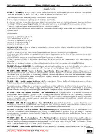 PROF. ALEXANDRE GOMES TÉCNICO DO SEGURO SOCIAL  INSS ÉTICA NO SERVIÇO PÚBLICO
O CURSO PERMANENTE que mais APROVA! 18
CAIU EM PROVA
71. (AFC/CGU/2006) De acordo com o Código de Ética Profissional do Servidor Público Civil do Poder Executivo Fe-
deral, aprovado pelo Decreto n. 1.171, de 22.6.1994, é vedado ao servidor público:
I. receber gratificação financeira para o cumprimento de sua missão.
II. ser sócio de empresa que explore jogos de azar não-autorizados.
III. informar, a um seu amigo de muitos anos, do conhecimento que teve, em razão das funções, de uma minuta de
medida provisória que, quando publicada, afetará substancialmente as aplicações financeiras desse amigo.
IV. permitir que simpatias ou antipatias interfiram no trato com o público.
V. ser, em função do seu espírito de solidariedade, conivente com seu colega de trabalho que cometeu infração de
natureza ética.
Estão corretas:
a) apenas as afirmativas I, II, IV e V.
b) as afirmativas I, II, III, IV e V.
c) apenas as afirmativas I, II, III, e V.
d) apenas as afirmativas I, II e V.
e) apenas as afirmativas I e II.
72. (Perito/INSS/2006) No que se refere às vedações impostas ao servidor público federal constantes de seu Código
de Ética, está prevista a de:
a) ratificar ou avalizar o teor de documento verdadeiro que deva encaminhar para providências.
b) retirar da repartição pública, em qualquer situação, determinados documentos, livros ou bens pertencentes ao patri-
mônio público.
c) apresentar-se, ainda que uma só vez, embriagado no serviço ou fora dele.
d) deixar de utilizar os avanços técnicos e científicos ao seu alcance ou de seu conhecimento para atendimento do
seu mister.
e) desviar, em qualquer hipótese, servidor público para atendimento a interesse da Administração Pública.
73. (CESPE/Técnico/ANATEL/2009) A moralidade da administração pública não se limita à distinção entre o bem e o
mal, devendo ser acrescida da ideia de que o fim é sempre a manutenção da ordem constitucional.
74. (CESPE - 2005 - TRT-16R - Técnico Judiciário - Especialidade – Enfermagem) Sueli, servidora pública, apresenta
bom desempenho e tem boas relações interpessoais no trabalho. Devido a seus vínculos de amizade no ambiente
de trabalho, Sueli, algumas vezes, acoberta irregularidades, de diversas naturezas, praticadas por determinados colegas.
Nessa situação, a conduta de Sueli é antiética, pois privilegia aspectos pessoais em detrimento de aspectos profis-
sionais e da ética no serviço público.
75. (CESPE - 2011 - MMA - Analista Ambiental – II) Com relação ao Código de Ética Profissional do servidor público
civil do Poder Executivo federal, julgue o próximo item.
As disposições desse código não se restringem à conduta do servidor público no âmbito do local de trabalho e às fun-
ções precipuamente exercidas. Nesse código, também constam, entre as vedações que compreende, as que dizem
respeito a servidor embriagar-se fora do serviço habitualmente e a ligar seu nome a empreendimentos de cunho duvidoso.
76. (CESPE - 2008 - STJ - Técnico Judiciário - Área Administrativa) Em situações únicas, se o servidor necessitar de
mão-de-obra, equipamento ou material do órgão público para atender necessidades de superiores ou imprevistos
pessoais, estará impedido pelo código de ética, mas poderá pedir auxílio a colega prestador de serviço temporário
e não-remunerado, pois, nessa categoria, o trabalhador não é considerado servidor público e não está submetido
às mesmas restrições éticas.
77. (CESPE - 2008 - STJ - Técnico Judiciário - Área Administrativa) Caso o chefe de um órgão público determine a seu
subordinado a execução de ato vetado pelo código de ética no serviço público, o servidor deverá obedecer pron-
tamente à determinação, pois é seu dever respeitar a hierarquia em todas as situações.
78. (CESPE - 2008 - STJ - Técnico Judiciário - Área Administrativa) Paulo, servidor público do STF, foi nomeado para
cargo em comissão em determinado setor do tribunal, no qual trabalha a servidora Maria, sua sobrinha, que será
sua subordinada hierárquica. Nessa situação, Paulo não cometerá qualquer infração ao Código de Ética se manti-
ver Maria no cargo.
79. (CESPE - 2008 - STJ - Técnico Judiciário - Área Administrativa) Pedro é técnico de informática do STF. João, seu
superior, pretende montar uma rede de computadores, sem fio, em sua residência e exigiu que Pedro fizesse as ins-
talações e configurações dos computadores integrantes daquela rede. Nessa situação, Pedro, conforme o Código
de Ética dos Servidores do STF, não deve cumprir essa ordem.
80. (CESPE - 2006 - Caixa - Técnico Bancário - NM) Uma ética deontológica é aquela construída sobre o princípio do dever.
 