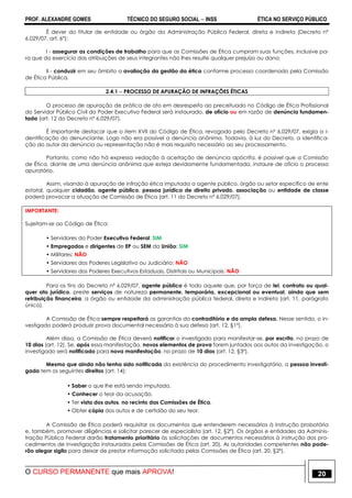 PROF. ALEXANDRE GOMES TÉCNICO DO SEGURO SOCIAL  INSS ÉTICA NO SERVIÇO PÚBLICO
O CURSO PERMANENTE que mais APROVA! 20
É dever do titular de entidade ou órgão da Administração Pública Federal, direta e indireta (Decreto nº
6.029/07, art. 6º):
I - assegurar as condições de trabalho para que as Comissões de Ética cumpram suas funções, inclusive pa-
ra que do exercício das atribuições de seus integrantes não lhes resulte qualquer prejuízo ou dano;
II - conduzir em seu âmbito a avaliação da gestão da ética conforme processo coordenado pela Comissão
de Ética Pública.
2.4.1  PROCESSO DE APURAÇÃO DE INFRAÇÕES ÉTICAS
O processo de apuração de prática de ato em desrespeito ao preceituado no Código de Ética Profissional
do Servidor Público Civil do Poder Executivo Federal será instaurado, de ofício ou em razão de denúncia fundamen-
tada (art. 12 do Decreto nº 6.029/07).
É importante destacar que o item XVII do Código de Ética, revogado pelo Decreto nº 6.029/07, exigia a i-
dentificação do denunciante. Logo não era possível a denúncia anônima. Todavia, à luz do Decreto, a identifica-
ção do autor da denúncia ou representação não é mais requisito necessário ao seu processamento.
Portanto, como não há expressa vedação à aceitação de denúncia apócrifa, é possível que a Comissão
de Ética, diante de uma denúncia anônima que esteja devidamente fundamentada, instaure de ofício o processo
apuratório.
Assim, visando à apuração de infração ética imputada a agente público, órgão ou setor específico de ente
estatal, qualquer cidadão, agente público, pessoa jurídica de direito privado, associação ou entidade de classe
poderá provocar a atuação de Comissão de Ética (art. 11 do Decreto nº 6.029/07).
IMPORTANTE:
Sujeitam-se ao Código de Ética:
• Servidores do Poder Executivo Federal: SIM
• Empregados e dirigentes de EP ou SEM da União: SIM
• Militares: NÃO
• Servidores dos Poderes Legislativo ou Judiciário: NÃO
• Servidores dos Poderes Executivos Estaduais, Distritais ou Municipais: NÃO
Para os fins do Decreto nº 6.029/07, agente público é todo aquele que, por força de lei, contrato ou qual-
quer ato jurídico, preste serviços de natureza permanente, temporária, excepcional ou eventual, ainda que sem
retribuição financeira, a órgão ou entidade da administração pública federal, direta e indireta (art. 11, parágrafo
único).
A Comissão de Ética sempre respeitará as garantias do contraditório e da ampla defesa. Nesse sentido, o in-
vestigado poderá produzir prova documental necessária à sua defesa (art. 12, §1º).
Além disso, a Comissão de Ética deverá notificar o investigado para manifestar-se, por escrito, no prazo de
10 dias (art. 12). Se, após essa manifestação, novos elementos de prova forem juntados aos autos da investigação, o
investigado será notificado para nova manifestação, no prazo de 10 dias (art. 12, §3º).
Mesmo que ainda não tenha sido notificada da existência do procedimento investigatório, a pessoa investi-
gada tem os seguintes direitos (art. 14):
• Saber o que lhe está sendo imputado,
• Conhecer o teor da acusação,
• Ter vista dos autos, no recinto das Comissões de Ética,
• Obter cópia dos autos e de certidão do seu teor.
A Comissão de Ética poderá requisitar os documentos que entenderem necessários à instrução probatória
e, também, promover diligências e solicitar parecer de especialista (art. 12, §2º). Os órgãos e entidades da Adminis-
tração Pública Federal darão tratamento prioritário às solicitações de documentos necessários à instrução dos pro-
cedimentos de investigação instaurados pelas Comissões de Ética (art. 20). As autoridades competentes não pode-
rão alegar sigilo para deixar de prestar informação solicitada pelas Comissões de Ética (art. 20, §2º).
 
